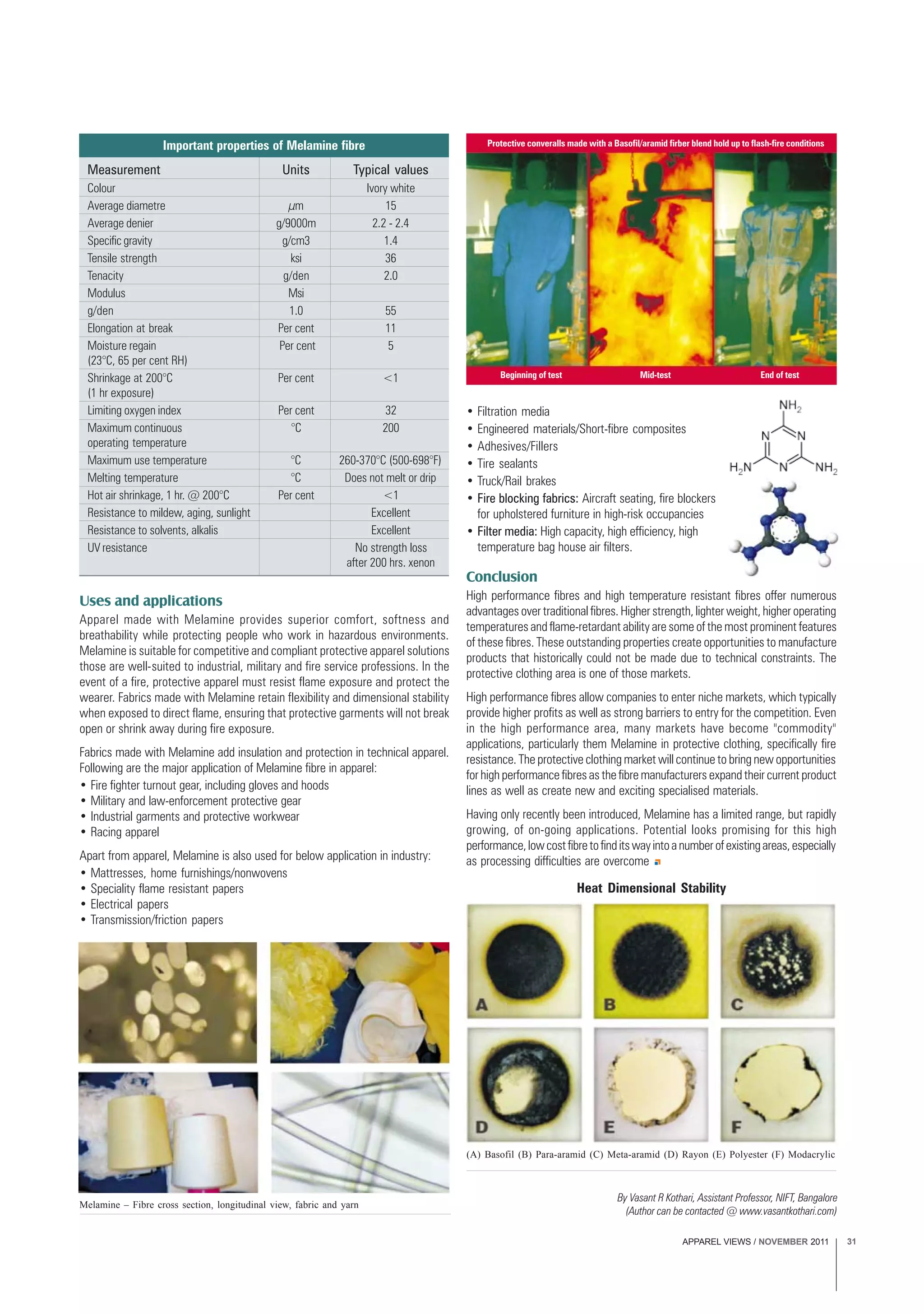 APPAREL VIEWS / NOVEMBER 2011 31
Uses and applications
Apparel made with Melamine provides superior comfort, softness and
breathability while protecting people who work in hazardous environments.
Melamine is suitable for competitive and compliant protective apparel solutions
those are well-suited to industrial, military and fire service professions. In the
event of a fire, protective apparel must resist flame exposure and protect the
wearer. Fabrics made with Melamine retain flexibility and dimensional stability
when exposed to direct flame, ensuring that protective garments will not break
open or shrink away during fire exposure.
Fabrics made with Melamine add insulation and protection in technical apparel.
Following are the major application of Melamine fibre in apparel:
• Fire fighter turnout gear, including gloves and hoods
• Military and law-enforcement protective gear
• Industrial garments and protective workwear
• Racing apparel
Apart from apparel, Melamine is also used for below application in industry:
• Mattresses, home furnishings/nonwovens
• Speciality flame resistant papers
• Electrical papers
• Transmission/friction papers
Measurement Units Typical values
Colour Ivory white
Average diametre µm 15
Average denier g/9000m 2.2 - 2.4
Specific gravity g/cm3 1.4
Tensile strength ksi 36
Tenacity g/den 2.0
Modulus Msi
g/den 1.0 55
Elongation at break Per cent 11
Moisture regain Per cent 5
(23°C, 65 per cent RH)
Shrinkage at 200°C Per cent <1
(1 hr exposure)
Limiting oxygen index Per cent 32
Maximum continuous °C 200
operating temperature
Maximum use temperature °C 260-370°C (500-698°F)
Melting temperature °C Does not melt or drip
Hot air shrinkage, 1 hr. @ 200°C Per cent <1
Resistance to mildew, aging, sunlight Excellent
Resistance to solvents, alkalis Excellent
UV resistance No strength loss
after 200 hrs. xenon
Important properties of Melamine fibre
Melamine – Fibre cross section, longitudinal view, fabric and yarn
Protective converalls made with a Basofil/aramid firber blend hold up to flash-fire conditions
Beginning of test Mid-test End of test
Heat Dimensional Stability
(A) Basofil (B) Para-aramid (C) Meta-aramid (D) Rayon (E) Polyester (F) Modacrylic
By Vasant R Kothari, Assistant Professor, NIFT, Bangalore
(Author can be contacted @ www.vasantkothari.com)
• Filtration media
• Engineered materials/Short-fibre composites
• Adhesives/Fillers
• Tire sealants
• Truck/Rail brakes
• Fire blocking fabrics: Aircraft seating, fire blockers
for upholstered furniture in high-risk occupancies
• Filter media: High capacity, high efficiency, high
temperature bag house air filters.
Conclusion
High performance fibres and high temperature resistant fibres offer numerous
advantages over traditional fibres. Higher strength, lighter weight, higher operating
temperatures and flame-retardant ability are some of the most prominent features
of these fibres. These outstanding properties create opportunities to manufacture
products that historically could not be made due to technical constraints. The
protective clothing area is one of those markets.
High performance fibres allow companies to enter niche markets, which typically
provide higher profits as well as strong barriers to entry for the competition. Even
in the high performance area, many markets have become "commodity"
applications, particularly them Melamine in protective clothing, specifically fire
resistance. The protective clothing market will continue to bring new opportunities
for high performance fibres as the fibre manufacturers expand their current product
lines as well as create new and exciting specialised materials.
Having only recently been introduced, Melamine has a limited range, but rapidly
growing, of on-going applications. Potential looks promising for this high
performance,lowcostfibretofinditswayintoanumberofexistingareas,especially
as processing difficulties are overcome
 
