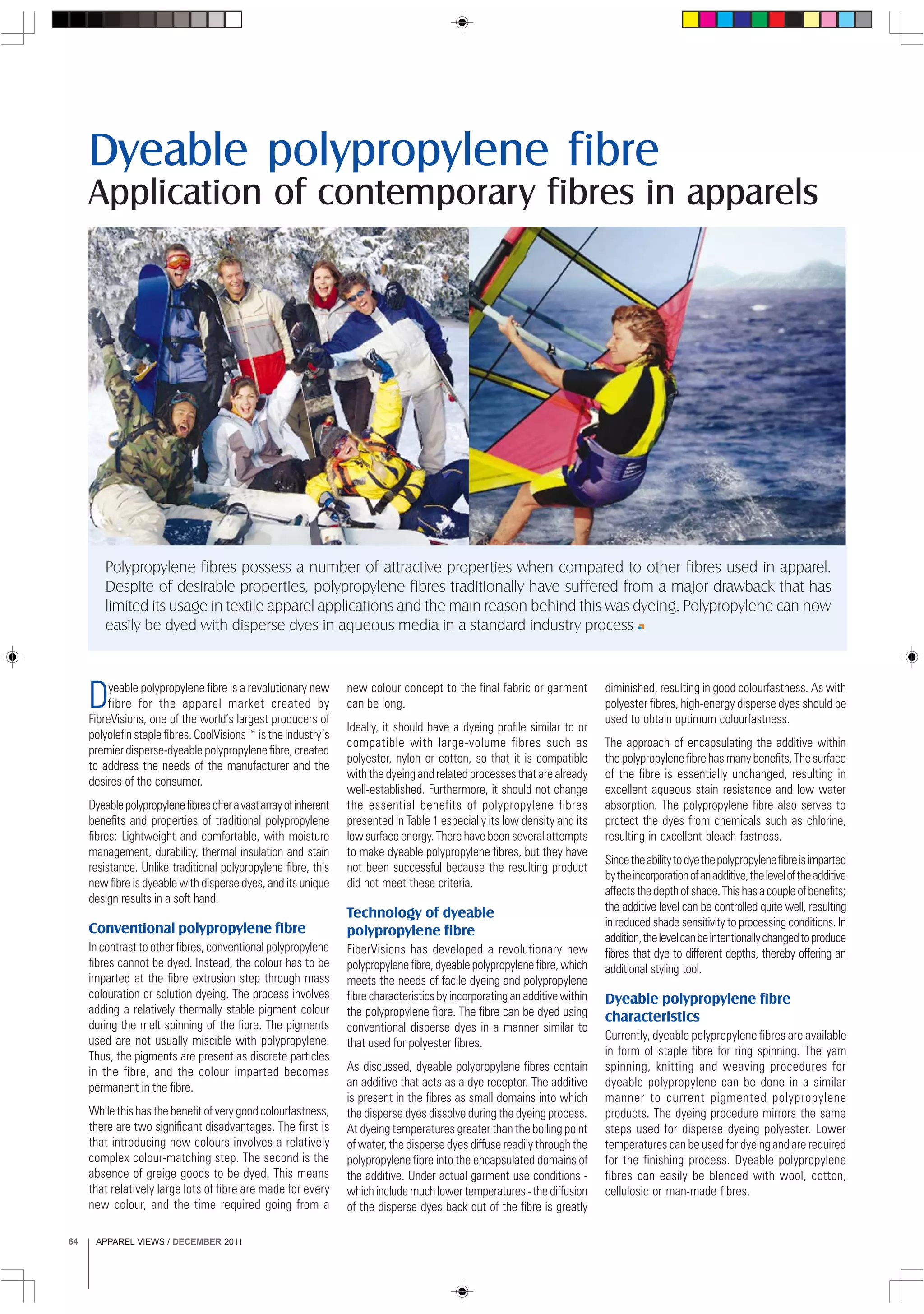 APPAREL VIEWS / DECEMBER 201164
Dyeable polypropylene fibre is a revolutionary new
fibre for the apparel market created by
FibreVisions, one of the world’s largest producers of
polyolefin staple fibres. CoolVisions™ is the industry’s
premier disperse-dyeable polypropylene fibre, created
to address the needs of the manufacturer and the
desires of the consumer.
Dyeablepolypropylenefibresofferavastarrayofinherent
benefits and properties of traditional polypropylene
fibres: Lightweight and comfortable, with moisture
management, durability, thermal insulation and stain
resistance. Unlike traditional polypropylene fibre, this
new fibre is dyeable with disperse dyes, and its unique
design results in a soft hand.
Conventional polypropylene fibre
In contrast to other fibres, conventional polypropylene
fibres cannot be dyed. Instead, the colour has to be
imparted at the fibre extrusion step through mass
colouration or solution dyeing. The process involves
adding a relatively thermally stable pigment colour
during the melt spinning of the fibre. The pigments
used are not usually miscible with polypropylene.
Thus, the pigments are present as discrete particles
in the fibre, and the colour imparted becomes
permanent in the fibre.
While this has the benefit of very good colourfastness,
there are two significant disadvantages. The first is
that introducing new colours involves a relatively
complex colour-matching step. The second is the
absence of greige goods to be dyed. This means
that relatively large lots of fibre are made for every
new colour, and the time required going from a
Application of contemporary fibres in apparels
new colour concept to the final fabric or garment
can be long.
Ideally, it should have a dyeing profile similar to or
compatible with large-volume fibres such as
polyester, nylon or cotton, so that it is compatible
with the dyeing and related processes that are already
well-established. Furthermore, it should not change
the essential benefits of polypropylene fibres
presented in Table 1 especially its low density and its
low surface energy. There have been several attempts
to make dyeable polypropylene fibres, but they have
not been successful because the resulting product
did not meet these criteria.
Technology of dyeable
polypropylene fibre
FiberVisions has developed a revolutionary new
polypropylenefibre,dyeablepolypropylenefibre,which
meets the needs of facile dyeing and polypropylene
fibrecharacteristicsbyincorporatinganadditivewithin
the polypropylene fibre. The fibre can be dyed using
conventional disperse dyes in a manner similar to
that used for polyester fibres.
As discussed, dyeable polypropylene fibres contain
an additive that acts as a dye receptor. The additive
is present in the fibres as small domains into which
the disperse dyes dissolve during the dyeing process.
At dyeing temperatures greater than the boiling point
of water, the disperse dyes diffuse readily through the
polypropylene fibre into the encapsulated domains of
the additive. Under actual garment use conditions -
whichincludemuchlowertemperatures-thediffusion
of the disperse dyes back out of the fibre is greatly
diminished, resulting in good colourfastness. As with
polyester fibres, high-energy disperse dyes should be
used to obtain optimum colourfastness.
The approach of encapsulating the additive within
thepolypropylenefibrehasmanybenefits.Thesurface
of the fibre is essentially unchanged, resulting in
excellent aqueous stain resistance and low water
absorption. The polypropylene fibre also serves to
protect the dyes from chemicals such as chlorine,
resulting in excellent bleach fastness.
Sincetheabilitytodyethepolypropylenefibreisimparted
bytheincorporationofanadditive,theleveloftheadditive
affectsthedepthofshade.Thishasacoupleofbenefits;
the additive level can be controlled quite well, resulting
in reduced shade sensitivity to processing conditions. In
addition,thelevelcanbeintentionallychangedtoproduce
fibres that dye to different depths, thereby offering an
additional styling tool.
Dyeable polypropylene fibre
characteristics
Currently, dyeable polypropylene fibres are available
in form of staple fibre for ring spinning. The yarn
spinning, knitting and weaving procedures for
dyeable polypropylene can be done in a similar
manner to current pigmented polypropylene
products. The dyeing procedure mirrors the same
steps used for disperse dyeing polyester. Lower
temperatures can be used for dyeing and are required
for the finishing process. Dyeable polypropylene
fibres can easily be blended with wool, cotton,
cellulosic or man-made fibres.
Dyeable polypropylene fibre
Polypropylene fibres possess a number of attractive properties when compared to other fibres used in apparel.
Despite of desirable properties, polypropylene fibres traditionally have suffered from a major drawback that has
limited its usage in textile apparel applications and the main reason behind this was dyeing. Polypropylene can now
easily be dyed with disperse dyes in aqueous media in a standard industry process
 