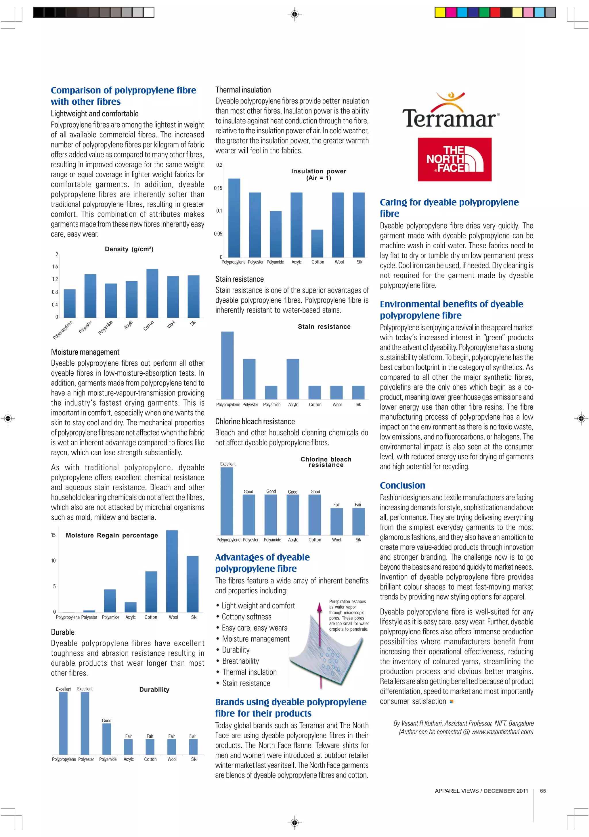 APPAREL VIEWS / DECEMBER 2011 65
Comparison of polypropylene fibre
with other fibres
Lightweight and comfortable
Polypropylene fibres are among the lightest in weight
of all available commercial fibres. The increased
number of polypropylene fibres per kilogram of fabric
offers added value as compared to many other fibres,
resulting in improved coverage for the same weight
range or equal coverage in lighter-weight fabrics for
comfortable garments. In addition, dyeable
polypropylene fibres are inherently softer than
traditional polypropylene fibres, resulting in greater
comfort. This combination of attributes makes
garments made from these new fibres inherently easy
care, easy wear.
Thermal insulation
Dyeable polypropylene fibres provide better insulation
than most other fibres. Insulation power is the ability
to insulate against heat conduction through the fibre,
relative to the insulation power of air. In cold weather,
the greater the insulation power, the greater warmth
wearer will feel in the fabrics.
2
1.6
1.2
0.8
0.4
0
Density (g/cm3
)
Polypropylene
Polyester
Polyamide
Acrylic
Cotton
W
ool
Silk
Moisture management
Dyeable polypropylene fibres out perform all other
dyeable fibres in low-moisture-absorption tests. In
addition, garments made from polypropylene tend to
have a high moisture-vapour-transmission providing
the industry’s fastest drying garments. This is
important in comfort, especially when one wants the
skin to stay cool and dry. The mechanical properties
ofpolypropylenefibresarenotaffectedwhenthefabric
is wet an inherent advantage compared to fibres like
rayon, which can lose strength substantially.
As with traditional polypropylene, dyeable
polypropylene offers excellent chemical resistance
and aqueous stain resistance. Bleach and other
household cleaning chemicals do not affect the fibres,
which also are not attacked by microbial organisms
such as mold, mildew and bacteria.
Polypropylene Polyester Polyamide Acrylic Cotton Wool Silk
Stain resistance
Advantages of dyeable
polypropylene fibre
The fibres feature a wide array of inherent benefits
and properties including:
• Light weight and comfort
• Cottony softness
• Easy care, easy wears
• Moisture management
• Durability
• Breathability
• Thermal insulation
• Stain resistance
Brands using dyeable polypropylene
fibre for their products
Today global brands such as Terramar and The North
Face are using dyeable polypropylene fibres in their
products. The North Face flannel Tekware shirts for
men and women were introduced at outdoor retailer
wintermarketlastyearitself.TheNorthFacegarments
are blends of dyeable polypropylene fibres and cotton.
15
Polypropylene
10
5
0
Polyester Polyamide Acrylic Cotton Wool Silk
Moisture Regain percentage
Polypropylene Polyester Polyamide Acrylic Cotton Wool Silk
FairFair
Good
Excellent
Good GoodGood
Chlorine bleach
resistance
Polypropylene Polyester Polyamide Acrylic Cotton Wool Silk
0.2
0.15
0.1
0.05
0
Insulation power
(Air = 1)
Polypropylene Polyester Polyamide Acrylic Cotton Wool Silk
FairFairFairFair
Good
Excellent Excellent Durability
Chlorine bleach resistance
Bleach and other household cleaning chemicals do
not affect dyeable polypropylene fibres.
Caring for dyeable polypropylene
fibre
Dyeable polypropylene fibre dries very quickly. The
garment made with dyeable polypropylene can be
machine wash in cold water. These fabrics need to
lay flat to dry or tumble dry on low permanent press
cycle. Cool iron can be used, if needed. Dry cleaning is
not required for the garment made by dyeable
polypropylene fibre.
Environmental benefits of dyeable
polypropylene fibre
Polypropyleneisenjoyingarevivalintheapparelmarket
with today’s increased interest in “green” products
andtheadventofdyeability.Polypropylenehasastrong
sustainabilityplatform.Tobegin,polypropylenehasthe
best carbon footprint in the category of synthetics. As
compared to all other the major synthetic fibres,
polyolefins are the only ones which begin as a co-
product,meaninglowergreenhousegasemissionsand
lower energy use than other fibre resins. The fibre
manufacturing process of polypropylene has a low
impact on the environment as there is no toxic waste,
low emissions, and no fluorocarbons, or halogens. The
environmental impact is also seen at the consumer
level, with reduced energy use for drying of garments
and high potential for recycling.
Conclusion
Fashiondesignersandtextilemanufacturersarefacing
increasingdemandsforstyle,sophisticationandabove
all, performance. They are trying delivering everything
from the simplest everyday garments to the most
glamorous fashions, and they also have an ambition to
create more value-added products through innovation
and stronger branding. The challenge now is to go
beyondthebasicsandrespondquicklytomarketneeds.
Invention of dyeable polypropylene fibre provides
brilliant colour shades to meet fast-moving market
trends by providing new styling options for apparel.
Dyeable polypropylene fibre is well-suited for any
lifestyle as it is easy care, easy wear. Further, dyeable
polypropylene fibres also offers immense production
possibilities where manufacturers benefit from
increasing their operational effectiveness, reducing
the inventory of coloured yarns, streamlining the
production process and obvious better margins.
Retailersarealsogettingbenefitedbecauseofproduct
differentiation, speed to market and most importantly
consumer satisfaction
Durable
Dyeable polypropylene fibres have excellent
toughness and abrasion resistance resulting in
durable products that wear longer than most
other fibres.
Stain resistance
Stain resistance is one of the superior advantages of
dyeable polypropylene fibres. Polypropylene fibre is
inherently resistant to water-based stains.
By Vasant R Kothari, Assistant Professor, NIFT, Bangalore
(Author can be contacted @ www.vasantkothari.com)
Perspiration escapes
as water vapor
through microscopic
pores. These pores
are too small for water
droplets to penetrate.
 