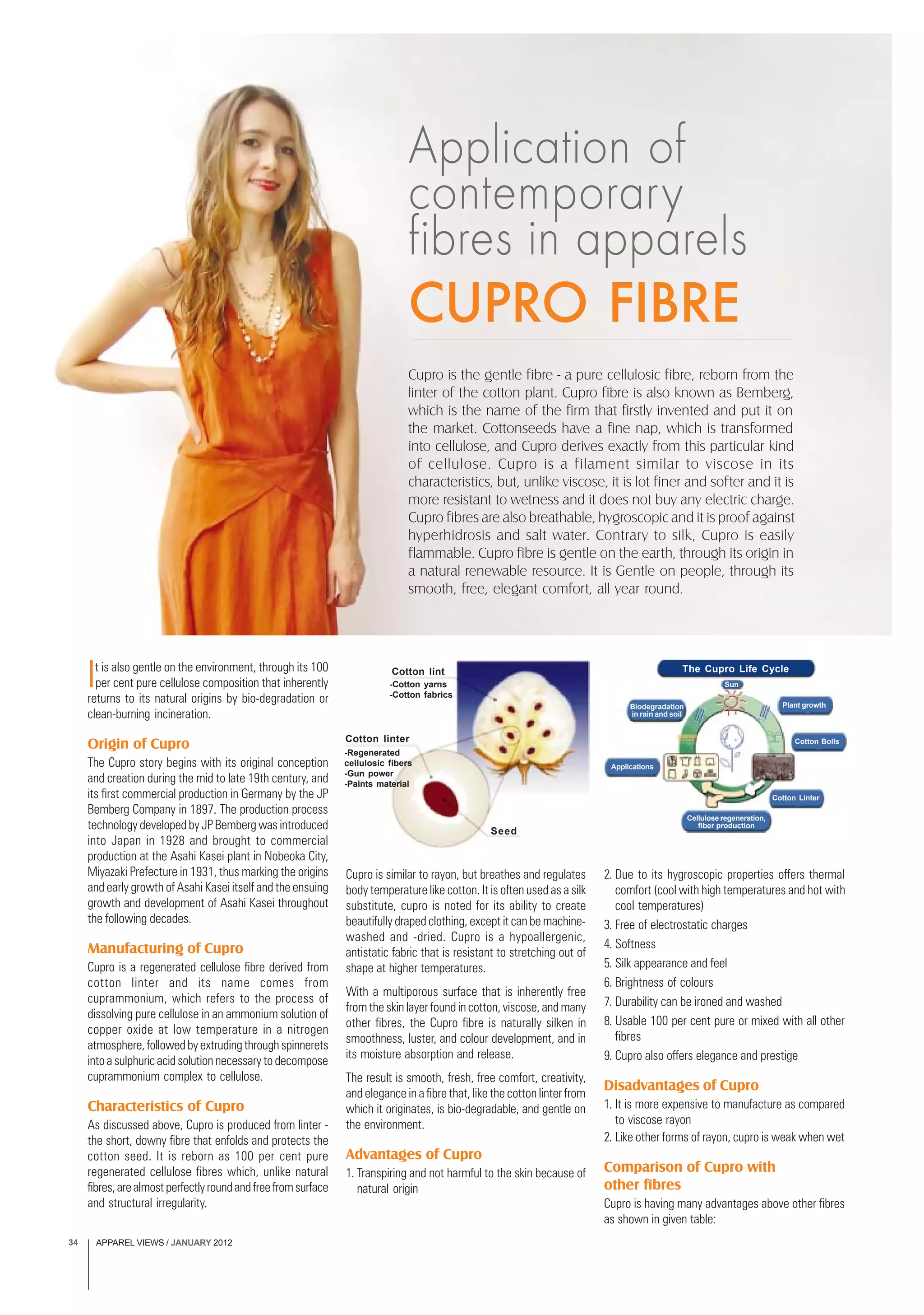 APPAREL VIEWS / JANUARY 201234
It is also gentle on the environment, through its 100
per cent pure cellulose composition that inherently
returns to its natural origins by bio-degradation or
clean-burning incineration.
Origin of Cupro
The Cupro story begins with its original conception
and creation during the mid to late 19th century, and
its first commercial production in Germany by the JP
Bemberg Company in 1897. The production process
technology developed by JP Bemberg was introduced
into Japan in 1928 and brought to commercial
production at the Asahi Kasei plant in Nobeoka City,
Miyazaki Prefecture in 1931, thus marking the origins
and early growth of Asahi Kasei itself and the ensuing
growth and development of Asahi Kasei throughout
the following decades.
Manufacturing of Cupro
Cupro is a regenerated cellulose fibre derived from
cotton linter and its name comes from
cuprammonium, which refers to the process of
dissolving pure cellulose in an ammonium solution of
copper oxide at low temperature in a nitrogen
atmosphere,followedbyextrudingthroughspinnerets
into a sulphuric acid solution necessary to decompose
cuprammonium complex to cellulose.
Characteristics of Cupro
As discussed above, Cupro is produced from linter -
the short, downy fibre that enfolds and protects the
cotton seed. It is reborn as 100 per cent pure
regenerated cellulose fibres which, unlike natural
fibres,arealmostperfectlyroundandfreefromsurface
and structural irregularity.
Cupro is similar to rayon, but breathes and regulates
body temperature like cotton. It is often used as a silk
substitute, cupro is noted for its ability to create
beautifully draped clothing, except it can be machine-
washed and -dried. Cupro is a hypoallergenic,
antistatic fabric that is resistant to stretching out of
shape at higher temperatures.
With a multiporous surface that is inherently free
from the skin layer found in cotton, viscose, and many
other fibres, the Cupro fibre is naturally silken in
smoothness, luster, and colour development, and in
its moisture absorption and release.
The result is smooth, fresh, free comfort, creativity,
and elegance in a fibre that, like the cotton linter from
which it originates, is bio-degradable, and gentle on
the environment.
Advantages of Cupro
1. Transpiring and not harmful to the skin because of
natural origin
Application of
contemporary
fibres in apparels
CUPRO FIBRE
Cupro is the gentle fibre - a pure cellulosic fibre, reborn from the
linter of the cotton plant. Cupro fibre is also known as Bemberg,
which is the name of the firm that firstly invented and put it on
the market. Cottonseeds have a fine nap, which is transformed
into cellulose, and Cupro derives exactly from this particular kind
of cellulose. Cupro is a filament similar to viscose in its
characteristics, but, unlike viscose, it is lot finer and softer and it is
more resistant to wetness and it does not buy any electric charge.
Cupro fibres are also breathable, hygroscopic and it is proof against
hyperhidrosis and salt water. Contrary to silk, Cupro is easily
flammable. Cupro fibre is gentle on the earth, through its origin in
a natural renewable resource. It is Gentle on people, through its
smooth, free, elegant comfort, all year round.
2. Due to its hygroscopic properties offers thermal
comfort (cool with high temperatures and hot with
cool temperatures)
3. Free of electrostatic charges
4. Softness
5. Silk appearance and feel
6. Brightness of colours
7. Durability can be ironed and washed
8. Usable 100 per cent pure or mixed with all other
fibres
9. Cupro also offers elegance and prestige
Disadvantages of Cupro
1. It is more expensive to manufacture as compared
to viscose rayon
2. Like other forms of rayon, cupro is weak when wet
Comparison of Cupro with
other fibres
Cupro is having many advantages above other fibres
as shown in given table:
Cotton lint
-Cotton yarns
-Cotton fabrics
Cotton linter
-Regenerated
cellulosic fibers
-Gun power
-Paints material
Seed
The Cupro Life Cycle
Biodegradation
in rain and soil
Applications
Cellulose regeneration,
fiber production
Plant growth
Cotton Bolls
Cotton Linter
Sun
 