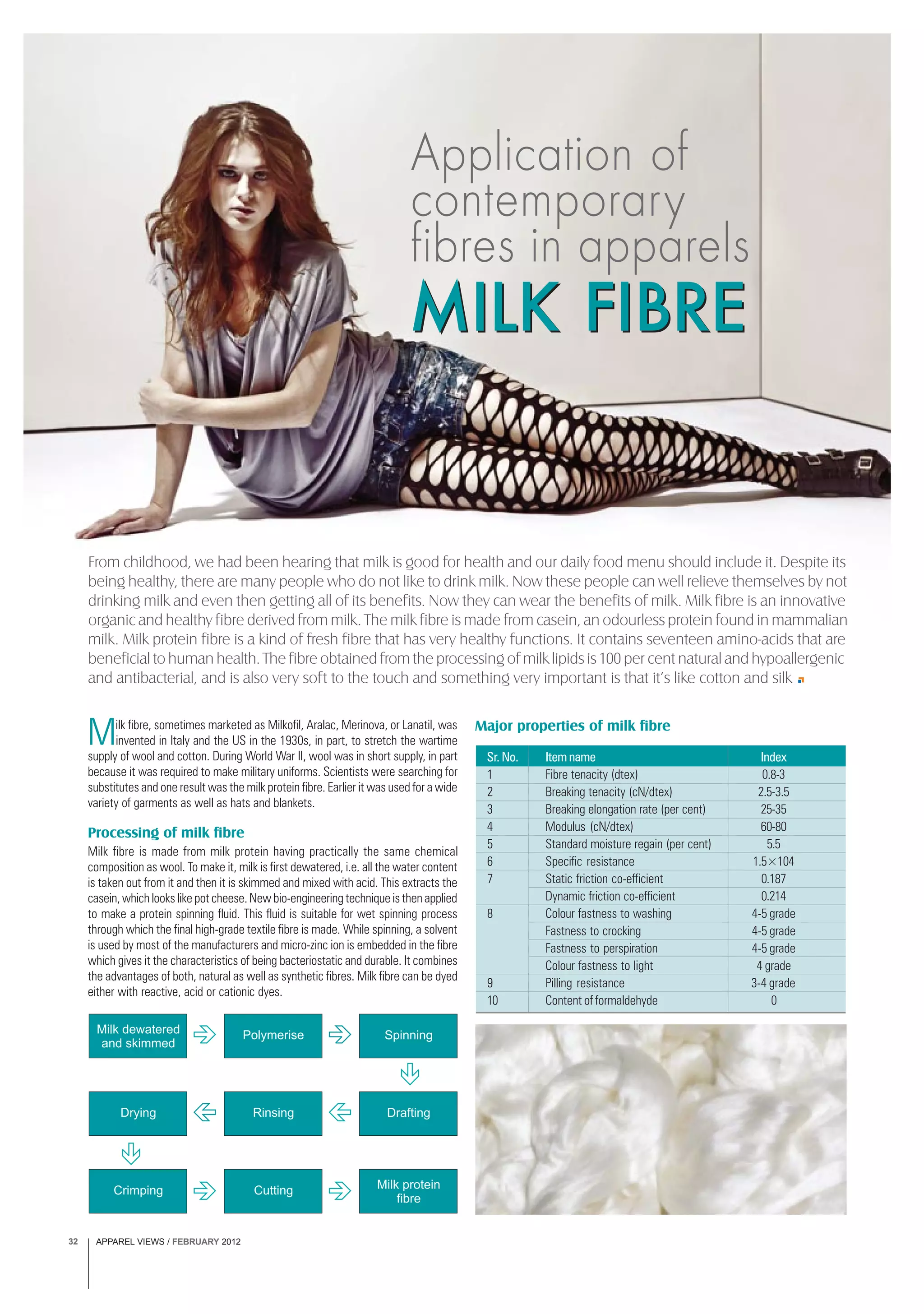 APPAREL VIEWS / FEBRUARY 201232
From childhood, we had been hearing that milk is good for health and our daily food menu should include it. Despite its
being healthy, there are many people who do not like to drink milk. Now these people can well relieve themselves by not
drinking milk and even then getting all of its benefits. Now they can wear the benefits of milk. Milk fibre is an innovative
organic and healthy fibre derived from milk. The milk fibre is made from casein, an odourless protein found in mammalian
milk. Milk protein fibre is a kind of fresh fibre that has very healthy functions. It contains seventeen amino-acids that are
beneficial to human health. The fibre obtained from the processing of milk lipids is 100 per cent natural and hypoallergenic
and antibacterial, and is also very soft to the touch and something very important is that it’s like cotton and silk
Application of
contemporary
fibres in apparels
MILK FIBREMILK FIBRE
Milk dewatered
and skimmed
Polymerise Spinning
DraftingRinsingDrying
Crimping Cutting Milk protein
fibre
Milk fibre, sometimes marketed as Milkofil, Aralac, Merinova, or Lanatil, was
invented in Italy and the US in the 1930s, in part, to stretch the wartime
supply of wool and cotton. During World War II, wool was in short supply, in part
because it was required to make military uniforms. Scientists were searching for
substitutes and one result was the milk protein fibre. Earlier it was used for a wide
variety of garments as well as hats and blankets.
Processing of milk fibre
Milk fibre is made from milk protein having practically the same chemical
composition as wool. To make it, milk is first dewatered, i.e. all the water content
is taken out from it and then it is skimmed and mixed with acid. This extracts the
casein, which looks like pot cheese. New bio-engineering technique is then applied
to make a protein spinning fluid. This fluid is suitable for wet spinning process
through which the final high-grade textile fibre is made. While spinning, a solvent
is used by most of the manufacturers and micro-zinc ion is embedded in the fibre
which gives it the characteristics of being bacteriostatic and durable. It combines
the advantages of both, natural as well as synthetic fibres. Milk fibre can be dyed
either with reactive, acid or cationic dyes.
Sr. No. Item name Index
1 Fibre tenacity (dtex) 0.8-3
2 Breaking tenacity (cN/dtex) 2.5-3.5
3 Breaking elongation rate (per cent) 25-35
4 Modulus (cN/dtex) 60-80
5 Standard moisture regain (per cent) 5.5
6 Specific resistance 1.5×104
7 Static friction co-efficient 0.187
Dynamic friction co-efficient 0.214
8 Colour fastness to washing 4-5 grade
Fastness to crocking 4-5 grade
Fastness to perspiration 4-5 grade
Colour fastness to light 4 grade
9 Pilling resistance 3-4 grade
10 Content of formaldehyde 0
Major properties of milk fibre
 