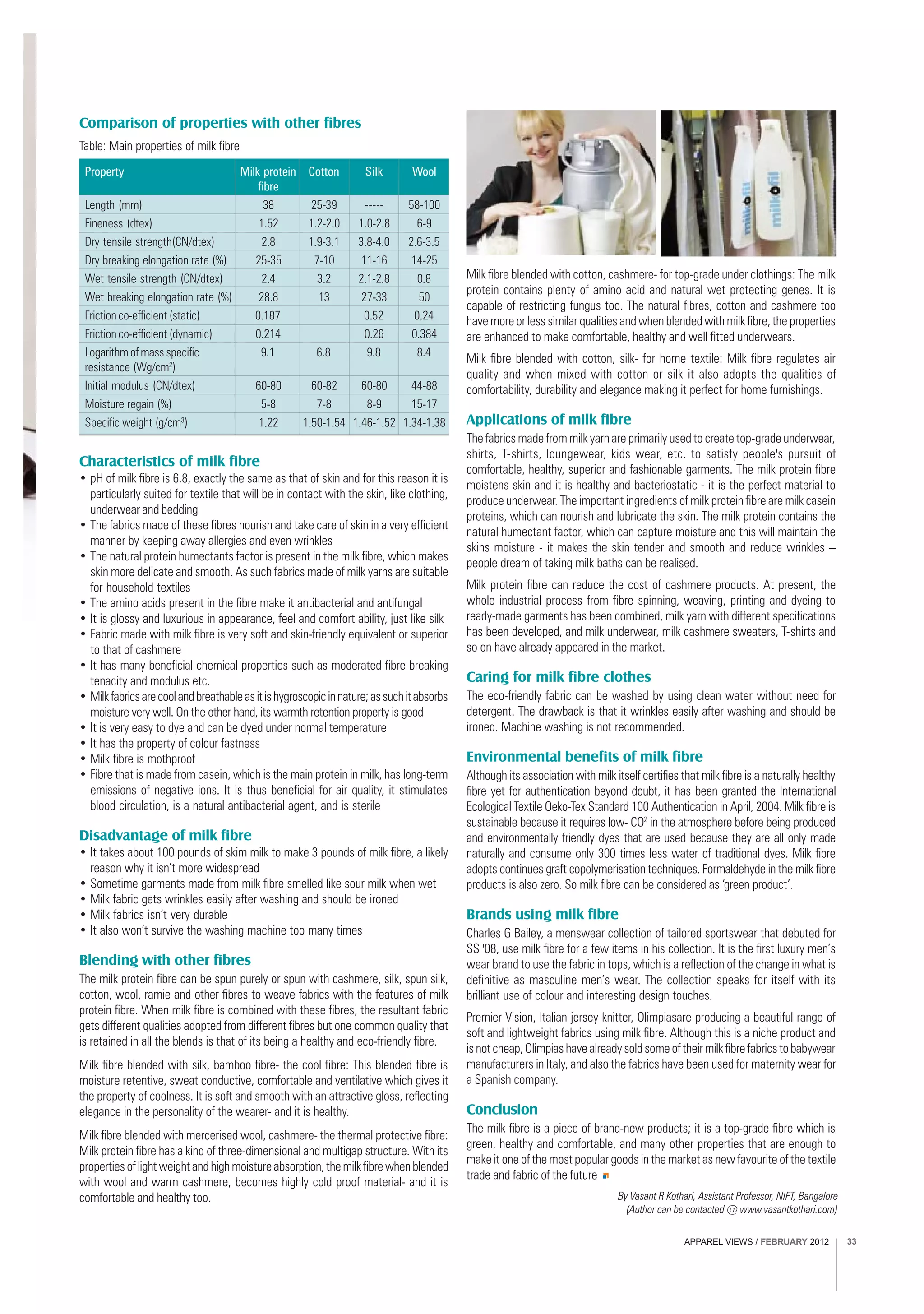 APPAREL VIEWS / FEBRUARY 2012 33
Characteristics of milk fibre
• pH of milk fibre is 6.8, exactly the same as that of skin and for this reason it is
particularly suited for textile that will be in contact with the skin, like clothing,
underwear and bedding
• The fabrics made of these fibres nourish and take care of skin in a very efficient
manner by keeping away allergies and even wrinkles
• The natural protein humectants factor is present in the milk fibre, which makes
skin more delicate and smooth. As such fabrics made of milk yarns are suitable
for household textiles
• The amino acids present in the fibre make it antibacterial and antifungal
• It is glossy and luxurious in appearance, feel and comfort ability, just like silk
• Fabric made with milk fibre is very soft and skin-friendly equivalent or superior
to that of cashmere
• It has many beneficial chemical properties such as moderated fibre breaking
tenacity and modulus etc.
• Milkfabricsarecoolandbreathableasitishygroscopicinnature;assuchitabsorbs
moisture very well. On the other hand, its warmth retention property is good
• It is very easy to dye and can be dyed under normal temperature
• It has the property of colour fastness
• Milk fibre is mothproof
• Fibre that is made from casein, which is the main protein in milk, has long-term
emissions of negative ions. It is thus beneficial for air quality, it stimulates
blood circulation, is a natural antibacterial agent, and is sterile
Disadvantage of milk fibre
• It takes about 100 pounds of skim milk to make 3 pounds of milk fibre, a likely
reason why it isn’t more widespread
• Sometime garments made from milk fibre smelled like sour milk when wet
• Milk fabric gets wrinkles easily after washing and should be ironed
• Milk fabrics isn’t very durable
• It also won’t survive the washing machine too many times
Blending with other fibres
The milk protein fibre can be spun purely or spun with cashmere, silk, spun silk,
cotton, wool, ramie and other fibres to weave fabrics with the features of milk
protein fibre. When milk fibre is combined with these fibres, the resultant fabric
gets different qualities adopted from different fibres but one common quality that
is retained in all the blends is that of its being a healthy and eco-friendly fibre.
Milk fibre blended with silk, bamboo fibre- the cool fibre: This blended fibre is
moisture retentive, sweat conductive, comfortable and ventilative which gives it
the property of coolness. It is soft and smooth with an attractive gloss, reflecting
elegance in the personality of the wearer- and it is healthy.
Milk fibre blended with mercerised wool, cashmere- the thermal protective fibre:
Milk protein fibre has a kind of three-dimensional and multigap structure. With its
propertiesoflightweightandhighmoistureabsorption,themilkfibrewhenblended
with wool and warm cashmere, becomes highly cold proof material- and it is
comfortable and healthy too.
Comparison of properties with other fibres
Property Milk protein Cotton Silk Wool
fibre
Length (mm) 38 25-39 ----- 58-100
Fineness (dtex) 1.52 1.2-2.0 1.0-2.8 6-9
Dry tensile strength(CN/dtex) 2.8 1.9-3.1 3.8-4.0 2.6-3.5
Dry breaking elongation rate (%) 25-35 7-10 11-16 14-25
Wet tensile strength (CN/dtex) 2.4 3.2 2.1-2.8 0.8
Wet breaking elongation rate (%) 28.8 13 27-33 50
Friction co-efficient (static) 0.187 0.52 0.24
Friction co-efficient (dynamic) 0.214 0.26 0.384
Logarithm of mass specific 9.1 6.8 9.8 8.4
resistance (Wg/cm2
)
Initial modulus (CN/dtex) 60-80 60-82 60-80 44-88
Moisture regain (%) 5-8 7-8 8-9 15-17
Specific weight (g/cm3
) 1.22 1.50-1.54 1.46-1.52 1.34-1.38
Table: Main properties of milk fibre
Milk fibre blended with cotton, cashmere- for top-grade under clothings: The milk
protein contains plenty of amino acid and natural wet protecting genes. It is
capable of restricting fungus too. The natural fibres, cotton and cashmere too
have more or less similar qualities and when blended with milk fibre, the properties
are enhanced to make comfortable, healthy and well fitted underwears.
Milk fibre blended with cotton, silk- for home textile: Milk fibre regulates air
quality and when mixed with cotton or silk it also adopts the qualities of
comfortability, durability and elegance making it perfect for home furnishings.
Applications of milk fibre
The fabrics made from milk yarn are primarily used to create top-grade underwear,
shirts, T-shirts, loungewear, kids wear, etc. to satisfy people's pursuit of
comfortable, healthy, superior and fashionable garments. The milk protein fibre
moistens skin and it is healthy and bacteriostatic - it is the perfect material to
produce underwear. The important ingredients of milk protein fibre are milk casein
proteins, which can nourish and lubricate the skin. The milk protein contains the
natural humectant factor, which can capture moisture and this will maintain the
skins moisture - it makes the skin tender and smooth and reduce wrinkles –
people dream of taking milk baths can be realised.
Milk protein fibre can reduce the cost of cashmere products. At present, the
whole industrial process from fibre spinning, weaving, printing and dyeing to
ready-made garments has been combined, milk yarn with different specifications
has been developed, and milk underwear, milk cashmere sweaters, T-shirts and
so on have already appeared in the market.
Caring for milk fibre clothes
The eco-friendly fabric can be washed by using clean water without need for
detergent. The drawback is that it wrinkles easily after washing and should be
ironed. Machine washing is not recommended.
Environmental benefits of milk fibre
Although its association with milk itself certifies that milk fibre is a naturally healthy
fibre yet for authentication beyond doubt, it has been granted the International
Ecological Textile Oeko-Tex Standard 100 Authentication in April, 2004. Milk fibre is
sustainable because it requires low- CO2
in the atmosphere before being produced
and environmentally friendly dyes that are used because they are all only made
naturally and consume only 300 times less water of traditional dyes. Milk fibre
adopts continues graft copolymerisation techniques. Formaldehyde in the milk fibre
products is also zero. So milk fibre can be considered as ‘green product’.
Brands using milk fibre
Charles G Bailey, a menswear collection of tailored sportswear that debuted for
SS '08, use milk fibre for a few items in his collection. It is the first luxury men’s
wear brand to use the fabric in tops, which is a reflection of the change in what is
definitive as masculine men’s wear. The collection speaks for itself with its
brilliant use of colour and interesting design touches.
Premier Vision, Italian jersey knitter, Olimpiasare producing a beautiful range of
soft and lightweight fabrics using milk fibre. Although this is a niche product and
isnotcheap,Olimpiashavealreadysoldsomeoftheirmilkfibrefabricstobabywear
manufacturers in Italy, and also the fabrics have been used for maternity wear for
a Spanish company.
Conclusion
The milk fibre is a piece of brand-new products; it is a top-grade fibre which is
green, healthy and comfortable, and many other properties that are enough to
make it one of the most popular goods in the market as new favourite of the textile
trade and fabric of the future
By Vasant R Kothari, Assistant Professor, NIFT, Bangalore
(Author can be contacted @ www.vasantkothari.com)
 