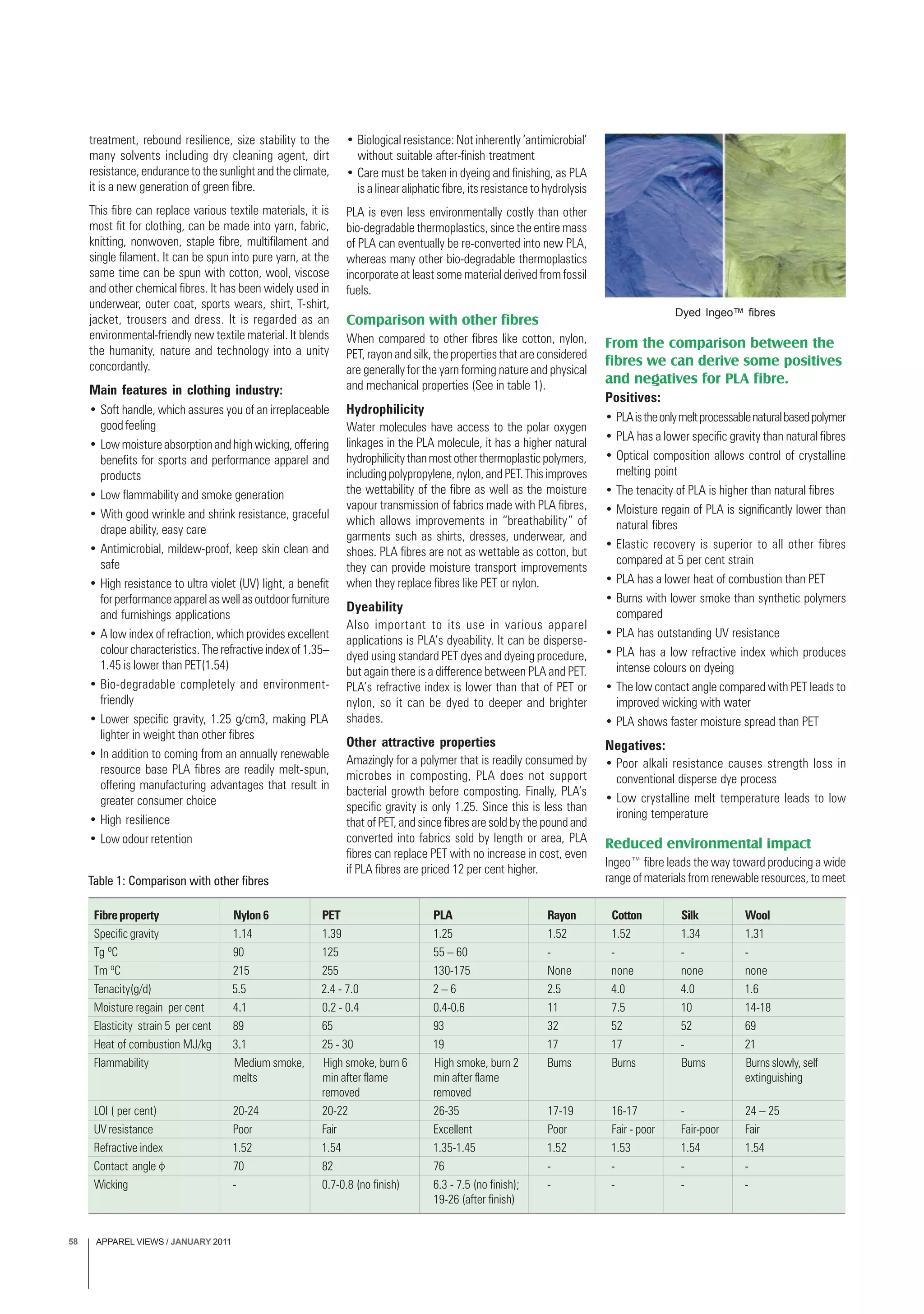 APPAREL VIEWS / JANUARY 201158
treatment, rebound resilience, size stability to the
many solvents including dry cleaning agent, dirt
resistance, endurance to the sunlight and the climate,
it is a new generation of green fibre.
This fibre can replace various textile materials, it is
most fit for clothing, can be made into yarn, fabric,
knitting, nonwoven, staple fibre, multifilament and
single filament. It can be spun into pure yarn, at the
same time can be spun with cotton, wool, viscose
and other chemical fibres. It has been widely used in
underwear, outer coat, sports wears, shirt, T-shirt,
jacket, trousers and dress. It is regarded as an
environmental-friendly new textile material. It blends
the humanity, nature and technology into a unity
concordantly.
Main features in clothing industry:
• Soft handle, which assures you of an irreplaceable
good feeling
• Low moisture absorption and high wicking, offering
benefits for sports and performance apparel and
products
• Low flammability and smoke generation
• With good wrinkle and shrink resistance, graceful
drape ability, easy care
• Antimicrobial, mildew-proof, keep skin clean and
safe
• High resistance to ultra violet (UV) light, a benefit
forperformanceapparelaswellasoutdoorfurniture
and furnishings applications
• A low index of refraction, which provides excellent
colour characteristics. The refractive index of 1.35–
1.45 is lower than PET(1.54)
• Bio-degradable completely and environment-
friendly
• Lower specific gravity, 1.25 g/cm3, making PLA
lighter in weight than other fibres
• In addition to coming from an annually renewable
resource base PLA fibres are readily melt-spun,
offering manufacturing advantages that result in
greater consumer choice
• High resilience
• Low odour retention
• Biological resistance: Not inherently ‘antimicrobial’
without suitable after-finish treatment
• Care must be taken in dyeing and finishing, as PLA
is a linear aliphatic fibre, its resistance to hydrolysis
PLA is even less environmentally costly than other
bio-degradable thermoplastics, since the entire mass
of PLA can eventually be re-converted into new PLA,
whereas many other bio-degradable thermoplastics
incorporate at least some material derived from fossil
fuels.
Comparison with other fibres
When compared to other fibres like cotton, nylon,
PET, rayon and silk, the properties that are considered
are generally for the yarn forming nature and physical
and mechanical properties (See in table 1).
Hydrophilicity
Water molecules have access to the polar oxygen
linkages in the PLA molecule, it has a higher natural
hydrophilicitythanmostotherthermoplasticpolymers,
including polypropylene, nylon, and PET. This improves
the wettability of the fibre as well as the moisture
vapour transmission of fabrics made with PLA fibres,
which allows improvements in “breathability” of
garments such as shirts, dresses, underwear, and
shoes. PLA fibres are not as wettable as cotton, but
they can provide moisture transport improvements
when they replace fibres like PET or nylon.
Dyeability
Also important to its use in various apparel
applications is PLA’s dyeability. It can be disperse-
dyed using standard PET dyes and dyeing procedure,
but again there is a difference between PLA and PET.
PLA’s refractive index is lower than that of PET or
nylon, so it can be dyed to deeper and brighter
shades.
Other attractive properties
Amazingly for a polymer that is readily consumed by
microbes in composting, PLA does not support
bacterial growth before composting. Finally, PLA’s
specific gravity is only 1.25. Since this is less than
that of PET, and since fibres are sold by the pound and
converted into fabrics sold by length or area, PLA
fibres can replace PET with no increase in cost, even
if PLA fibres are priced 12 per cent higher.
From the comparison between the
fibres we can derive some positives
and negatives for PLA fibre.
Positives:
• PLAistheonlymeltprocessablenaturalbasedpolymer
• PLA has a lower specific gravity than natural fibres
• Optical composition allows control of crystalline
melting point
• The tenacity of PLA is higher than natural fibres
• Moisture regain of PLA is significantly lower than
natural fibres
• Elastic recovery is superior to all other fibres
compared at 5 per cent strain
• PLA has a lower heat of combustion than PET
• Burns with lower smoke than synthetic polymers
compared
• PLA has outstanding UV resistance
• PLA has a low refractive index which produces
intense colours on dyeing
• The low contact angle compared with PET leads to
improved wicking with water
• PLA shows faster moisture spread than PET
Negatives:
• Poor alkali resistance causes strength loss in
conventional disperse dye process
• Low crystalline melt temperature leads to low
ironing temperature
Reduced environmental impact
Ingeo™ fibre leads the way toward producing a wide
range of materials from renewable resources, to meet
Fibreproperty Nylon6 PET PLA Rayon Cotton Silk Wool
Specific gravity 1.14 1.39 1.25 1.52 1.52 1.34 1.31
Tg ºC 90 125 55 – 60 - - - -
Tm ºC 215 255 130-175 None none none none
Tenacity(g/d) 5.5 2.4 - 7.0 2 – 6 2.5 4.0 4.0 1.6
Moisture regain per cent 4.1 0.2 - 0.4 0.4-0.6 11 7.5 10 14-18
Elasticity strain 5 per cent 89 65 93 32 52 52 69
Heat of combustion MJ/kg 3.1 25 - 30 19 17 17 - 21
Flammability Medium smoke, High smoke, burn 6 High smoke, burn 2 Burns Burns Burns Burnsslowly, self
melts min after flame min after flame extinguishing
removed removed
LOI ( per cent) 20-24 20-22 26-35 17-19 16-17 - 24 – 25
UV resistance Poor Fair Excellent Poor Fair - poor Fair-poor Fair
Refractive index 1.52 1.54 1.35-1.45 1.52 1.53 1.54 1.54
Contact angle 70 82 76 - - - -
Wicking - 0.7-0.8 (no finish) 6.3 - 7.5 (no finish); - - - -
19-26 (after finish)
Table 1: Comparison with other fibres
Dyed Ingeo™ fibres
 