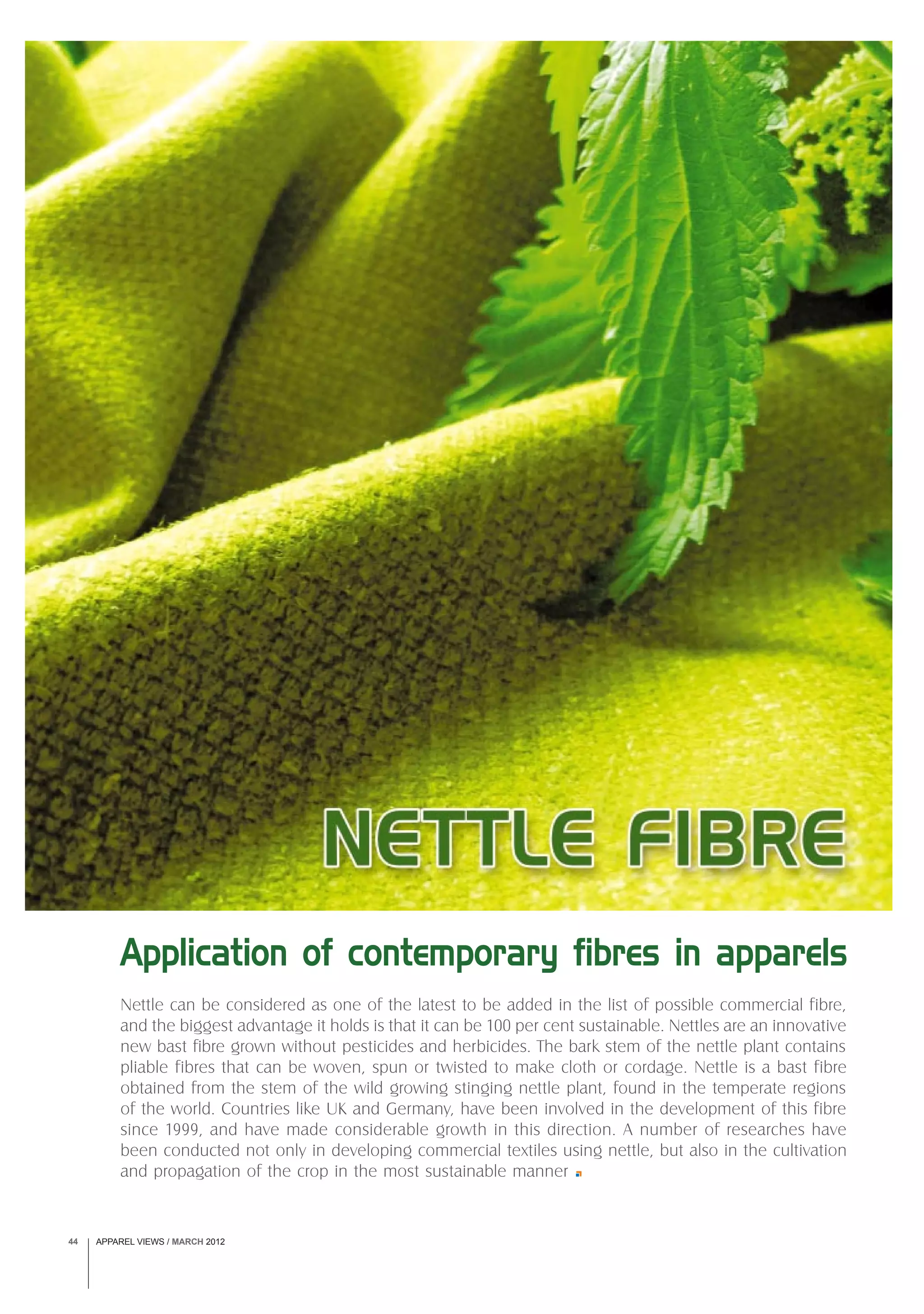 APPAREL VIEWS / MARCH 201244
Nettle can be considered as one of the latest to be added in the list of possible commercial fibre,
and the biggest advantage it holds is that it can be 100 per cent sustainable. Nettles are an innovative
new bast fibre grown without pesticides and herbicides. The bark stem of the nettle plant contains
pliable fibres that can be woven, spun or twisted to make cloth or cordage. Nettle is a bast fibre
obtained from the stem of the wild growing stinging nettle plant, found in the temperate regions
of the world. Countries like UK and Germany, have been involved in the development of this fibre
since 1999, and have made considerable growth in this direction. A number of researches have
been conducted not only in developing commercial textiles using nettle, but also in the cultivation
and propagation of the crop in the most sustainable manner
Application of contemporary fibres in apparels
 