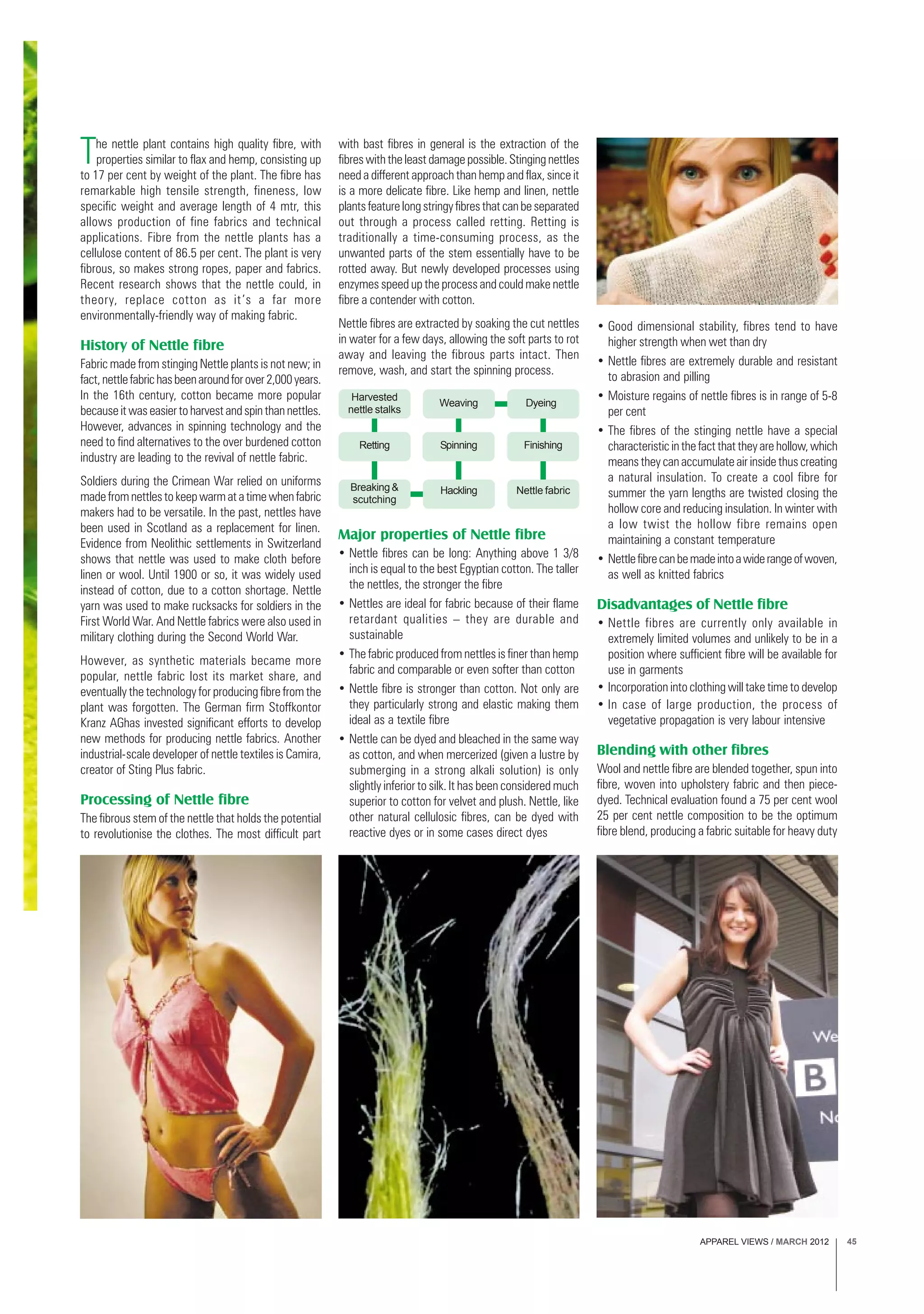 APPAREL VIEWS / MARCH 2012 45
Harvested
nettle stalks
Weaving Dyeing
Retting Spinning Finishing
Breaking &
scutching
Hackling Nettle fabric
The nettle plant contains high quality fibre, with
properties similar to flax and hemp, consisting up
to 17 per cent by weight of the plant. The fibre has
remarkable high tensile strength, fineness, low
specific weight and average length of 4 mtr, this
allows production of fine fabrics and technical
applications. Fibre from the nettle plants has a
cellulose content of 86.5 per cent. The plant is very
fibrous, so makes strong ropes, paper and fabrics.
Recent research shows that the nettle could, in
theory, replace cotton as it’s a far more
environmentally-friendly way of making fabric.
History of Nettle fibre
Fabric made from stinging Nettle plants is not new; in
fact,nettlefabrichasbeenaroundforover2,000years.
In the 16th century, cotton became more popular
becauseitwaseasiertoharvestandspinthannettles.
However, advances in spinning technology and the
need to find alternatives to the over burdened cotton
industry are leading to the revival of nettle fabric.
Soldiers during the Crimean War relied on uniforms
madefromnettlestokeepwarmatatimewhenfabric
makers had to be versatile. In the past, nettles have
been used in Scotland as a replacement for linen.
Evidence from Neolithic settlements in Switzerland
shows that nettle was used to make cloth before
linen or wool. Until 1900 or so, it was widely used
instead of cotton, due to a cotton shortage. Nettle
yarn was used to make rucksacks for soldiers in the
First World War. And Nettle fabrics were also used in
military clothing during the Second World War.
However, as synthetic materials became more
popular, nettle fabric lost its market share, and
eventually the technology for producing fibre from the
plant was forgotten. The German firm Stoffkontor
Kranz AGhas invested significant efforts to develop
new methods for producing nettle fabrics. Another
industrial-scale developer of nettle textiles is Camira,
creator of Sting Plus fabric.
Processing of Nettle fibre
The fibrous stem of the nettle that holds the potential
to revolutionise the clothes. The most difficult part
with bast fibres in general is the extraction of the
fibres with the least damage possible. Stinging nettles
need a different approach than hemp and flax, since it
is a more delicate fibre. Like hemp and linen, nettle
plantsfeaturelongstringyfibresthatcanbeseparated
out through a process called retting. Retting is
traditionally a time-consuming process, as the
unwanted parts of the stem essentially have to be
rotted away. But newly developed processes using
enzymes speed up the process and could make nettle
fibre a contender with cotton.
Nettle fibres are extracted by soaking the cut nettles
in water for a few days, allowing the soft parts to rot
away and leaving the fibrous parts intact. Then
remove, wash, and start the spinning process.
Major properties of Nettle fibre
• Nettle fibres can be long: Anything above 1 3/8
inch is equal to the best Egyptian cotton. The taller
the nettles, the stronger the fibre
• Nettles are ideal for fabric because of their flame
retardant qualities – they are durable and
sustainable
• The fabric produced from nettles is finer than hemp
fabric and comparable or even softer than cotton
• Nettle fibre is stronger than cotton. Not only are
they particularly strong and elastic making them
ideal as a textile fibre
• Nettle can be dyed and bleached in the same way
as cotton, and when mercerized (given a lustre by
submerging in a strong alkali solution) is only
slightly inferior to silk. It has been considered much
superior to cotton for velvet and plush. Nettle, like
other natural cellulosic fibres, can be dyed with
reactive dyes or in some cases direct dyes
• Good dimensional stability, fibres tend to have
higher strength when wet than dry
• Nettle fibres are extremely durable and resistant
to abrasion and pilling
• Moisture regains of nettle fibres is in range of 5-8
per cent
• The fibres of the stinging nettle have a special
characteristic in the fact that they are hollow, which
means they can accumulate air inside thus creating
a natural insulation. To create a cool fibre for
summer the yarn lengths are twisted closing the
hollow core and reducing insulation. In winter with
a low twist the hollow fibre remains open
maintaining a constant temperature
• Nettlefibrecanbemadeintoawiderangeofwoven,
as well as knitted fabrics
Disadvantages of Nettle fibre
• Nettle fibres are currently only available in
extremely limited volumes and unlikely to be in a
position where sufficient fibre will be available for
use in garments
• Incorporation into clothing will take time to develop
• In case of large production, the process of
vegetative propagation is very labour intensive
Blending with other fibres
Wool and nettle fibre are blended together, spun into
fibre, woven into upholstery fabric and then piece-
dyed. Technical evaluation found a 75 per cent wool
25 per cent nettle composition to be the optimum
fibre blend, producing a fabric suitable for heavy duty
 