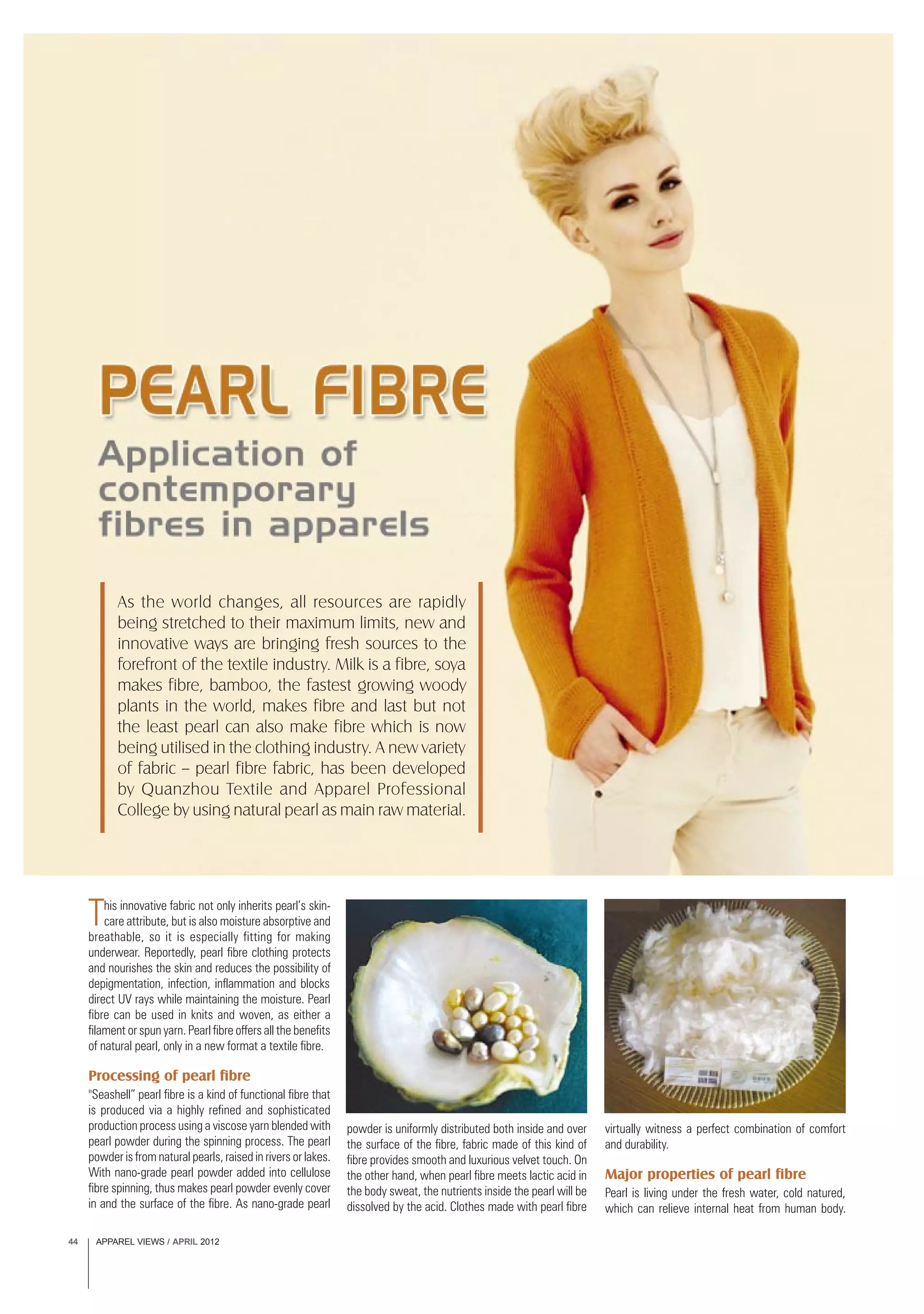 APPAREL VIEWS / APRIL 201244
This innovative fabric not only inherits pearl’s skin-
care attribute, but is also moisture absorptive and
breathable, so it is especially fitting for making
underwear. Reportedly, pearl fibre clothing protects
and nourishes the skin and reduces the possibility of
depigmentation, infection, inflammation and blocks
direct UV rays while maintaining the moisture. Pearl
fibre can be used in knits and woven, as either a
filament or spun yarn. Pearl fibre offers all the benefits
of natural pearl, only in a new format a textile fibre.
Processing of pearl fibre
"Seashell” pearl fibre is a kind of functional fibre that
is produced via a highly refined and sophisticated
production process using a viscose yarn blended with
pearl powder during the spinning process. The pearl
powder is from natural pearls, raised in rivers or lakes.
With nano-grade pearl powder added into cellulose
fibre spinning, thus makes pearl powder evenly cover
in and the surface of the fibre. As nano-grade pearl
As the world changes, all resources are rapidly
being stretched to their maximum limits, new and
innovative ways are bringing fresh sources to the
forefront of the textile industry. Milk is a fibre, soya
makes fibre, bamboo, the fastest growing woody
plants in the world, makes fibre and last but not
the least pearl can also make fibre which is now
being utilised in the clothing industry. A new variety
of fabric -- pearl fibre fabric, has been developed
by Quanzhou Textile and Apparel Professional
College by using natural pearl as main raw material.
powder is uniformly distributed both inside and over
the surface of the fibre, fabric made of this kind of
fibre provides smooth and luxurious velvet touch. On
the other hand, when pearl fibre meets lactic acid in
the body sweat, the nutrients inside the pearl will be
dissolved by the acid. Clothes made with pearl fibre
virtually witness a perfect combination of comfort
and durability.
Major properties of pearl fibre
Pearl is living under the fresh water, cold natured,
which can relieve internal heat from human body.
 