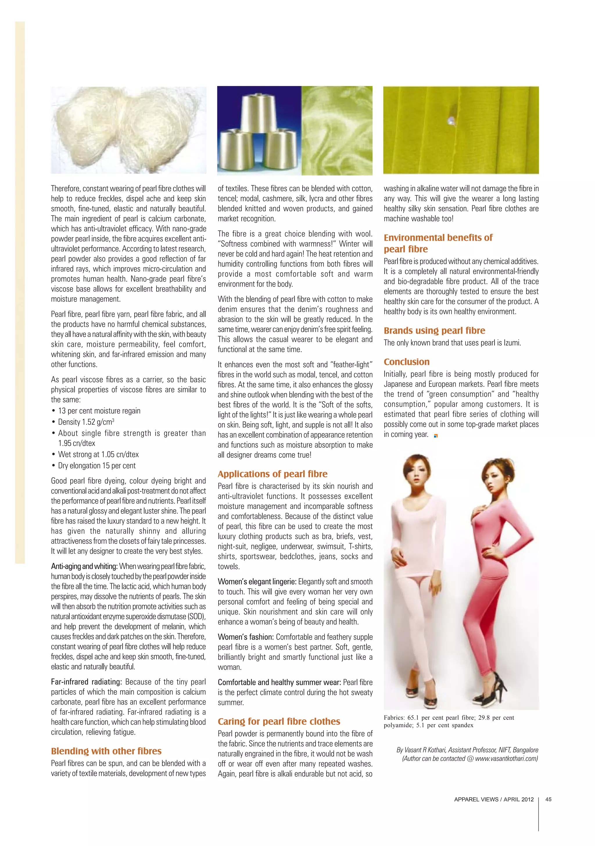 APPAREL VIEWS / APRIL 2012 45
Therefore, constant wearing of pearl fibre clothes will
help to reduce freckles, dispel ache and keep skin
smooth, fine-tuned, elastic and naturally beautiful.
The main ingredient of pearl is calcium carbonate,
which has anti-ultraviolet efficacy. With nano-grade
powder pearl inside, the fibre acquires excellent anti-
ultraviolet performance. According to latest research,
pearl powder also provides a good reflection of far
infrared rays, which improves micro-circulation and
promotes human health. Nano-grade pearl fibre’s
viscose base allows for excellent breathability and
moisture management.
Pearl fibre, pearl fibre yarn, pearl fibre fabric, and all
the products have no harmful chemical substances,
theyallhaveanaturalaffinitywiththeskin,withbeauty
skin care, moisture permeability, feel comfort,
whitening skin, and far-infrared emission and many
other functions.
As pearl viscose fibres as a carrier, so the basic
physical properties of viscose fibres are similar to
the same:
• 13 per cent moisture regain
• Density 1.52 g/cm3
• About single fibre strength is greater than
1.95 cn/dtex
• Wet strong at 1.05 cn/dtex
• Dry elongation 15 per cent
Good pearl fibre dyeing, colour dyeing bright and
conventionalacidandalkalipost-treatmentdonotaffect
theperformanceofpearlfibreandnutrients.Pearlitself
has a natural glossy and elegant luster shine. The pearl
fibre has raised the luxury standard to a new height. It
has given the naturally shinny and alluring
attractivenessfromtheclosetsoffairytaleprincesses.
It will let any designer to create the very best styles.
Anti-agingandwhiting:Whenwearingpearlfibrefabric,
humanbodyiscloselytouchedbythepearlpowderinside
the fibre all the time. The lactic acid, which human body
perspires, may dissolve the nutrients of pearls. The skin
will then absorb the nutrition promote activities such as
naturalantioxidantenzymesuperoxidedismutase(SOD),
and help prevent the development of melanin, which
causesfrecklesanddarkpatchesontheskin.Therefore,
constant wearing of pearl fibre clothes will help reduce
freckles, dispel ache and keep skin smooth, fine-tuned,
elastic and naturally beautiful.
Far-infrared radiating: Because of the tiny pearl
particles of which the main composition is calcium
carbonate, pearl fibre has an excellent performance
of far-infrared radiating. Far-infrared radiating is a
health care function, which can help stimulating blood
circulation, relieving fatigue.
Blending with other fibres
Pearl fibres can be spun, and can be blended with a
variety of textile materials, development of new types
of textiles. These fibres can be blended with cotton,
tencel; modal, cashmere, silk, lycra and other fibres
blended knitted and woven products, and gained
market recognition.
The fibre is a great choice blending with wool.
“Softness combined with warmness!” Winter will
never be cold and hard again! The heat retention and
humidity controlling functions from both fibres will
provide a most comfortable soft and warm
environment for the body.
With the blending of pearl fibre with cotton to make
denim ensures that the denim’s roughness and
abrasion to the skin will be greatly reduced. In the
sametime,wearercanenjoydenim’sfreespiritfeeling.
This allows the casual wearer to be elegant and
functional at the same time.
It enhances even the most soft and “feather-light”
fibres in the world such as modal, tencel, and cotton
fibres. At the same time, it also enhances the glossy
and shine outlook when blending with the best of the
best fibres of the world. It is the “Soft of the softs,
light of the lights!” It is just like wearing a whole pearl
on skin. Being soft, light, and supple is not all! It also
has an excellent combination of appearance retention
and functions such as moisture absorption to make
all designer dreams come true!
Applications of pearl fibre
Pearl fibre is characterised by its skin nourish and
anti-ultraviolet functions. It possesses excellent
moisture management and incomparable softness
and comfortableness. Because of the distinct value
of pearl, this fibre can be used to create the most
luxury clothing products such as bra, briefs, vest,
night-suit, negligee, underwear, swimsuit, T-shirts,
shirts, sportswear, bedclothes, jeans, socks and
towels.
Women’s elegant lingerie: Elegantly soft and smooth
to touch. This will give every woman her very own
personal comfort and feeling of being special and
unique. Skin nourishment and skin care will only
enhance a woman’s being of beauty and health.
Women’s fashion: Comfortable and feathery supple
pearl fibre is a women’s best partner. Soft, gentle,
brilliantly bright and smartly functional just like a
woman.
Comfortable and healthy summer wear: Pearl fibre
is the perfect climate control during the hot sweaty
summer.
Caring for pearl fibre clothes
Pearl powder is permanently bound into the fibre of
the fabric. Since the nutrients and trace elements are
naturally engrained in the fibre, it would not be wash
off or wear off even after many repeated washes.
Again, pearl fibre is alkali endurable but not acid, so
By Vasant R Kothari, Assistant Professor, NIFT, Bangalore
(Author can be contacted @ www.vasantkothari.com)
Fabrics: 65.1 per cent pearl fibre; 29.8 per cent
polyamide; 5.1 per cent spandex
washing in alkaline water will not damage the fibre in
any way. This will give the wearer a long lasting
healthy silky skin sensation. Pearl fibre clothes are
machine washable too!
Environmental benefits of
pearl fibre
Pearlfibreisproducedwithoutanychemicaladditives.
It is a completely all natural environmental-friendly
and bio-degradable fibre product. All of the trace
elements are thoroughly tested to ensure the best
healthy skin care for the consumer of the product. A
healthy body is its own healthy environment.
Brands using pearl fibre
The only known brand that uses pearl is Izumi.
Conclusion
Initially, pearl fibre is being mostly produced for
Japanese and European markets. Pearl fibre meets
the trend of “green consumption” and “healthy
consumption,” popular among customers. It is
estimated that pearl fibre series of clothing will
possibly come out in some top-grade market places
in coming year.
 