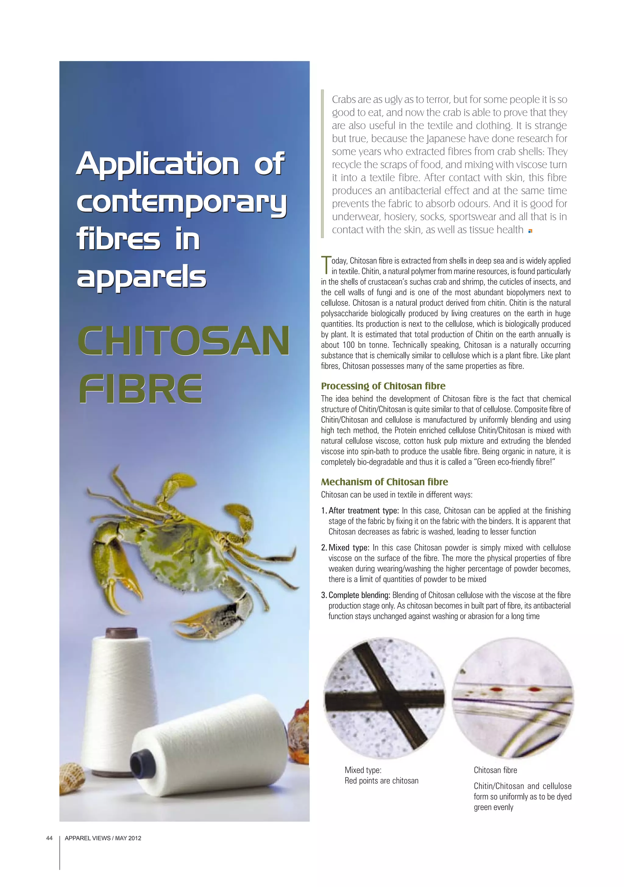 APPAREL VIEWS / MAY 201244
Today, Chitosan fibre is extracted from shells in deep sea and is widely applied
in textile. Chitin, a natural polymer from marine resources, is found particularly
in the shells of crustacean’s suchas crab and shrimp, the cuticles of insects, and
the cell walls of fungi and is one of the most abundant biopolymers next to
cellulose. Chitosan is a natural product derived from chitin. Chitin is the natural
polysaccharide biologically produced by living creatures on the earth in huge
quantities. Its production is next to the cellulose, which is biologically produced
by plant. It is estimated that total production of Chitin on the earth annually is
about 100 bn tonne. Technically speaking, Chitosan is a naturally occurring
substance that is chemically similar to cellulose which is a plant fibre. Like plant
fibres, Chitosan possesses many of the same properties as fibre.
Processing of Chitosan fibre
The idea behind the development of Chitosan fibre is the fact that chemical
structure of Chitin/Chitosan is quite similar to that of cellulose. Composite fibre of
Chitin/Chitosan and cellulose is manufactured by uniformly blending and using
high tech method, the Protein enriched cellulose Chitin/Chitosan is mixed with
natural cellulose viscose, cotton husk pulp mixture and extruding the blended
viscose into spin-bath to produce the usable fibre. Being organic in nature, it is
completely bio-degradable and thus it is called a “Green eco-friendly fibre!”
Mechanism of Chitosan fibre
Chitosan can be used in textile in different ways:
1.After treatment type: In this case, Chitosan can be applied at the finishing
stage of the fabric by fixing it on the fabric with the binders. It is apparent that
Chitosan decreases as fabric is washed, leading to lesser function
2.Mixed type: In this case Chitosan powder is simply mixed with cellulose
viscose on the surface of the fibre. The more the physical properties of fibre
weaken during wearing/washing the higher percentage of powder becomes,
there is a limit of quantities of powder to be mixed
3.Complete blending: Blending of Chitosan cellulose with the viscose at the fibre
production stage only. As chitosan becomes in built part of fibre, its antibacterial
function stays unchanged against washing or abrasion for a long time
Application of
contemporary
fibres in
apparels
CHITOSAN
FIBRE
Crabs are as ugly as to terror, but for some people it is so
good to eat, and now the crab is able to prove that they
are also useful in the textile and clothing. It is strange
but true, because the Japanese have done research for
some years who extracted fibres from crab shells: They
recycle the scraps of food, and mixing with viscose turn
it into a textile fibre. After contact with skin, this fibre
produces an antibacterial effect and at the same time
prevents the fabric to absorb odours. And it is good for
underwear, hosiery, socks, sportswear and all that is in
contact with the skin, as well as tissue health
Mixed type:
Red points are chitosan
Chitosan fibre
Chitin/Chitosan and cellulose
form so uniformly as to be dyed
green evenly
Application of
contemporary
fibres in
apparels
CHITOSAN
FIBRE
 