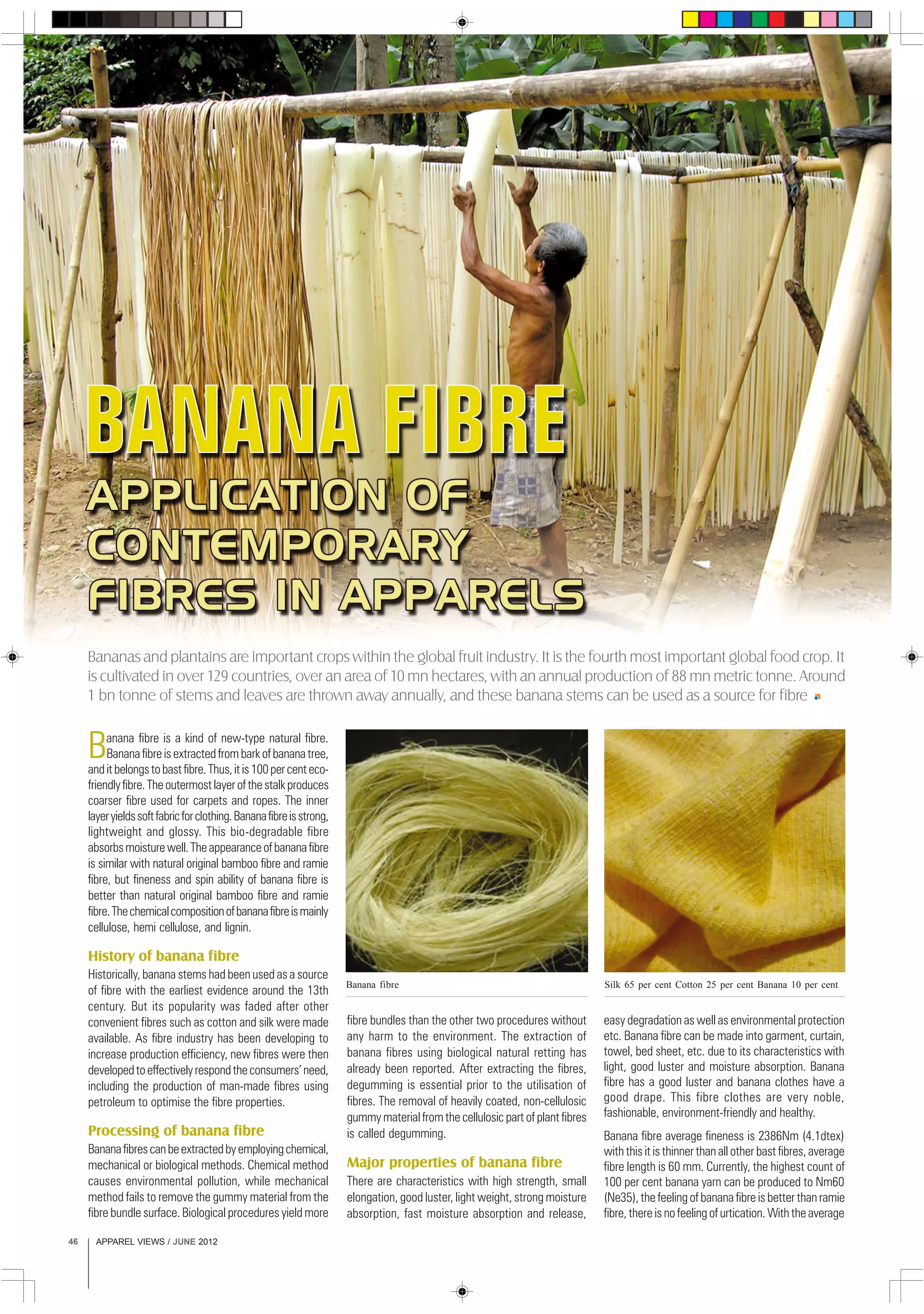 APPAREL VIEWS / JUNE 201246
Banana fibre is a kind of new-type natural fibre.
Bananafibreisextractedfrombarkofbananatree,
anditbelongstobastfibre.Thus,itis100percenteco-
friendlyfibre.Theoutermostlayerofthestalkproduces
coarser fibre used for carpets and ropes. The inner
layeryieldssoftfabricforclothing.Bananafibreisstrong,
lightweight and glossy. This bio-degradable fibre
absorbsmoisturewell.Theappearanceofbananafibre
is similar with natural original bamboo fibre and ramie
fibre, but fineness and spin ability of banana fibre is
better than natural original bamboo fibre and ramie
fibre.Thechemicalcompositionofbananafibreismainly
cellulose, hemi cellulose, and lignin.
History of banana fibre
Historically, banana stems had been used as a source
of fibre with the earliest evidence around the 13th
century. But its popularity was faded after other
convenient fibres such as cotton and silk were made
available. As fibre industry has been developing to
increase production efficiency, new fibres were then
developedtoeffectivelyrespondtheconsumers’need,
including the production of man-made fibres using
petroleum to optimise the fibre properties.
Processing of banana fibre
Bananafibrescanbeextractedbyemployingchemical,
mechanical or biological methods. Chemical method
causes environmental pollution, while mechanical
method fails to remove the gummy material from the
fibre bundle surface. Biological procedures yield more
fibre bundles than the other two procedures without
any harm to the environment. The extraction of
banana fibres using biological natural retting has
already been reported. After extracting the fibres,
degumming is essential prior to the utilisation of
fibres. The removal of heavily coated, non-cellulosic
gummy material from the cellulosic part of plant fibres
is called degumming.
Major properties of banana fibre
There are characteristics with high strength, small
elongation, good luster, light weight, strong moisture
absorption, fast moisture absorption and release,
Bananas and plantains are important crops within the global fruit industry. It is the fourth most important global food crop. It
is cultivated in over 129 countries, over an area of 10 mn hectares, with an annual production of 88 mn metric tonne. Around
1 bn tonne of stems and leaves are thrown away annually, and these banana stems can be used as a source for fibre
easy degradation as well as environmental protection
etc. Banana fibre can be made into garment, curtain,
towel, bed sheet, etc. due to its characteristics with
light, good luster and moisture absorption. Banana
fibre has a good luster and banana clothes have a
good drape. This fibre clothes are very noble,
fashionable, environment-friendly and healthy.
Banana fibre average fineness is 2386Nm (4.1dtex)
with this it is thinner than all other bast fibres, average
fibre length is 60 mm. Currently, the highest count of
100 per cent banana yarn can be produced to Nm60
(Ne35), the feeling of banana fibre is better than ramie
fibre, there is no feeling of urtication. With the average
Silk 65 per cent Cotton 25 per cent Banana 10 per centBanana fibre
 