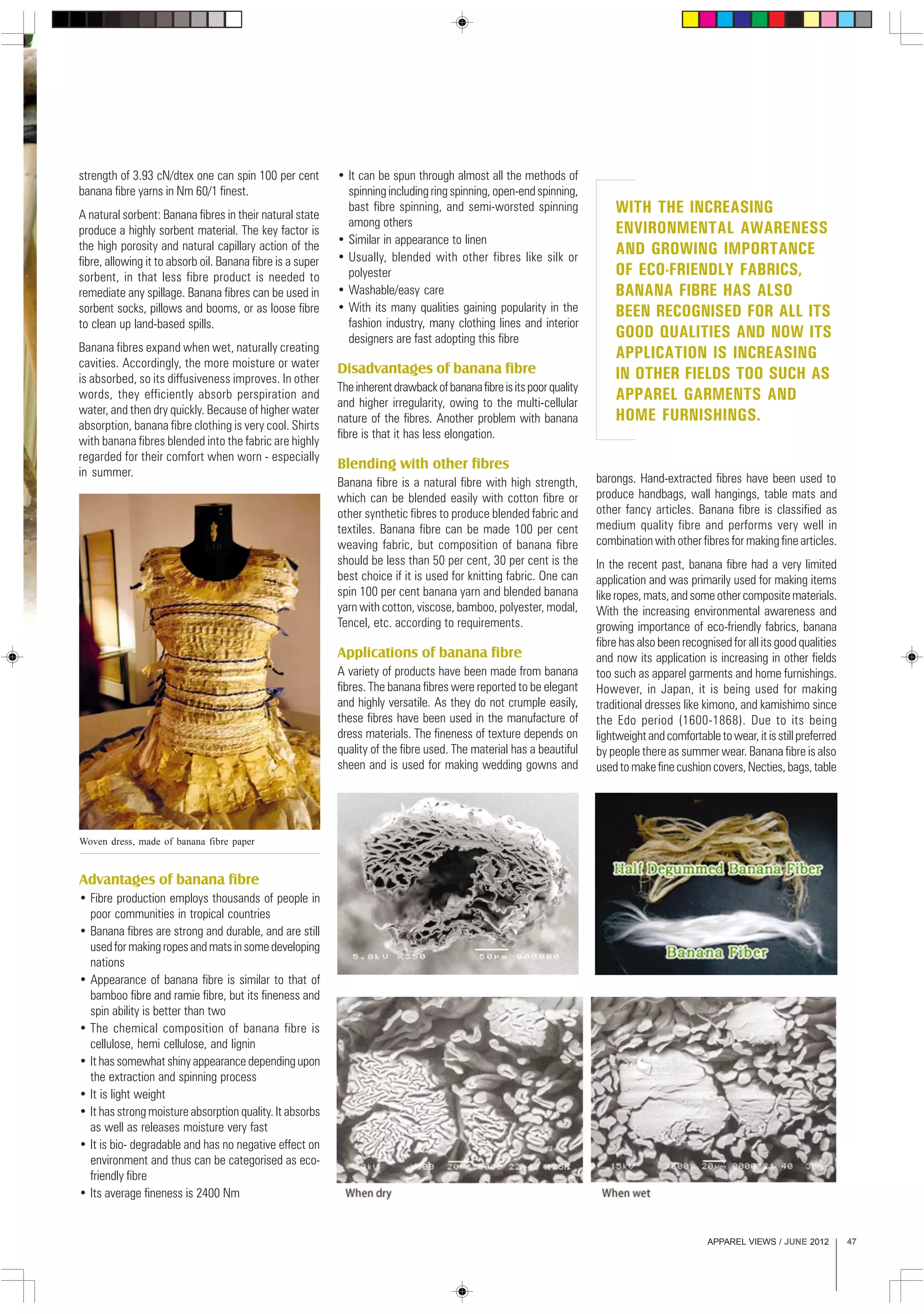 APPAREL VIEWS / JUNE 2012 47
strength of 3.93 cN/dtex one can spin 100 per cent
banana fibre yarns in Nm 60/1 finest.
A natural sorbent: Banana fibres in their natural state
produce a highly sorbent material. The key factor is
the high porosity and natural capillary action of the
fibre, allowing it to absorb oil. Banana fibre is a super
sorbent, in that less fibre product is needed to
remediate any spillage. Banana fibres can be used in
sorbent socks, pillows and booms, or as loose fibre
to clean up land-based spills.
Banana fibres expand when wet, naturally creating
cavities. Accordingly, the more moisture or water
is absorbed, so its diffusiveness improves. In other
words, they efficiently absorb perspiration and
water, and then dry quickly. Because of higher water
absorption, banana fibre clothing is very cool. Shirts
with banana fibres blended into the fabric are highly
regarded for their comfort when worn - especially
in summer.
• It can be spun through almost all the methods of
spinning including ring spinning, open-end spinning,
bast fibre spinning, and semi-worsted spinning
among others
• Similar in appearance to linen
• Usually, blended with other fibres like silk or
polyester
• Washable/easy care
• With its many qualities gaining popularity in the
fashion industry, many clothing lines and interior
designers are fast adopting this fibre
Disadvantages of banana fibre
Theinherentdrawbackofbananafibreisitspoorquality
and higher irregularity, owing to the multi-cellular
nature of the fibres. Another problem with banana
fibre is that it has less elongation.
Blending with other fibres
Banana fibre is a natural fibre with high strength,
which can be blended easily with cotton fibre or
other synthetic fibres to produce blended fabric and
textiles. Banana fibre can be made 100 per cent
weaving fabric, but composition of banana fibre
should be less than 50 per cent, 30 per cent is the
best choice if it is used for knitting fabric. One can
spin 100 per cent banana yarn and blended banana
yarn with cotton, viscose, bamboo, polyester, modal,
Tencel, etc. according to requirements.
Applications of banana fibre
A variety of products have been made from banana
fibres. The banana fibres were reported to be elegant
and highly versatile. As they do not crumple easily,
these fibres have been used in the manufacture of
dress materials. The fineness of texture depends on
quality of the fibre used. The material has a beautiful
sheen and is used for making wedding gowns and
barongs. Hand-extracted fibres have been used to
produce handbags, wall hangings, table mats and
other fancy articles. Banana fibre is classified as
medium quality fibre and performs very well in
combination with other fibres for making fine articles.
In the recent past, banana fibre had a very limited
application and was primarily used for making items
likeropes,mats,andsomeothercompositematerials.
With the increasing environmental awareness and
growing importance of eco-friendly fabrics, banana
fibre has also been recognised for all its good qualities
and now its application is increasing in other fields
too such as apparel garments and home furnishings.
However, in Japan, it is being used for making
traditional dresses like kimono, and kamishimo since
the Edo period (1600-1868). Due to its being
lightweightandcomfortabletowear,itisstillpreferred
by people there as summer wear. Banana fibre is also
usedtomakefinecushioncovers,Necties,bags,table
WITH THE INCREASING
ENVIRONMENTAL AWARENESS
AND GROWING IMPORTANCE
OF ECO-FRIENDLY FABRICS,
BANANA FIBRE HAS ALSO
BEEN RECOGNISED FOR ALL ITS
GOOD QUALITIES AND NOW ITS
APPLICATION IS INCREASING
IN OTHER FIELDS TOO SUCH AS
APPAREL GARMENTS AND
HOME FURNISHINGS.
Advantages of banana fibre
• Fibre production employs thousands of people in
poor communities in tropical countries
• Banana fibres are strong and durable, and are still
usedformakingropesandmatsinsomedeveloping
nations
• Appearance of banana fibre is similar to that of
bamboo fibre and ramie fibre, but its fineness and
spin ability is better than two
• The chemical composition of banana fibre is
cellulose, hemi cellulose, and lignin
• It has somewhat shiny appearance depending upon
the extraction and spinning process
• It is light weight
• It has strong moisture absorption quality. It absorbs
as well as releases moisture very fast
• It is bio- degradable and has no negative effect on
environment and thus can be categorised as eco-
friendly fibre
• Its average fineness is 2400 Nm
Woven dress, made of banana fibre paper
 