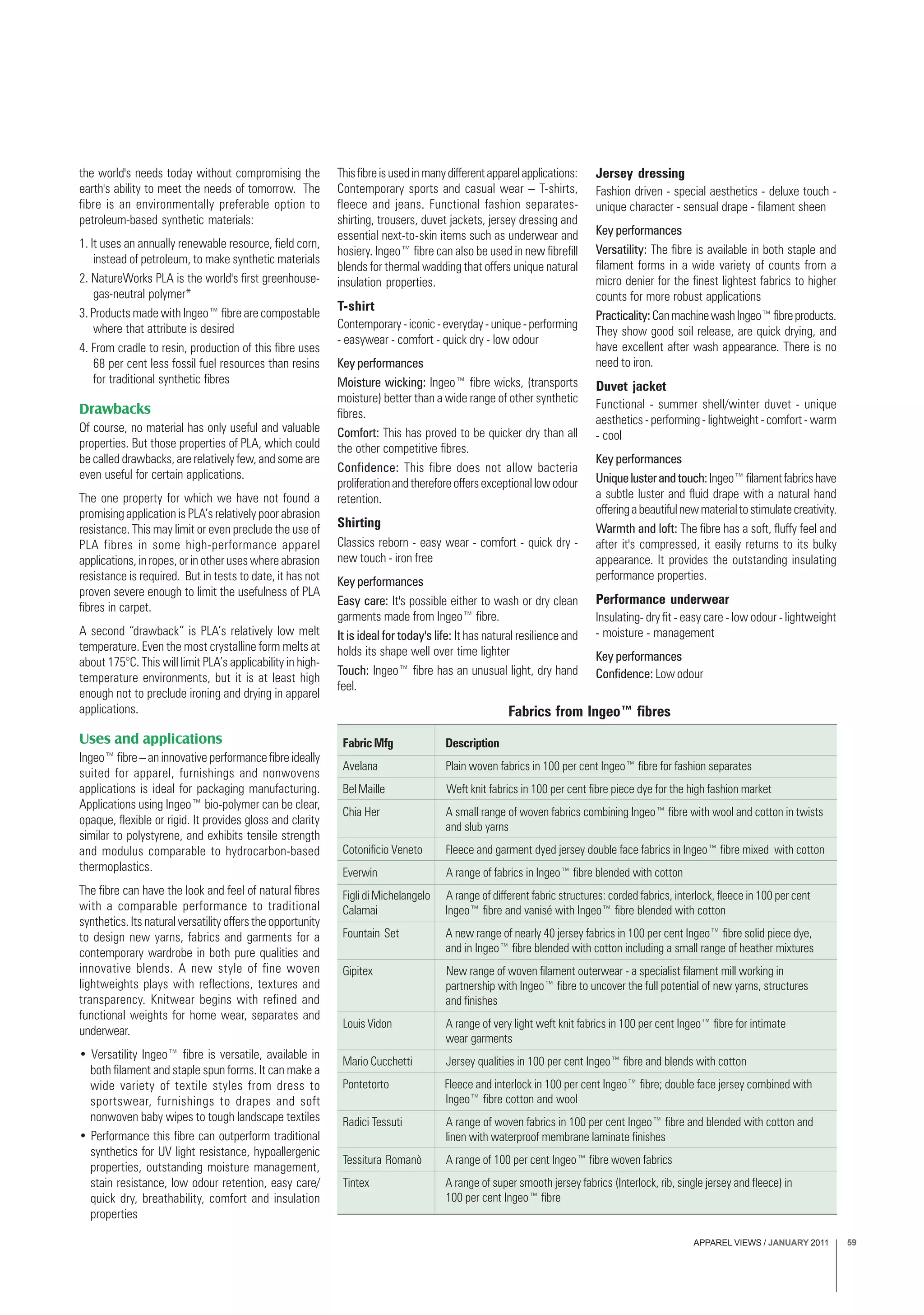 APPAREL VIEWS / JANUARY 2011 59
the world's needs today without compromising the
earth's ability to meet the needs of tomorrow. The
fibre is an environmentally preferable option to
petroleum-based synthetic materials:
1. It uses an annually renewable resource, field corn,
instead of petroleum, to make synthetic materials
2. NatureWorks PLA is the world's first greenhouse-
gas-neutral polymer*
3. Products made with Ingeo™ fibre are compostable
where that attribute is desired
4. From cradle to resin, production of this fibre uses
68 per cent less fossil fuel resources than resins
for traditional synthetic fibres
Drawbacks
Of course, no material has only useful and valuable
properties. But those properties of PLA, which could
be called drawbacks, are relatively few, and some are
even useful for certain applications.
The one property for which we have not found a
promising application is PLA’s relatively poor abrasion
resistance. This may limit or even preclude the use of
PLA fibres in some high-performance apparel
applications, in ropes, or in other uses where abrasion
resistance is required. But in tests to date, it has not
proven severe enough to limit the usefulness of PLA
fibres in carpet.
A second “drawback” is PLA’s relatively low melt
temperature. Even the most crystalline form melts at
about 175°C. This will limit PLA’s applicability in high-
temperature environments, but it is at least high
enough not to preclude ironing and drying in apparel
applications.
Uses and applications
Ingeo™ fibre – an innovative performance fibre ideally
suited for apparel, furnishings and nonwovens
applications is ideal for packaging manufacturing.
Applications using Ingeo™ bio-polymer can be clear,
opaque, flexible or rigid. It provides gloss and clarity
similar to polystyrene, and exhibits tensile strength
and modulus comparable to hydrocarbon-based
thermoplastics.
The fibre can have the look and feel of natural fibres
with a comparable performance to traditional
synthetics. Its natural versatility offers the opportunity
to design new yarns, fabrics and garments for a
contemporary wardrobe in both pure qualities and
innovative blends. A new style of fine woven
lightweights plays with reflections, textures and
transparency. Knitwear begins with refined and
functional weights for home wear, separates and
underwear.
• Versatility Ingeo™ fibre is versatile, available in
both filament and staple spun forms. It can make a
wide variety of textile styles from dress to
sportswear, furnishings to drapes and soft
nonwoven baby wipes to tough landscape textiles
• Performance this fibre can outperform traditional
synthetics for UV light resistance, hypoallergenic
properties, outstanding moisture management,
stain resistance, low odour retention, easy care/
quick dry, breathability, comfort and insulation
properties
Thisfibreisusedinmanydifferentapparelapplications:
Contemporary sports and casual wear – T-shirts,
fleece and jeans. Functional fashion separates-
shirting, trousers, duvet jackets, jersey dressing and
essential next-to-skin items such as underwear and
hosiery. Ingeo™ fibre can also be used in new fibrefill
blends for thermal wadding that offers unique natural
insulation properties.
T-shirt
Contemporary-iconic-everyday-unique-performing
- easywear - comfort - quick dry - low odour
Key performances
Moisture wicking: Ingeo™ fibre wicks, (transports
moisture) better than a wide range of other synthetic
fibres.
Comfort: This has proved to be quicker dry than all
the other competitive fibres.
Confidence: This fibre does not allow bacteria
proliferationandthereforeoffersexceptionallowodour
retention.
Shirting
Classics reborn - easy wear - comfort - quick dry -
new touch - iron free
Key performances
Easy care: It's possible either to wash or dry clean
garments made from Ingeo™ fibre.
It is ideal for today's life: It has natural resilience and
holds its shape well over time lighter
Touch: Ingeo™ fibre has an unusual light, dry hand
feel.
Jersey dressing
Fashion driven - special aesthetics - deluxe touch -
unique character - sensual drape - filament sheen
Key performances
Versatility: The fibre is available in both staple and
filament forms in a wide variety of counts from a
micro denier for the finest lightest fabrics to higher
counts for more robust applications
Practicality:CanmachinewashIngeo™fibreproducts.
They show good soil release, are quick drying, and
have excellent after wash appearance. There is no
need to iron.
Duvet jacket
Functional - summer shell/winter duvet - unique
aesthetics - performing - lightweight - comfort - warm
- cool
Key performances
Uniquelusterandtouch:Ingeo™filamentfabricshave
a subtle luster and fluid drape with a natural hand
offeringabeautifulnewmaterialtostimulatecreativity.
Warmth and loft: The fibre has a soft, fluffy feel and
after it's compressed, it easily returns to its bulky
appearance. It provides the outstanding insulating
performance properties.
Performance underwear
Insulating- dry fit - easy care - low odour - lightweight
- moisture - management
Key performances
Confidence: Low odour
FabricMfg Description
Avelana Plain woven fabrics in 100 per cent Ingeo™ fibre for fashion separates
Bel Maille Weft knit fabrics in 100 per cent fibre piece dye for the high fashion market
Chia Her A small range of woven fabrics combining Ingeo™ fibre with wool and cotton in twists
and slub yarns
Cotonificio Veneto Fleece and garment dyed jersey double face fabrics in Ingeo™ fibre mixed with cotton
Everwin A range of fabrics in Ingeo™ fibre blended with cotton
Figli di Michelangelo A range of different fabric structures: corded fabrics, interlock, fleece in 100 per cent
Calamai Ingeo™ fibre and vanisé with Ingeo™ fibre blended with cotton
Fountain Set A new range of nearly 40 jersey fabrics in 100 per cent Ingeo™ fibre solid piece dye,
and in Ingeo™ fibre blended with cotton including a small range of heather mixtures
Gipitex New range of woven filament outerwear - a specialist filament mill working in
partnership with Ingeo™ fibre to uncover the full potential of new yarns, structures
and finishes
Louis Vidon A range of very light weft knit fabrics in 100 per cent Ingeo™ fibre for intimate
wear garments
Mario Cucchetti Jersey qualities in 100 per cent Ingeo™ fibre and blends with cotton
Pontetorto Fleece and interlock in 100 per cent Ingeo™ fibre; double face jersey combined with
Ingeo™ fibre cotton and wool
Radici Tessuti A range of woven fabrics in 100 per cent Ingeo™ fibre and blended with cotton and
linen with waterproof membrane laminate finishes
Tessitura Romanò A range of 100 per cent Ingeo™ fibre woven fabrics
Tintex A range of super smooth jersey fabrics (Interlock, rib, single jersey and fleece) in
100 per cent Ingeo™ fibre
Fabrics from Ingeo™ fibres
 
