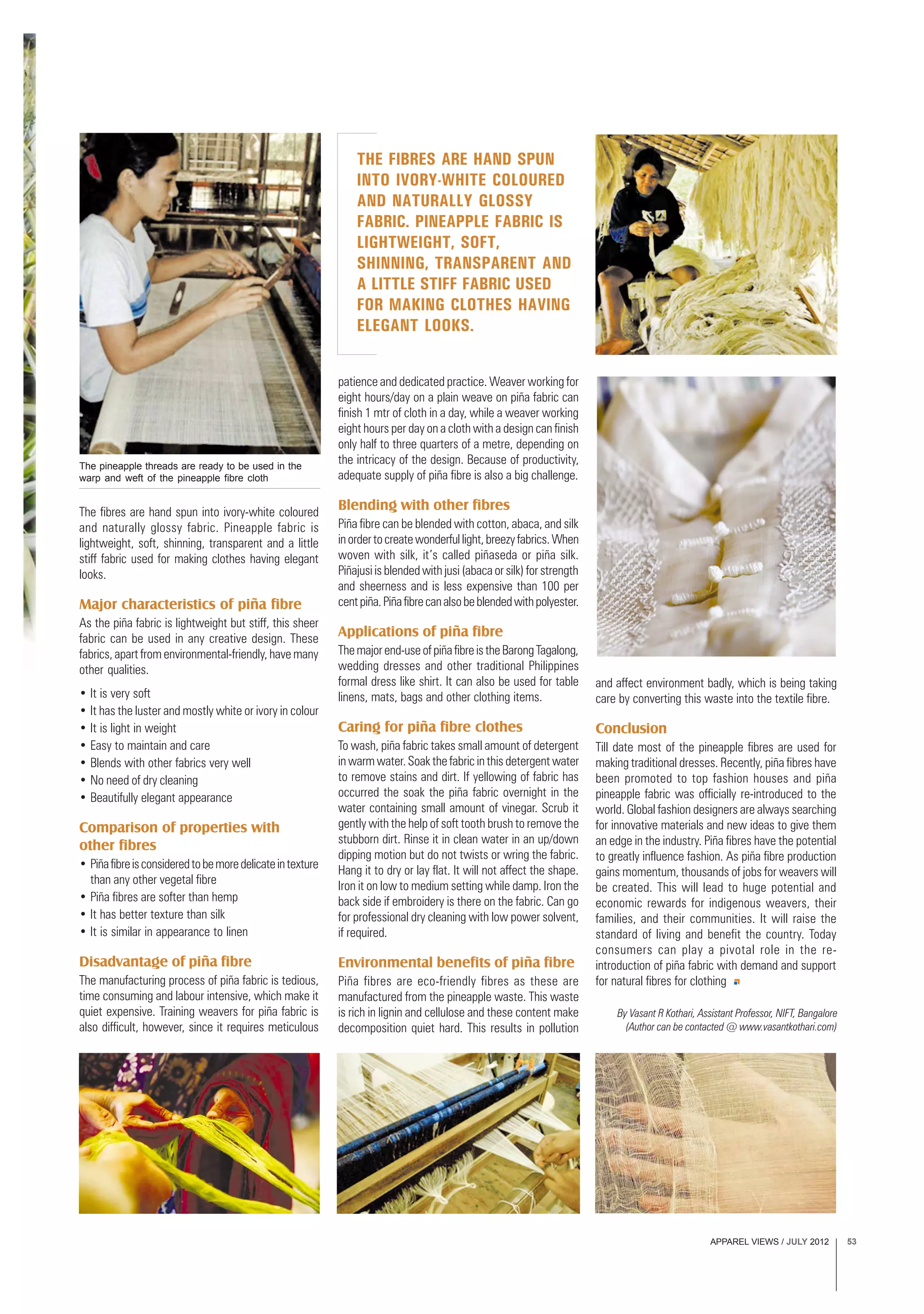 APPAREL VIEWS / JULY 2012 53
THE FIBRES ARE HAND SPUN
INTO IVORY-WHITE COLOURED
AND NATURALLY GLOSSY
FABRIC. PINEAPPLE FABRIC IS
LIGHTWEIGHT, SOFT,
SHINNING, TRANSPARENT AND
A LITTLE STIFF FABRIC USED
FOR MAKING CLOTHES HAVING
ELEGANT LOOKS.
The fibres are hand spun into ivory-white coloured
and naturally glossy fabric. Pineapple fabric is
lightweight, soft, shinning, transparent and a little
stiff fabric used for making clothes having elegant
looks.
Major characteristics of piña fibre
As the piña fabric is lightweight but stiff, this sheer
fabric can be used in any creative design. These
fabrics, apart from environmental-friendly, have many
other qualities.
• It is very soft
• It has the luster and mostly white or ivory in colour
• It is light in weight
• Easy to maintain and care
• Blends with other fabrics very well
• No need of dry cleaning
• Beautifully elegant appearance
Comparison of properties with
other fibres
• Piñafibreisconsideredtobemoredelicateintexture
than any other vegetal fibre
• Piña fibres are softer than hemp
• It has better texture than silk
• It is similar in appearance to linen
Disadvantage of piña fibre
The manufacturing process of piña fabric is tedious,
time consuming and labour intensive, which make it
quiet expensive. Training weavers for piña fabric is
also difficult, however, since it requires meticulous
patience and dedicated practice. Weaver working for
eight hours/day on a plain weave on piña fabric can
finish 1 mtr of cloth in a day, while a weaver working
eight hours per day on a cloth with a design can finish
only half to three quarters of a metre, depending on
the intricacy of the design. Because of productivity,
adequate supply of piña fibre is also a big challenge.
Blending with other fibres
Piña fibre can be blended with cotton, abaca, and silk
inordertocreatewonderfullight,breezyfabrics.When
woven with silk, it’s called piñaseda or piña silk.
Piñajusi is blended with jusi (abaca or silk) for strength
and sheerness and is less expensive than 100 per
centpiña.Piñafibrecanalsobeblendedwithpolyester.
Applications of piña fibre
Themajorend-useofpiñafibreistheBarongTagalong,
wedding dresses and other traditional Philippines
formal dress like shirt. It can also be used for table
linens, mats, bags and other clothing items.
Caring for piña fibre clothes
To wash, piña fabric takes small amount of detergent
in warm water. Soak the fabric in this detergent water
to remove stains and dirt. If yellowing of fabric has
occurred the soak the piña fabric overnight in the
water containing small amount of vinegar. Scrub it
gently with the help of soft tooth brush to remove the
stubborn dirt. Rinse it in clean water in an up/down
dipping motion but do not twists or wring the fabric.
Hang it to dry or lay flat. It will not affect the shape.
Iron it on low to medium setting while damp. Iron the
back side if embroidery is there on the fabric. Can go
for professional dry cleaning with low power solvent,
if required.
Environmental benefits of piña fibre
Piña fibres are eco-friendly fibres as these are
manufactured from the pineapple waste. This waste
is rich in lignin and cellulose and these content make
decomposition quiet hard. This results in pollution
The pineapple threads are ready to be used in the
warp and weft of the pineapple fibre cloth
and affect environment badly, which is being taking
care by converting this waste into the textile fibre.
Conclusion
Till date most of the pineapple fibres are used for
making traditional dresses. Recently, piña fibres have
been promoted to top fashion houses and piña
pineapple fabric was officially re-introduced to the
world. Global fashion designers are always searching
for innovative materials and new ideas to give them
an edge in the industry. Piña fibres have the potential
to greatly influence fashion. As piña fibre production
gains momentum, thousands of jobs for weavers will
be created. This will lead to huge potential and
economic rewards for indigenous weavers, their
families, and their communities. It will raise the
standard of living and benefit the country. Today
consumers can play a pivotal role in the re-
introduction of piña fabric with demand and support
for natural fibres for clothing
By Vasant R Kothari, Assistant Professor, NIFT, Bangalore
(Author can be contacted @ www.vasantkothari.com)
 
