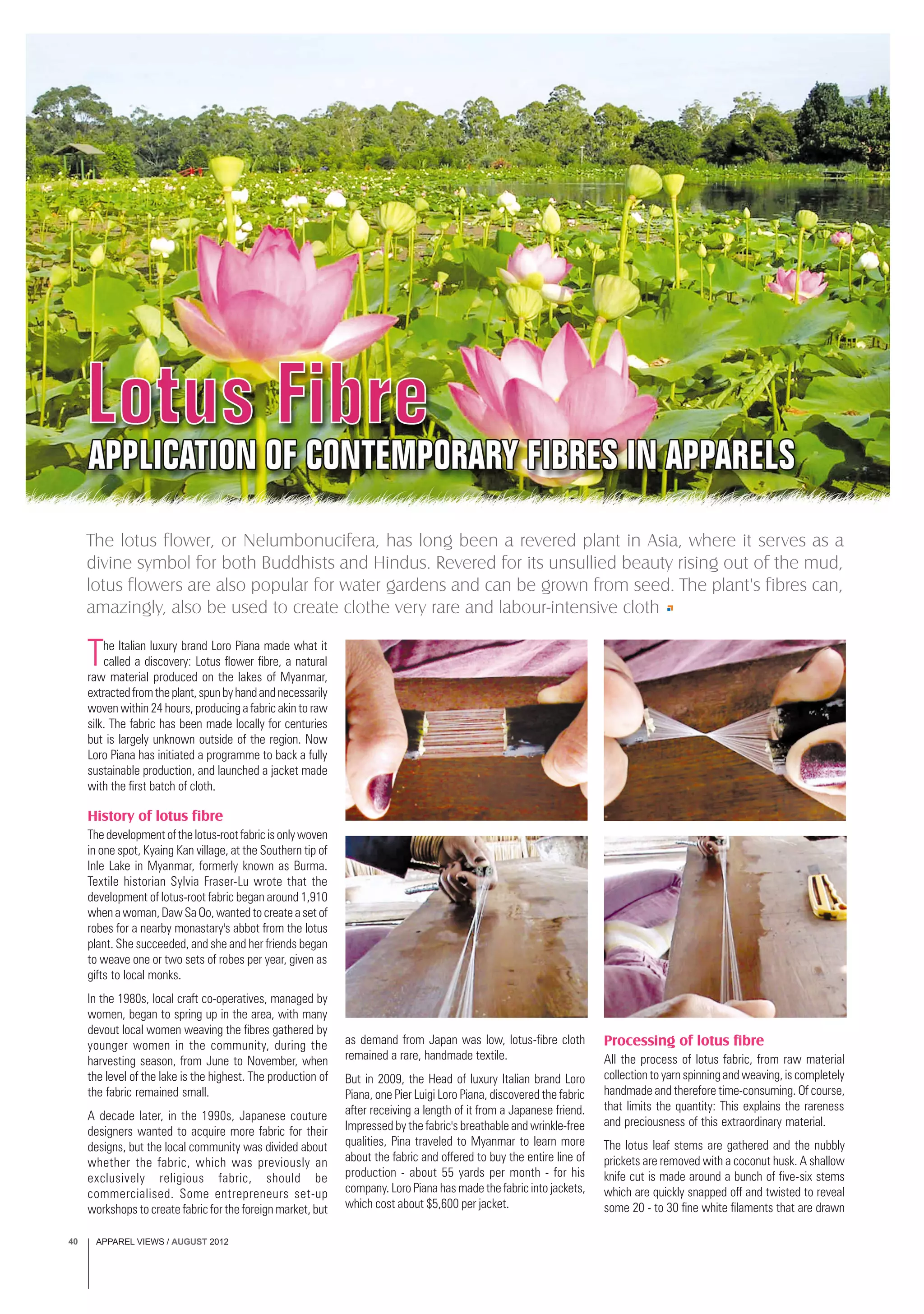APPAREL VIEWS / AUGUST 201240
The Italian luxury brand Loro Piana made what it
called a discovery: Lotus flower fibre, a natural
raw material produced on the lakes of Myanmar,
extractedfromtheplant,spunbyhandandnecessarily
woven within 24 hours, producing a fabric akin to raw
silk. The fabric has been made locally for centuries
but is largely unknown outside of the region. Now
Loro Piana has initiated a programme to back a fully
sustainable production, and launched a jacket made
with the first batch of cloth.
History of lotus fibre
Thedevelopmentofthelotus-rootfabricisonlywoven
in one spot, Kyaing Kan village, at the Southern tip of
Inle Lake in Myanmar, formerly known as Burma.
Textile historian Sylvia Fraser-Lu wrote that the
development of lotus-root fabric began around 1,910
when a woman, Daw Sa Oo, wanted to create a set of
robes for a nearby monastary's abbot from the lotus
plant. She succeeded, and she and her friends began
to weave one or two sets of robes per year, given as
gifts to local monks.
In the 1980s, local craft co-operatives, managed by
women, began to spring up in the area, with many
devout local women weaving the fibres gathered by
younger women in the community, during the
harvesting season, from June to November, when
the level of the lake is the highest. The production of
the fabric remained small.
A decade later, in the 1990s, Japanese couture
designers wanted to acquire more fabric for their
designs, but the local community was divided about
whether the fabric, which was previously an
exclusively religious fabric, should be
commercialised. Some entrepreneurs set-up
workshops to create fabric for the foreign market, but
The lotus flower, or Nelumbonucifera, has long been a revered plant in Asia, where it serves as a
divine symbol for both Buddhists and Hindus. Revered for its unsullied beauty rising out of the mud,
lotus flowers are also popular for water gardens and can be grown from seed. The plant's fibres can,
amazingly, also be used to create clothe very rare and labour-intensive cloth
as demand from Japan was low, lotus-fibre cloth
remained a rare, handmade textile.
But in 2009, the Head of luxury Italian brand Loro
Piana, one Pier Luigi Loro Piana, discovered the fabric
after receiving a length of it from a Japanese friend.
Impressed by the fabric's breathable and wrinkle-free
qualities, Pina traveled to Myanmar to learn more
about the fabric and offered to buy the entire line of
production - about 55 yards per month - for his
company. Loro Piana has made the fabric into jackets,
which cost about $5,600 per jacket.
Processing of lotus fibre
All the process of lotus fabric, from raw material
collection to yarn spinning and weaving, is completely
handmade and therefore time-consuming. Of course,
that limits the quantity: This explains the rareness
and preciousness of this extraordinary material.
The lotus leaf stems are gathered and the nubbly
prickets are removed with a coconut husk. A shallow
knife cut is made around a bunch of five-six stems
which are quickly snapped off and twisted to reveal
some 20 - to 30 fine white filaments that are drawn
 