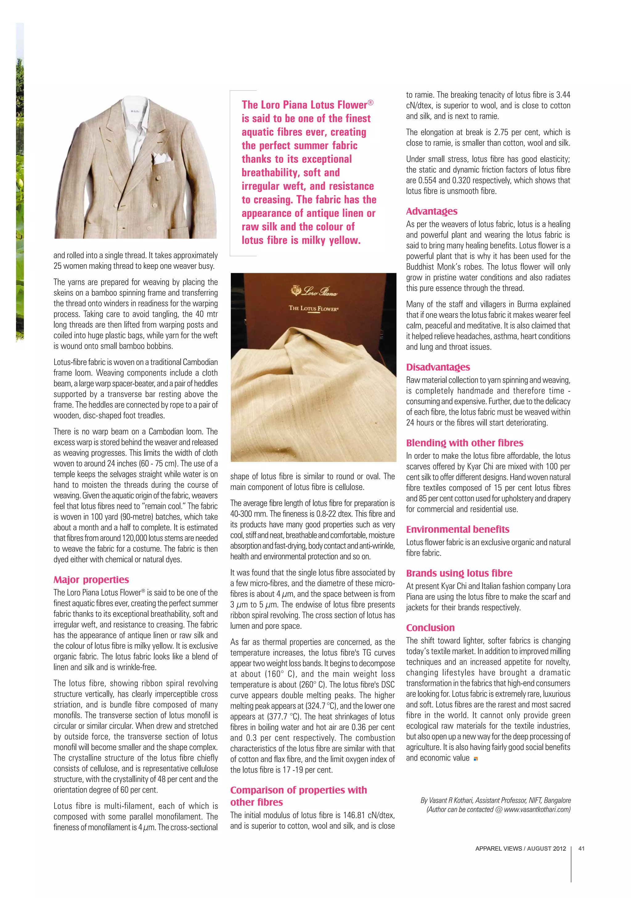 APPAREL VIEWS / AUGUST 2012 41
The Loro Piana Lotus Flower®
is said to be one of the finest
aquatic fibres ever, creating
the perfect summer fabric
thanks to its exceptional
breathability, soft and
irregular weft, and resistance
to creasing. The fabric has the
appearance of antique linen or
raw silk and the colour of
lotus fibre is milky yellow.
By Vasant R Kothari, Assistant Professor, NIFT, Bangalore
(Author can be contacted @ www.vasantkothari.com)
and rolled into a single thread. It takes approximately
25 women making thread to keep one weaver busy.
The yarns are prepared for weaving by placing the
skeins on a bamboo spinning frame and transferring
the thread onto winders in readiness for the warping
process. Taking care to avoid tangling, the 40 mtr
long threads are then lifted from warping posts and
coiled into huge plastic bags, while yarn for the weft
is wound onto small bamboo bobbins.
Lotus-fibre fabric is woven on a traditional Cambodian
frame loom. Weaving components include a cloth
beam,alargewarpspacer-beater,andapairofheddles
supported by a transverse bar resting above the
frame. The heddles are connected by rope to a pair of
wooden, disc-shaped foot treadles.
There is no warp beam on a Cambodian loom. The
excess warp is stored behind the weaver and released
as weaving progresses. This limits the width of cloth
woven to around 24 inches (60 - 75 cm). The use of a
temple keeps the selvages straight while water is on
hand to moisten the threads during the course of
weaving.Giventheaquaticoriginofthefabric,weavers
feel that lotus fibres need to “remain cool.” The fabric
is woven in 100 yard (90-metre) batches, which take
about a month and a half to complete. It is estimated
thatfibresfromaround120,000lotusstemsareneeded
to weave the fabric for a costume. The fabric is then
dyed either with chemical or natural dyes.
Major properties
The Loro Piana Lotus Flower®
is said to be one of the
finest aquatic fibres ever, creating the perfect summer
fabric thanks to its exceptional breathability, soft and
irregular weft, and resistance to creasing. The fabric
has the appearance of antique linen or raw silk and
the colour of lotus fibre is milky yellow. It is exclusive
organic fabric. The lotus fabric looks like a blend of
linen and silk and is wrinkle-free.
The lotus fibre, showing ribbon spiral revolving
structure vertically, has clearly imperceptible cross
striation, and is bundle fibre composed of many
monofils. The transverse section of lotus monofil is
circular or similar circular. When drew and stretched
by outside force, the transverse section of lotus
monofil will become smaller and the shape complex.
The crystalline structure of the lotus fibre chiefly
consists of cellulose, and is representative cellulose
structure, with the crystallinity of 48 per cent and the
orientation degree of 60 per cent.
Lotus fibre is multi-filament, each of which is
composed with some parallel monofilament. The
finenessofmonofilamentis4µm.Thecross-sectional
shape of lotus fibre is similar to round or oval. The
main component of lotus fibre is cellulose.
The average fibre length of lotus fibre for preparation is
40-300 mm. The fineness is 0.8-22 dtex. This fibre and
its products have many good properties such as very
cool,stiffandneat,breathableandcomfortable,moisture
absorptionandfast-drying,bodycontactandanti-wrinkle,
health and environmental protection and so on.
It was found that the single lotus fibre associated by
a few micro-fibres, and the diametre of these micro-
fibres is about 4 µm, and the space between is from
3 µm to 5 µm. The endwise of lotus fibre presents
ribbon spiral revolving. The cross section of lotus has
lumen and pore space.
As far as thermal properties are concerned, as the
temperature increases, the lotus fibre's TG curves
appeartwoweightlossbands.Itbeginstodecompose
at about (160° C), and the main weight loss
temperature is about (260° C). The lotus fibre's DSC
curve appears double melting peaks. The higher
melting peak appears at (324.7 °C), and the lower one
appears at (377.7 °C). The heat shrinkages of lotus
fibres in boiling water and hot air are 0.36 per cent
and 0.3 per cent respectively. The combustion
characteristics of the lotus fibre are similar with that
of cotton and flax fibre, and the limit oxygen index of
the lotus fibre is 17 -19 per cent.
Comparison of properties with
other fibres
The initial modulus of lotus fibre is 146.81 cN/dtex,
and is superior to cotton, wool and silk, and is close
to ramie. The breaking tenacity of lotus fibre is 3.44
cN/dtex, is superior to wool, and is close to cotton
and silk, and is next to ramie.
The elongation at break is 2.75 per cent, which is
close to ramie, is smaller than cotton, wool and silk.
Under small stress, lotus fibre has good elasticity;
the static and dynamic friction factors of lotus fibre
are 0.554 and 0.320 respectively, which shows that
lotus fibre is unsmooth fibre.
Advantages
As per the weavers of lotus fabric, lotus is a healing
and powerful plant and wearing the lotus fabric is
said to bring many healing benefits. Lotus flower is a
powerful plant that is why it has been used for the
Buddhist Monk’s robes. The lotus flower will only
grow in pristine water conditions and also radiates
this pure essence through the thread.
Many of the staff and villagers in Burma explained
that if one wears the lotus fabric it makes wearer feel
calm, peaceful and meditative. It is also claimed that
it helped relieve headaches, asthma, heart conditions
and lung and throat issues.
Disadvantages
Raw material collection to yarn spinning and weaving,
is completely handmade and therefore time -
consuming and expensive. Further, due to the delicacy
of each fibre, the lotus fabric must be weaved within
24 hours or the fibres will start deteriorating.
Blending with other fibres
In order to make the lotus fibre affordable, the lotus
scarves offered by Kyar Chi are mixed with 100 per
centsilktoofferdifferentdesigns.Handwovennatural
fibre textiles composed of 15 per cent lotus fibres
and85percentcottonusedforupholsteryanddrapery
for commercial and residential use.
Environmental benefits
Lotus flower fabric is an exclusive organic and natural
fibre fabric.
Brands using lotus fibre
At present Kyar Chi and Italian fashion company Lora
Piana are using the lotus fibre to make the scarf and
jackets for their brands respectively.
Conclusion
The shift toward lighter, softer fabrics is changing
today’s textile market. In addition to improved milling
techniques and an increased appetite for novelty,
changing lifestyles have brought a dramatic
transformation in the fabrics that high-end consumers
are looking for. Lotus fabric is extremely rare, luxurious
and soft. Lotus fibres are the rarest and most sacred
fibre in the world. It cannot only provide green
ecological raw materials for the textile industries,
butalsoopenupanewwayforthedeepprocessingof
agriculture. It is also having fairly good social benefits
and economic value
 