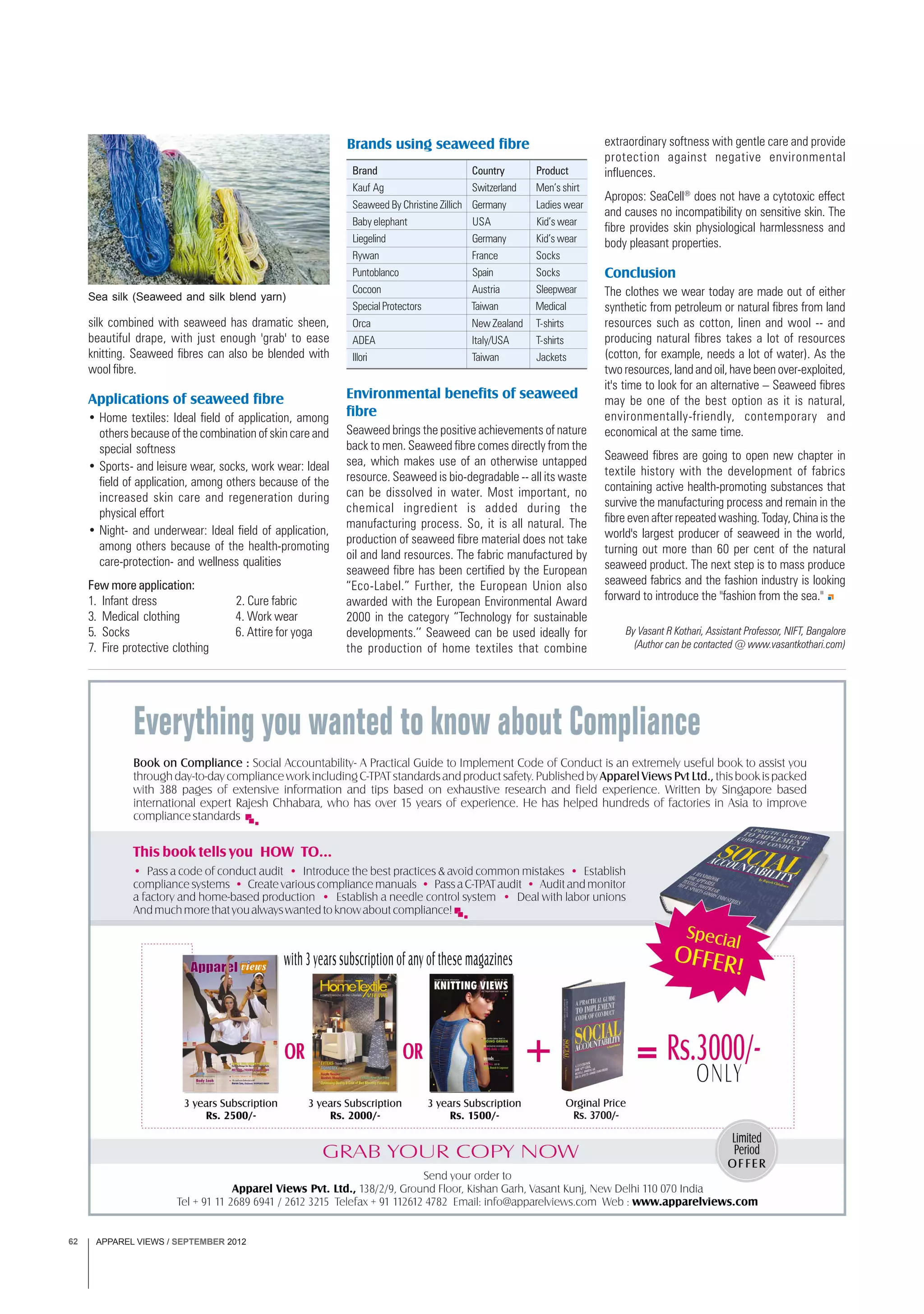 APPAREL VIEWS / SEPTEMBER 201262
Brands using seaweed fibre
silk combined with seaweed has dramatic sheen,
beautiful drape, with just enough 'grab' to ease
knitting. Seaweed fibres can also be blended with
wool fibre.
Applications of seaweed fibre
• Home textiles: Ideal field of application, among
others because of the combination of skin care and
special softness
• Sports- and leisure wear, socks, work wear: Ideal
field of application, among others because of the
increased skin care and regeneration during
physical effort
• Night- and underwear: Ideal field of application,
among others because of the health-promoting
care-protection- and wellness qualities
Few more application:
1. Infant dress 2. Cure fabric
3. Medical clothing 4. Work wear
5. Socks 6. Attire for yoga
7. Fire protective clothing
Brand Country Product
Kauf Ag Switzerland Men’s shirt
Seaweed By Christine Zillich Germany Ladies wear
Baby elephant USA Kid’s wear
Liegelind Germany Kid’s wear
Rywan France Socks
Puntoblanco Spain Socks
Cocoon Austria Sleepwear
SpecialProtectors Taiwan Medical
Orca New Zealand T-shirts
ADEA Italy/USA T-shirts
Illori Taiwan Jackets
extraordinary softness with gentle care and provide
protection against negative environmental
influences.
Apropos: SeaCell®
does not have a cytotoxic effect
and causes no incompatibility on sensitive skin. The
fibre provides skin physiological harmlessness and
body pleasant properties.
Conclusion
The clothes we wear today are made out of either
synthetic from petroleum or natural fibres from land
resources such as cotton, linen and wool -- and
producing natural fibres takes a lot of resources
(cotton, for example, needs a lot of water). As the
two resources, land and oil, have been over-exploited,
it's time to look for an alternative – Seaweed fibres
may be one of the best option as it is natural,
environmentally-friendly, contemporary and
economical at the same time.
Seaweed fibres are going to open new chapter in
textile history with the development of fabrics
containing active health-promoting substances that
survive the manufacturing process and remain in the
fibre even after repeated washing. Today, China is the
world's largest producer of seaweed in the world,
turning out more than 60 per cent of the natural
seaweed product. The next step is to mass produce
seaweed fabrics and the fashion industry is looking
forward to introduce the "fashion from the sea."
Environmental benefits of seaweed
fibre
Seaweed brings the positive achievements of nature
back to men. Seaweed fibre comes directly from the
sea, which makes use of an otherwise untapped
resource. Seaweed is bio-degradable -- all its waste
can be dissolved in water. Most important, no
chemical ingredient is added during the
manufacturing process. So, it is all natural. The
production of seaweed fibre material does not take
oil and land resources. The fabric manufactured by
seaweed fibre has been certified by the European
“Eco-Label.” Further, the European Union also
awarded with the European Environmental Award
2000 in the category “Technology for sustainable
developments.’’ Seaweed can be used ideally for
the production of home textiles that combine
Sea silk (Seaweed and silk blend yarn)
By Vasant R Kothari, Assistant Professor, NIFT, Bangalore
(Author can be contacted @ www.vasantkothari.com)
 