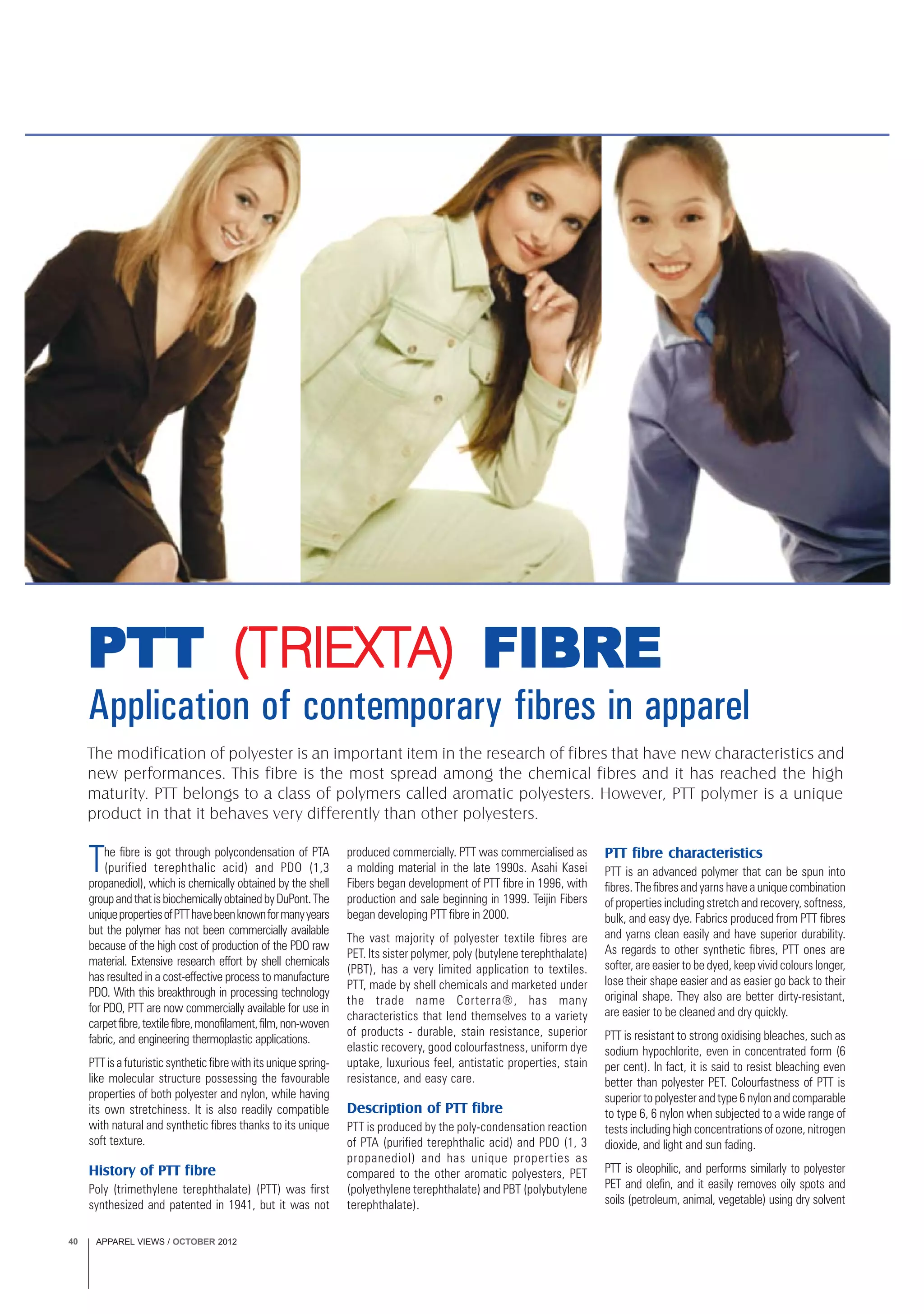 APPAREL VIEWS / OCTOBER 201240
The modification of polyester is an important item in the research of fibres that have new characteristics and
new performances. This fibre is the most spread among the chemical fibres and it has reached the high
maturity. PTT belongs to a class of polymers called aromatic polyesters. However, PTT polymer is a unique
product in that it behaves very differently than other polyesters.
Application of contemporary fibres in apparel
PTTPTTPTTPTTPTT (T(T(T(T(TRIEXTRIEXTRIEXTRIEXTRIEXTA)A)A)A)A) FIBREFIBREFIBREFIBREFIBRE
The fibre is got through polycondensation of PTA
(purified terephthalic acid) and PDO (1,3
propanediol), which is chemically obtained by the shell
groupandthatisbiochemicallyobtainedbyDuPont.The
uniquepropertiesofPTThavebeenknownformanyyears
but the polymer has not been commercially available
because of the high cost of production of the PDO raw
material. Extensive research effort by shell chemicals
has resulted in a cost-effective process to manufacture
PDO. With this breakthrough in processing technology
for PDO, PTT are now commercially available for use in
carpetfibre,textilefibre,monofilament,film,non-woven
fabric, and engineering thermoplastic applications.
PTT is a futuristic synthetic fibre with its unique spring-
like molecular structure possessing the favourable
properties of both polyester and nylon, while having
its own stretchiness. It is also readily compatible
with natural and synthetic fibres thanks to its unique
soft texture.
History of PTT fibre
Poly (trimethylene terephthalate) (PTT) was first
synthesized and patented in 1941, but it was not
produced commercially. PTT was commercialised as
a molding material in the late 1990s. Asahi Kasei
Fibers began development of PTT fibre in 1996, with
production and sale beginning in 1999. Teijin Fibers
began developing PTT fibre in 2000.
The vast majority of polyester textile fibres are
PET. Its sister polymer, poly (butylene terephthalate)
(PBT), has a very limited application to textiles.
PTT, made by shell chemicals and marketed under
the trade name Corterra®, has many
characteristics that lend themselves to a variety
of products - durable, stain resistance, superior
elastic recovery, good colourfastness, uniform dye
uptake, luxurious feel, antistatic properties, stain
resistance, and easy care.
Description of PTT fibre
PTT is produced by the poly-condensation reaction
of PTA (purified terephthalic acid) and PDO (1, 3
propanediol) and has unique properties as
compared to the other aromatic polyesters, PET
(polyethylene terephthalate) and PBT (polybutylene
terephthalate).
PTT fibre characteristics
PTT is an advanced polymer that can be spun into
fibres. The fibres and yarns have a unique combination
of properties including stretch and recovery, softness,
bulk, and easy dye. Fabrics produced from PTT fibres
and yarns clean easily and have superior durability.
As regards to other synthetic fibres, PTT ones are
softer, are easier to be dyed, keep vivid colours longer,
lose their shape easier and as easier go back to their
original shape. They also are better dirty-resistant,
are easier to be cleaned and dry quickly.
PTT is resistant to strong oxidising bleaches, such as
sodium hypochlorite, even in concentrated form (6
per cent). In fact, it is said to resist bleaching even
better than polyester PET. Colourfastness of PTT is
superior to polyester and type 6 nylon and comparable
to type 6, 6 nylon when subjected to a wide range of
tests including high concentrations of ozone, nitrogen
dioxide, and light and sun fading.
PTT is oleophilic, and performs similarly to polyester
PET and olefin, and it easily removes oily spots and
soils (petroleum, animal, vegetable) using dry solvent
 