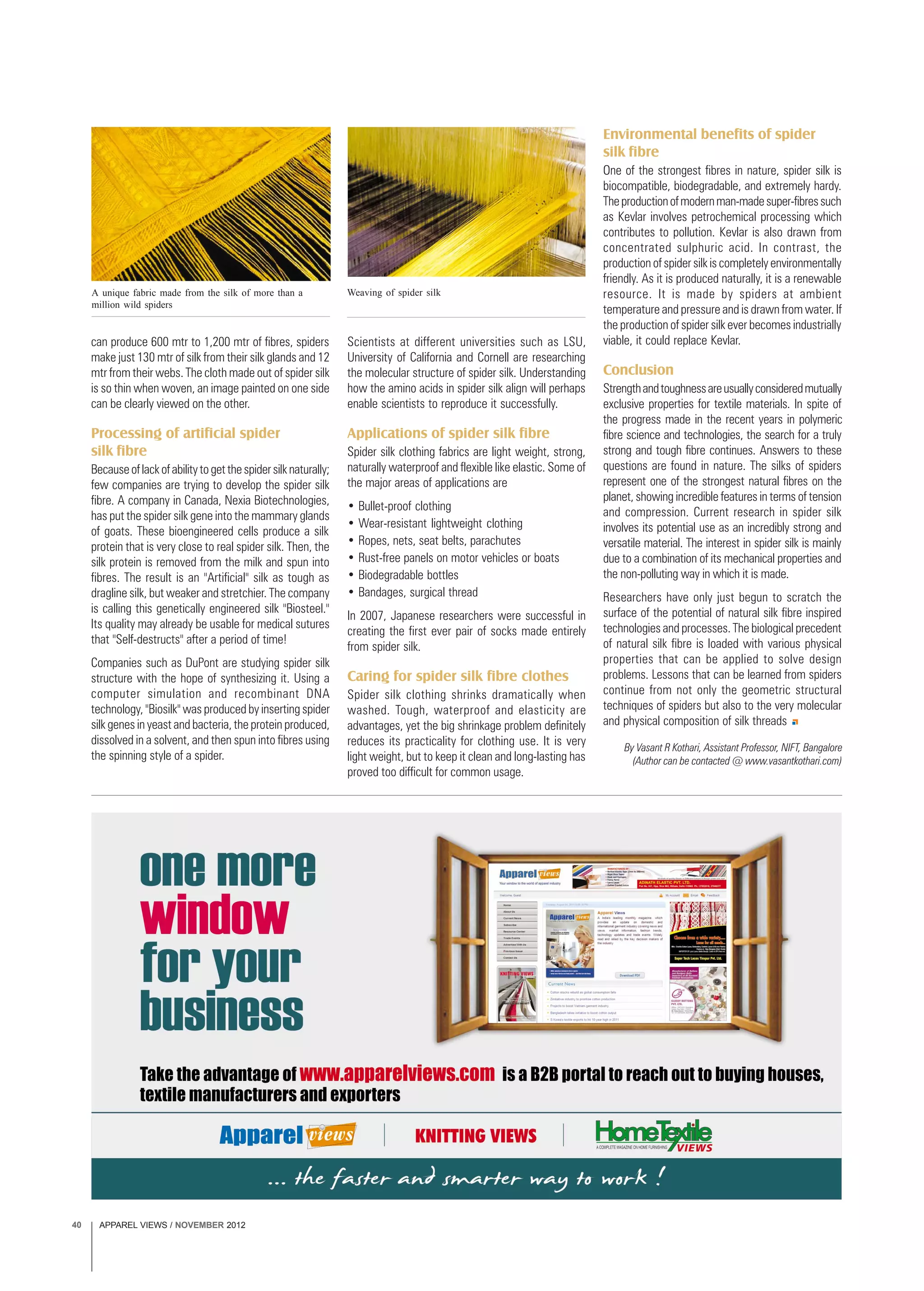 APPAREL VIEWS / NOVEMBER 201240
By Vasant R Kothari, Assistant Professor, NIFT, Bangalore
(Author can be contacted @ www.vasantkothari.com)
A unique fabric made from the silk of more than a
million wild spiders
Weaving of spider silk
can produce 600 mtr to 1,200 mtr of fibres, spiders
make just 130 mtr of silk from their silk glands and 12
mtr from their webs. The cloth made out of spider silk
is so thin when woven, an image painted on one side
can be clearly viewed on the other.
Processing of artificial spider
silk fibre
Becauseoflackofabilitytogetthespidersilknaturally;
few companies are trying to develop the spider silk
fibre. A company in Canada, Nexia Biotechnologies,
has put the spider silk gene into the mammary glands
of goats. These bioengineered cells produce a silk
protein that is very close to real spider silk. Then, the
silk protein is removed from the milk and spun into
fibres. The result is an "Artificial" silk as tough as
dragline silk, but weaker and stretchier. The company
is calling this genetically engineered silk "Biosteel."
Its quality may already be usable for medical sutures
that "Self-destructs" after a period of time!
Companies such as DuPont are studying spider silk
structure with the hope of synthesizing it. Using a
computer simulation and recombinant DNA
technology, "Biosilk" was produced by inserting spider
silk genes in yeast and bacteria, the protein produced,
dissolved in a solvent, and then spun into fibres using
the spinning style of a spider.
Scientists at different universities such as LSU,
University of California and Cornell are researching
the molecular structure of spider silk. Understanding
how the amino acids in spider silk align will perhaps
enable scientists to reproduce it successfully.
Applications of spider silk fibre
Spider silk clothing fabrics are light weight, strong,
naturally waterproof and flexible like elastic. Some of
the major areas of applications are
• Bullet-proof clothing
• Wear-resistant lightweight clothing
• Ropes, nets, seat belts, parachutes
• Rust-free panels on motor vehicles or boats
• Biodegradable bottles
• Bandages, surgical thread
In 2007, Japanese researchers were successful in
creating the first ever pair of socks made entirely
from spider silk.
Caring for spider silk fibre clothes
Spider silk clothing shrinks dramatically when
washed. Tough, waterproof and elasticity are
advantages, yet the big shrinkage problem definitely
reduces its practicality for clothing use. It is very
light weight, but to keep it clean and long-lasting has
proved too difficult for common usage.
Environmental benefits of spider
silk fibre
One of the strongest fibres in nature, spider silk is
biocompatible, biodegradable, and extremely hardy.
Theproductionofmodernman-madesuper-fibressuch
as Kevlar involves petrochemical processing which
contributes to pollution. Kevlar is also drawn from
concentrated sulphuric acid. In contrast, the
production of spider silk is completely environmentally
friendly. As it is produced naturally, it is a renewable
resource. It is made by spiders at ambient
temperature and pressure and is drawn from water. If
the production of spider silk ever becomes industrially
viable, it could replace Kevlar.
Conclusion
Strengthandtoughnessareusuallyconsideredmutually
exclusive properties for textile materials. In spite of
the progress made in the recent years in polymeric
fibre science and technologies, the search for a truly
strong and tough fibre continues. Answers to these
questions are found in nature. The silks of spiders
represent one of the strongest natural fibres on the
planet, showing incredible features in terms of tension
and compression. Current research in spider silk
involves its potential use as an incredibly strong and
versatile material. The interest in spider silk is mainly
due to a combination of its mechanical properties and
the non-polluting way in which it is made.
Researchers have only just begun to scratch the
surface of the potential of natural silk fibre inspired
technologies and processes. The biological precedent
of natural silk fibre is loaded with various physical
properties that can be applied to solve design
problems. Lessons that can be learned from spiders
continue from not only the geometric structural
techniques of spiders but also to the very molecular
and physical composition of silk threads
 