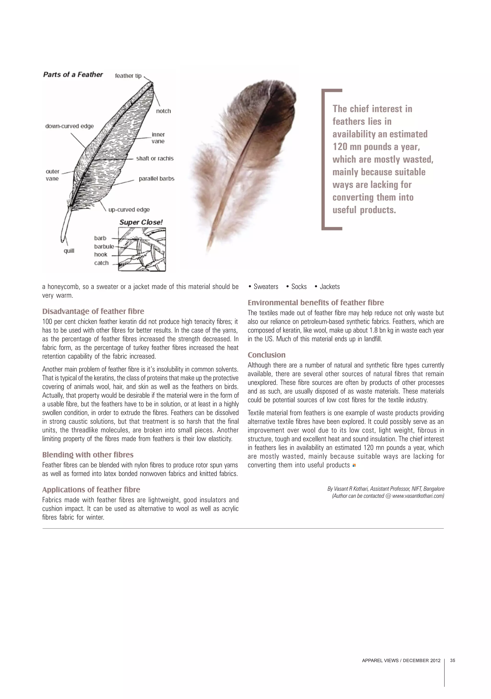 APPAREL VIEWS / DECEMBER 2012 35
The chief interest in
feathers lies in
availability an estimated
120 mn pounds a year,
which are mostly wasted,
mainly because suitable
ways are lacking for
converting them into
useful products.
a honeycomb, so a sweater or a jacket made of this material should be
very warm.
Disadvantage of feather fibre
100 per cent chicken feather keratin did not produce high tenacity fibres; it
has to be used with other fibres for better results. In the case of the yarns,
as the percentage of feather fibres increased the strength decreased. In
fabric form, as the percentage of turkey feather fibres increased the heat
retention capability of the fabric increased.
Another main problem of feather fibre is it’s insolubility in common solvents.
That is typical of the keratins, the class of proteins that make up the protective
covering of animals wool, hair, and skin as well as the feathers on birds.
Actually, that property would be desirable if the material were in the form of
a usable fibre, but the feathers have to be in solution, or at least in a highly
swollen condition, in order to extrude the fibres. Feathers can be dissolved
in strong caustic solutions, but that treatment is so harsh that the final
units, the threadlike molecules, are broken into small pieces. Another
limiting property of the fibres made from feathers is their low elasticity.
Blending with other fibres
Feather fibres can be blended with nylon fibres to produce rotor spun yarns
as well as formed into latex bonded nonwoven fabrics and knitted fabrics.
Applications of feather fibre
Fabrics made with feather fibres are lightweight, good insulators and
cushion impact. It can be used as alternative to wool as well as acrylic
fibres fabric for winter.
• Sweaters • Socks • Jackets
Environmental benefits of feather fibre
The textiles made out of feather fibre may help reduce not only waste but
also our reliance on petroleum-based synthetic fabrics. Feathers, which are
composed of keratin, like wool, make up about 1.8 bn kg in waste each year
in the US. Much of this material ends up in landfill.
Conclusion
Although there are a number of natural and synthetic fibre types currently
available, there are several other sources of natural fibres that remain
unexplored. These fibre sources are often by products of other processes
and as such, are usually disposed of as waste materials. These materials
could be potential sources of low cost fibres for the textile industry.
Textile material from feathers is one example of waste products providing
alternative textile fibres have been explored. It could possibly serve as an
improvement over wool due to its low cost, light weight, fibrous in
structure, tough and excellent heat and sound insulation. The chief interest
in feathers lies in availability an estimated 120 mn pounds a year, which
are mostly wasted, mainly because suitable ways are lacking for
converting them into useful products
By Vasant R Kothari, Assistant Professor, NIFT, Bangalore
(Author can be contacted @ www.vasantkothari.com)
 