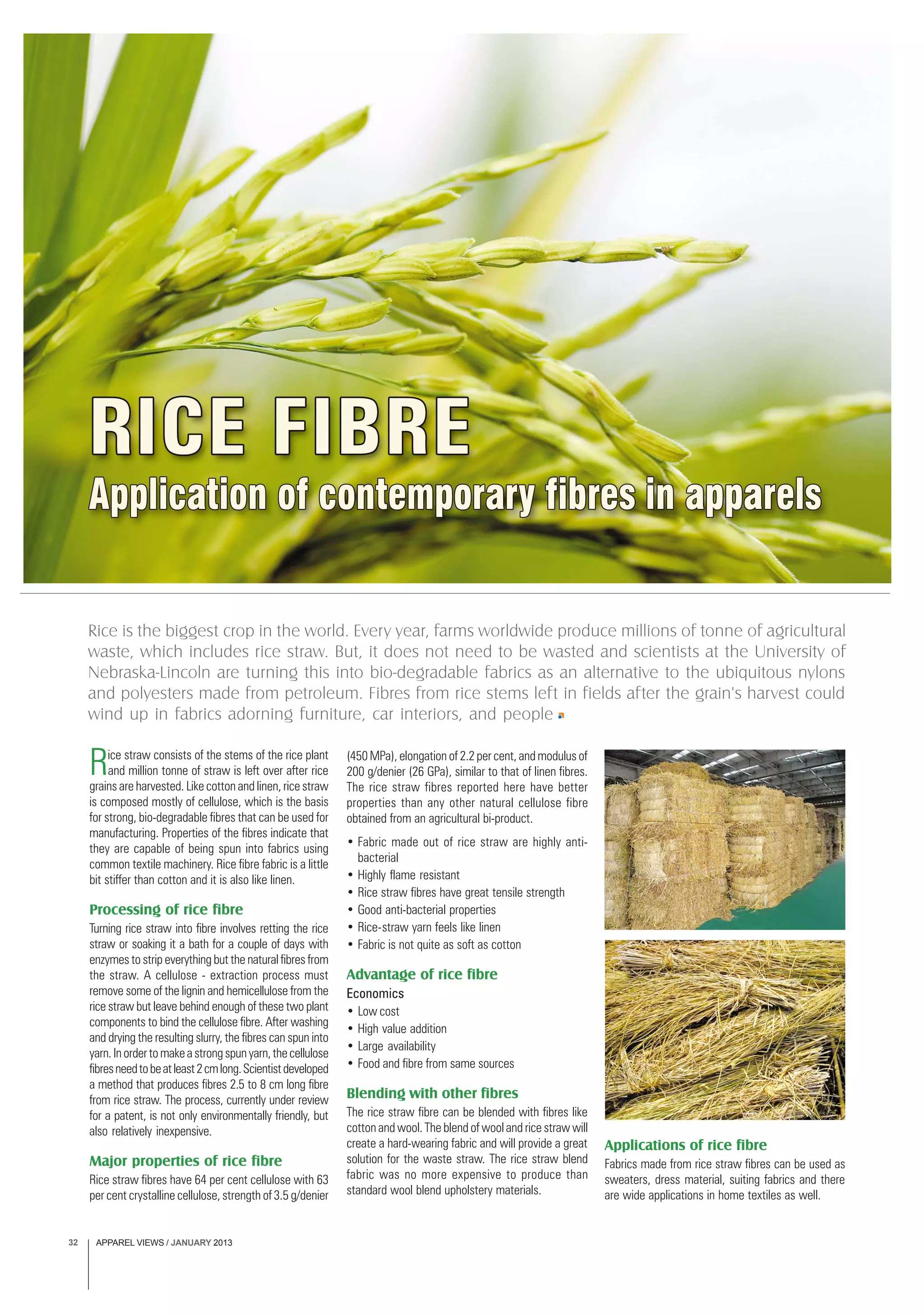 APPAREL VIEWS / JANUARY 201332
Applicationofcontemporaryfibresinapparels
RICE FIBRE
Rice is the biggest crop in the world. Every year, farms worldwide produce millions of tonne of agricultural
waste, which includes rice straw. But, it does not need to be wasted and scientists at the University of
Nebraska-Lincoln are turning this into bio-degradable fabrics as an alternative to the ubiquitous nylons
and polyesters made from petroleum. Fibres from rice stems left in fields after the grain's harvest could
wind up in fabrics adorning furniture, car interiors, and people
Rice straw consists of the stems of the rice plant
and million tonne of straw is left over after rice
grains are harvested. Like cotton and linen, rice straw
is composed mostly of cellulose, which is the basis
for strong, bio-degradable fibres that can be used for
manufacturing. Properties of the fibres indicate that
they are capable of being spun into fabrics using
common textile machinery. Rice fibre fabric is a little
bit stiffer than cotton and it is also like linen.
Processing of rice fibre
Turning rice straw into fibre involves retting the rice
straw or soaking it a bath for a couple of days with
enzymes to strip everything but the natural fibres from
the straw. A cellulose - extraction process must
remove some of the lignin and hemicellulose from the
rice straw but leave behind enough of these two plant
components to bind the cellulose fibre. After washing
and drying the resulting slurry, the fibres can spun into
yarn.Inordertomakeastrongspunyarn,thecellulose
fibresneedtobeatleast2cmlong.Scientistdeveloped
a method that produces fibres 2.5 to 8 cm long fibre
from rice straw. The process, currently under review
for a patent, is not only environmentally friendly, but
also relatively inexpensive.
Major properties of rice fibre
Rice straw fibres have 64 per cent cellulose with 63
per cent crystalline cellulose, strength of 3.5 g/denier
(450 MPa), elongation of 2.2 per cent, and modulus of
200 g/denier (26 GPa), similar to that of linen fibres.
The rice straw fibres reported here have better
properties than any other natural cellulose fibre
obtained from an agricultural bi-product.
• Fabric made out of rice straw are highly anti-
bacterial
• Highly flame resistant
• Rice straw fibres have great tensile strength
• Good anti-bacterial properties
• Rice-straw yarn feels like linen
• Fabric is not quite as soft as cotton
Advantage of rice fibre
Economics
• Low cost
• High value addition
• Large availability
• Food and fibre from same sources
Blending with other fibres
The rice straw fibre can be blended with fibres like
cotton and wool. The blend of wool and rice straw will
create a hard-wearing fabric and will provide a great
solution for the waste straw. The rice straw blend
fabric was no more expensive to produce than
standard wool blend upholstery materials.
Applications of rice fibre
Fabrics made from rice straw fibres can be used as
sweaters, dress material, suiting fabrics and there
are wide applications in home textiles as well.
 