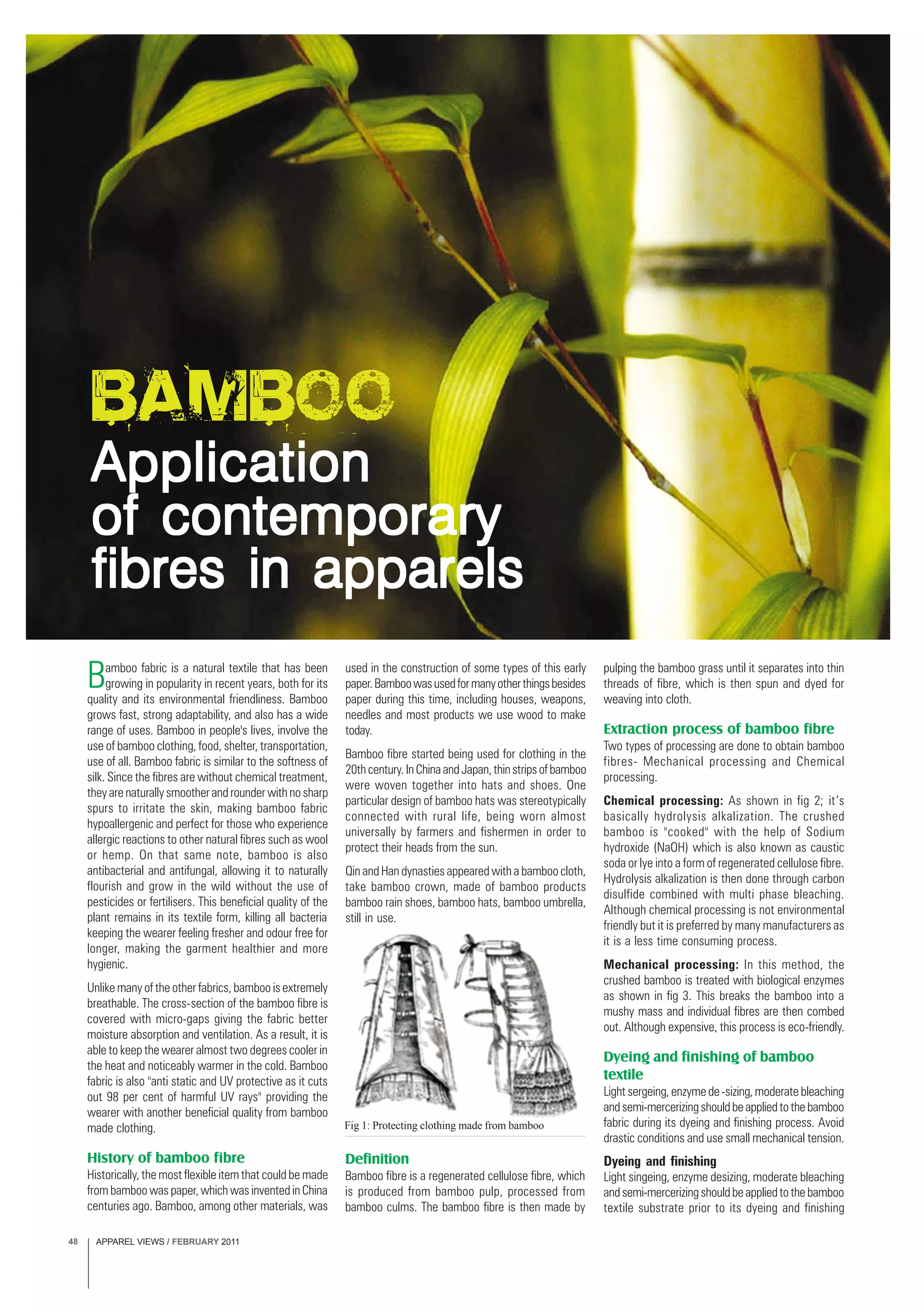 APPAREL VIEWS / FEBRUARY 201148
Bamboo fabric is a natural textile that has been
growing in popularity in recent years, both for its
quality and its environmental friendliness. Bamboo
grows fast, strong adaptability, and also has a wide
range of uses. Bamboo in people's lives, involve the
use of bamboo clothing, food, shelter, transportation,
use of all. Bamboo fabric is similar to the softness of
silk. Since the fibres are without chemical treatment,
they are naturally smoother and rounder with no sharp
spurs to irritate the skin, making bamboo fabric
hypoallergenic and perfect for those who experience
allergic reactions to other natural fibres such as wool
or hemp. On that same note, bamboo is also
antibacterial and antifungal, allowing it to naturally
flourish and grow in the wild without the use of
pesticides or fertilisers. This beneficial quality of the
plant remains in its textile form, killing all bacteria
keeping the wearer feeling fresher and odour free for
longer, making the garment healthier and more
hygienic.
Unlike many of the other fabrics, bamboo is extremely
breathable. The cross-section of the bamboo fibre is
covered with micro-gaps giving the fabric better
moisture absorption and ventilation. As a result, it is
able to keep the wearer almost two degrees cooler in
the heat and noticeably warmer in the cold. Bamboo
fabric is also "anti static and UV protective as it cuts
out 98 per cent of harmful UV rays" providing the
wearer with another beneficial quality from bamboo
made clothing.
History of bamboo fibre
Historically, the most flexible item that could be made
from bamboo was paper, which was invented in China
centuries ago. Bamboo, among other materials, was
used in the construction of some types of this early
paper.Bamboowasusedformanyotherthingsbesides
paper during this time, including houses, weapons,
needles and most products we use wood to make
today.
Bamboo fibre started being used for clothing in the
20thcentury.InChinaandJapan,thinstripsofbamboo
were woven together into hats and shoes. One
particular design of bamboo hats was stereotypically
connected with rural life, being worn almost
universally by farmers and fishermen in order to
protect their heads from the sun.
Qin and Han dynasties appeared with a bamboo cloth,
take bamboo crown, made of bamboo products
bamboo rain shoes, bamboo hats, bamboo umbrella,
still in use.
pulping the bamboo grass until it separates into thin
threads of fibre, which is then spun and dyed for
weaving into cloth.
Extraction process of bamboo fibre
Two types of processing are done to obtain bamboo
fibres- Mechanical processing and Chemical
processing.
Chemical processing: As shown in fig 2; it’s
basically hydrolysis alkalization. The crushed
bamboo is "cooked" with the help of Sodium
hydroxide (NaOH) which is also known as caustic
soda or lye into a form of regenerated cellulose fibre.
Hydrolysis alkalization is then done through carbon
disulfide combined with multi phase bleaching.
Although chemical processing is not environmental
friendly but it is preferred by many manufacturers as
it is a less time consuming process.
Mechanical processing: In this method, the
crushed bamboo is treated with biological enzymes
as shown in fig 3. This breaks the bamboo into a
mushy mass and individual fibres are then combed
out. Although expensive, this process is eco-friendly.
Dyeing and finishing of bamboo
textile
Light sergeing, enzyme de -sizing, moderate bleaching
andsemi-mercerizingshouldbeappliedtothebamboo
fabric during its dyeing and finishing process. Avoid
drastic conditions and use small mechanical tension.
Dyeing and finishing
Light singeing, enzyme desizing, moderate bleaching
andsemi-mercerizingshouldbeappliedtothebamboo
textile substrate prior to its dyeing and finishing
Definition
Bamboo fibre is a regenerated cellulose fibre, which
is produced from bamboo pulp, processed from
bamboo culms. The bamboo fibre is then made by
Fig 1: Protecting clothing made from bamboo
Bamboo
ApplicationApplicationApplicationApplicationApplication
of contemporaryof contemporaryof contemporaryof contemporaryof contemporary
fibres in apparelsfibres in apparelsfibres in apparelsfibres in apparelsfibres in apparels
 