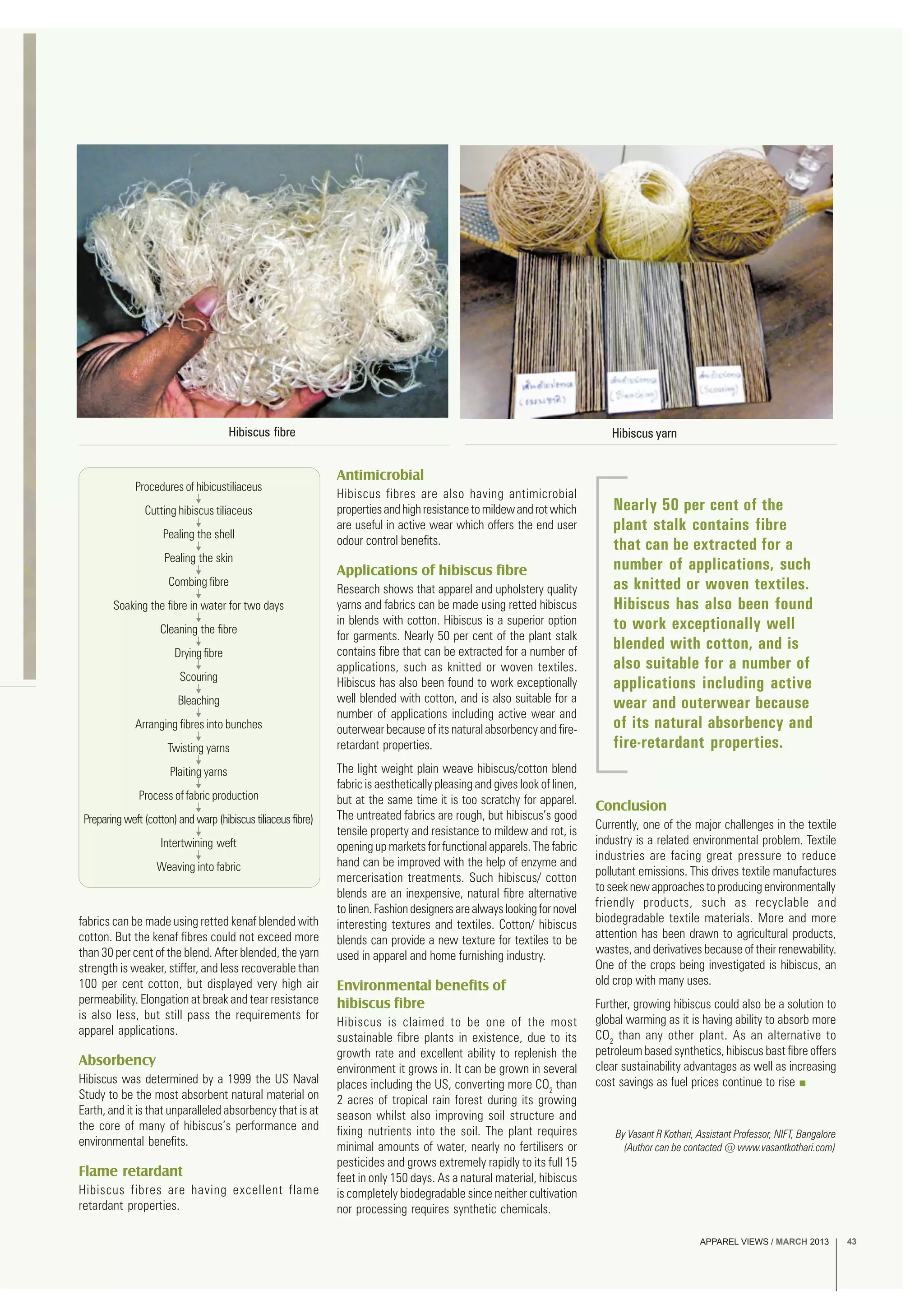 APPAREL VIEWS / MARCH 2013 43
Hibiscus fibre
fabrics can be made using retted kenaf blended with
cotton. But the kenaf fibres could not exceed more
than 30 per cent of the blend. After blended, the yarn
strength is weaker, stiffer, and less recoverable than
100 per cent cotton, but displayed very high air
permeability. Elongation at break and tear resistance
is also less, but still pass the requirements for
apparel applications.
Absorbency
Hibiscus was determined by a 1999 the US Naval
Study to be the most absorbent natural material on
Earth, and it is that unparalleled absorbency that is at
the core of many of hibiscus’s performance and
environmental benefits.
Flame retardant
Hibiscus fibres are having excellent flame
retardant properties.
Procedures of hibicustiliaceus
Cutting hibiscus tiliaceus
Pealing the shell
Pealing the skin
Combing fibre
Soaking the fibre in water for two days
Cleaning the fibre
Drying fibre
Scouring
Bleaching
Arranging fibres into bunches
Twisting yarns
Plaiting yarns
Process of fabric production
Preparing weft (cotton) and warp (hibiscus tiliaceus fibre)
Intertwining weft
Weaving into fabric
Antimicrobial
Hibiscus fibres are also having antimicrobial
propertiesandhighresistancetomildewandrotwhich
are useful in active wear which offers the end user
odour control benefits.
Applications of hibiscus fibre
Research shows that apparel and upholstery quality
yarns and fabrics can be made using retted hibiscus
in blends with cotton. Hibiscus is a superior option
for garments. Nearly 50 per cent of the plant stalk
contains fibre that can be extracted for a number of
applications, such as knitted or woven textiles.
Hibiscus has also been found to work exceptionally
well blended with cotton, and is also suitable for a
number of applications including active wear and
outerwear because of its natural absorbency and fire-
retardant properties.
The light weight plain weave hibiscus/cotton blend
fabric is aesthetically pleasing and gives look of linen,
but at the same time it is too scratchy for apparel.
The untreated fabrics are rough, but hibiscus’s good
tensile property and resistance to mildew and rot, is
opening up markets for functional apparels. The fabric
hand can be improved with the help of enzyme and
mercerisation treatments. Such hibiscus/ cotton
blends are an inexpensive, natural fibre alternative
tolinen.Fashiondesignersarealwayslookingfornovel
interesting textures and textiles. Cotton/ hibiscus
blends can provide a new texture for textiles to be
used in apparel and home furnishing industry.
Environmental benefits of
hibiscus fibre
Hibiscus is claimed to be one of the most
sustainable fibre plants in existence, due to its
growth rate and excellent ability to replenish the
environment it grows in. It can be grown in several
places including the US, converting more CO2
than
2 acres of tropical rain forest during its growing
season whilst also improving soil structure and
fixing nutrients into the soil. The plant requires
minimal amounts of water, nearly no fertilisers or
pesticides and grows extremely rapidly to its full 15
feet in only 150 days. As a natural material, hibiscus
is completely biodegradable since neither cultivation
nor processing requires synthetic chemicals.
Conclusion
Currently, one of the major challenges in the textile
industry is a related environmental problem. Textile
industries are facing great pressure to reduce
pollutant emissions. This drives textile manufactures
toseeknewapproachestoproducingenvironmentally
friendly products, such as recyclable and
biodegradable textile materials. More and more
attention has been drawn to agricultural products,
wastes, and derivatives because of their renewability.
One of the crops being investigated is hibiscus, an
old crop with many uses.
Further, growing hibiscus could also be a solution to
global warming as it is having ability to absorb more
CO2
than any other plant. As an alternative to
petroleum based synthetics, hibiscus bast fibre offers
clear sustainability advantages as well as increasing
cost savings as fuel prices continue to rise
By Vasant R Kothari, Assistant Professor, NIFT, Bangalore
(Author can be contacted @ www.vasantkothari.com)
Nearly 50 per cent of the
plant stalk contains fibre
that can be extracted for a
number of applications, such
as knitted or woven textiles.
Hibiscus has also been found
to work exceptionally well
blended with cotton, and is
also suitable for a number of
applications including active
wear and outerwear because
of its natural absorbency and
fire-retardant properties.
Hibiscus yarn
APPAREL VIEWS / MARCH 2013 43
 