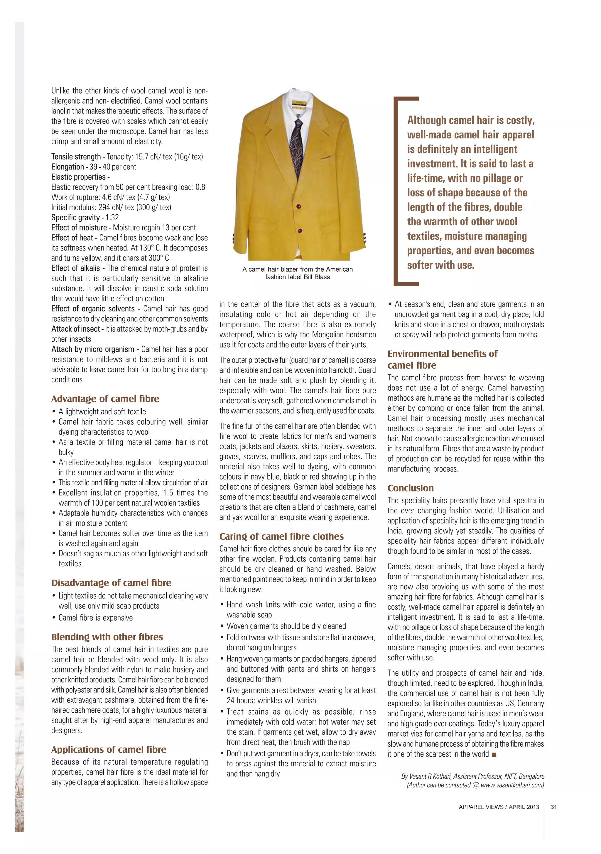 APPAREL VIEWS / APRIL 2013 31
Unlike the other kinds of wool camel wool is non-
allergenic and non- electrified. Camel wool contains
lanolin that makes therapeutic effects. The surface of
the fibre is covered with scales which cannot easily
be seen under the microscope. Camel hair has less
crimp and small amount of elasticity.
Tensile strength - Tenacity: 15.7 cN/ tex (16g/ tex)
Elongation - 39 - 40 per cent
Elastic properties -
Elastic recovery from 50 per cent breaking load: 0.8
Work of rupture: 4.6 cN/ tex (4.7 g/ tex)
Initial modulus: 294 cN/ tex (300 g/ tex)
Specific gravity - 1.32
Effect of moisture - Moisture regain 13 per cent
Effect of heat - Camel fibres become weak and lose
its softness when heated. At 130° C. It decomposes
and turns yellow, and it chars at 300° C
Effect of alkalis - The chemical nature of protein is
such that it is particularly sensitive to alkaline
substance. It will dissolve in caustic soda solution
that would have little effect on cotton
Effect of organic solvents - Camel hair has good
resistance to dry cleaning and other common solvents
Attack of insect - It is attacked by moth-grubs and by
other insects
Attach by micro organism - Camel hair has a poor
resistance to mildews and bacteria and it is not
advisable to leave camel hair for too long in a damp
conditions
Advantage of camel fibre
• A lightweight and soft textile
• Camel hair fabric takes colouring well, similar
dyeing characteristics to wool
• As a textile or filling material camel hair is not
bulky
• An effective body heat regulator – keeping you cool
in the summer and warm in the winter
• This textile and filling material allow circulation of air
• Excellent insulation properties, 1.5 times the
warmth of 100 per cent natural woolen textiles
• Adaptable humidity characteristics with changes
in air moisture content
• Camel hair becomes softer over time as the item
is washed again and again
• Doesn’t sag as much as other lightweight and soft
textiles
Disadvantage of camel fibre
• Light textiles do not take mechanical cleaning very
well, use only mild soap products
• Camel fibre is expensive
Blending with other fibres
The best blends of camel hair in textiles are pure
camel hair or blended with wool only. It is also
commonly blended with nylon to make hosiery and
otherknittedproducts.Camelhairfibrecanbeblended
withpolyesterandsilk.Camelhairisalsooftenblended
with extravagant cashmere, obtained from the fine-
haired cashmere goats, for a highly luxurious material
sought after by high-end apparel manufactures and
designers.
Applications of camel fibre
Because of its natural temperature regulating
properties, camel hair fibre is the ideal material for
anytypeofapparelapplication.Thereisahollowspace
in the center of the fibre that acts as a vacuum,
insulating cold or hot air depending on the
temperature. The coarse fibre is also extremely
waterproof, which is why the Mongolian herdsmen
use it for coats and the outer layers of their yurts.
The outer protective fur (guard hair of camel) is coarse
and inflexible and can be woven into haircloth. Guard
hair can be made soft and plush by blending it,
especially with wool. The camel's hair fibre pure
undercoat is very soft, gathered when camels molt in
the warmer seasons, and is frequently used for coats.
The fine fur of the camel hair are often blended with
fine wool to create fabrics for men's and women's
coats, jackets and blazers, skirts, hosiery, sweaters,
gloves, scarves, mufflers, and caps and robes. The
material also takes well to dyeing, with common
colours in navy blue, black or red showing up in the
collections of designers. German label edelziege has
some of the most beautiful and wearable camel wool
creations that are often a blend of cashmere, camel
and yak wool for an exquisite wearing experience.
Caring of camel fibre clothes
Camel hair fibre clothes should be cared for like any
other fine woolen. Products containing camel hair
should be dry cleaned or hand washed. Below
mentioned point need to keep in mind in order to keep
it looking new:
• Hand wash knits with cold water, using a fine
washable soap
• Woven garments should be dry cleaned
• Fold knitwear with tissue and store flat in a drawer;
do not hang on hangers
• Hangwovengarmentsonpaddedhangers,zippered
and buttoned with pants and shirts on hangers
designed for them
• Give garments a rest between wearing for at least
24 hours; wrinkles will vanish
• Treat stains as quickly as possible; rinse
immediately with cold water; hot water may set
the stain. If garments get wet, allow to dry away
from direct heat, then brush with the nap
• Don’tputwetgarmentinadryer,canbetaketowels
to press against the material to extract moisture
and then hang dry
• At season's end, clean and store garments in an
uncrowded garment bag in a cool, dry place; fold
knits and store in a chest or drawer; moth crystals
or spray will help protect garments from moths
Environmental benefits of
camel fibre
The camel fibre process from harvest to weaving
does not use a lot of energy. Camel harvesting
methods are humane as the molted hair is collected
either by combing or once fallen from the animal.
Camel hair processing mostly uses mechanical
methods to separate the inner and outer layers of
hair. Not known to cause allergic reaction when used
in its natural form. Fibres that are a waste by product
of production can be recycled for reuse within the
manufacturing process.
Conclusion
The speciality hairs presently have vital spectra in
the ever changing fashion world. Utilisation and
application of speciality hair is the emerging trend in
India, growing slowly yet steadily. The qualities of
speciality hair fabrics appear different individually
though found to be similar in most of the cases.
Camels, desert animals, that have played a hardy
form of transportation in many historical adventures,
are now also providing us with some of the most
amazing hair fibre for fabrics. Although camel hair is
costly, well-made camel hair apparel is definitely an
intelligent investment. It is said to last a life-time,
with no pillage or loss of shape because of the length
ofthefibres,doublethewarmthofotherwooltextiles,
moisture managing properties, and even becomes
softer with use.
The utility and prospects of camel hair and hide,
though limited, need to be explored. Though in India,
the commercial use of camel hair is not been fully
explored so far like in other countries as US, Germany
and England, where camel hair is used in men’s wear
and high grade over coatings. Today’s luxury apparel
market vies for camel hair yarns and textiles, as the
slowandhumaneprocessofobtainingthefibremakes
it one of the scarcest in the world
Although camel hair is costly,
well-made camel hair apparel
is definitely an intelligent
investment. It is said to last a
life-time, with no pillage or
loss of shape because of the
length of the fibres, double
the warmth of other wool
textiles, moisture managing
properties, and even becomes
softer with use.A camel hair blazer from the American
fashion label Bill Blass
By Vasant R Kothari, Assistant Professor, NIFT, Bangalore
(Author can be contacted @ www.vasantkothari.com)
 