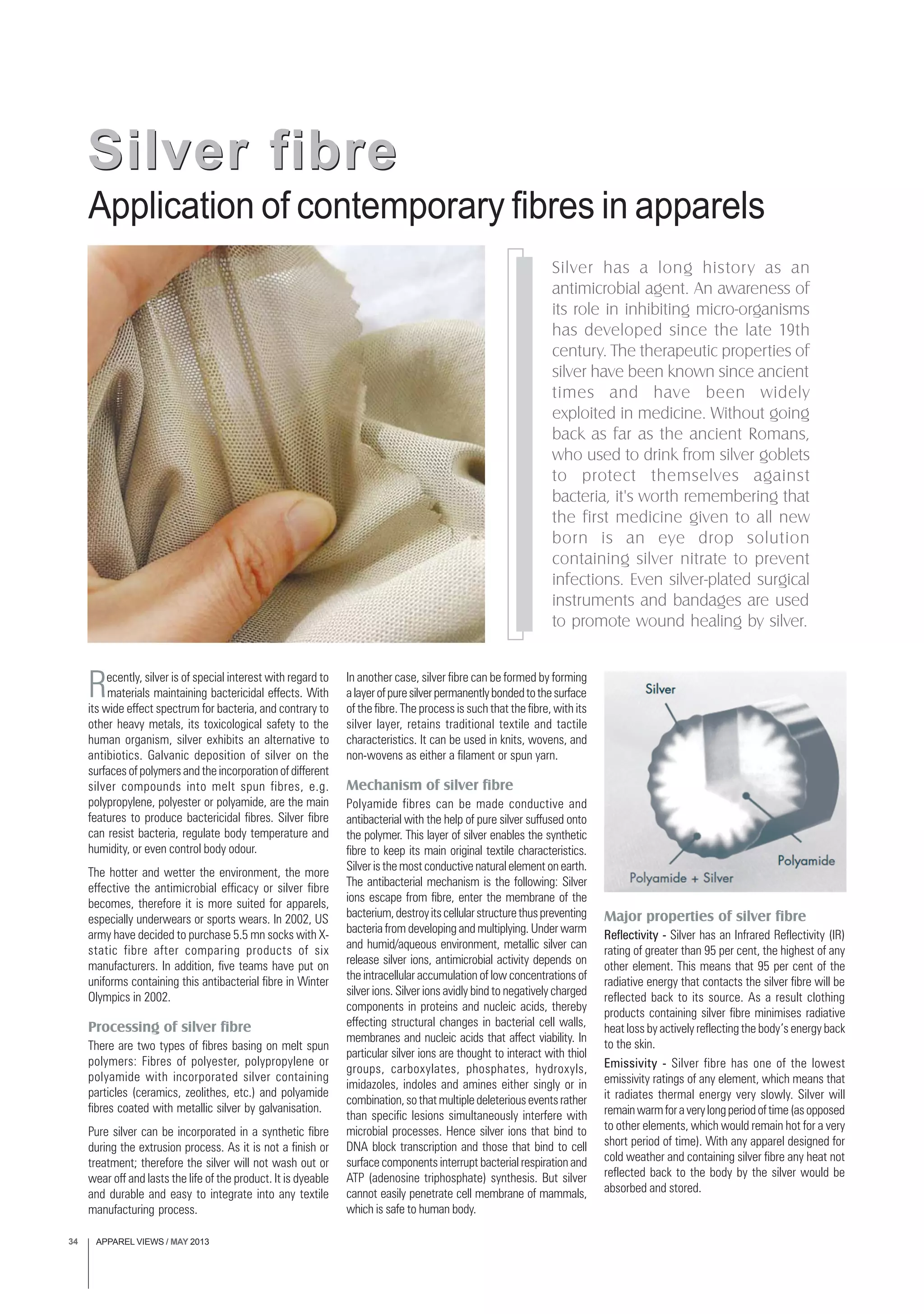 APPAREL VIEWS / MAY 201334
Silver has a long history as an
antimicrobial agent. An awareness of
its role in inhibiting micro-organisms
has developed since the late 19th
century. The therapeutic properties of
silver have been known since ancient
times and have been widely
exploited in medicine. Without going
back as far as the ancient Romans,
who used to drink from silver goblets
to protect themselves against
bacteria, it's worth remembering that
the first medicine given to all new
born is an eye drop solution
containing silver nitrate to prevent
infections. Even silver-plated surgical
instruments and bandages are used
to promote wound healing by silver.
Recently, silver is of special interest with regard to
materials maintaining bactericidal effects. With
its wide effect spectrum for bacteria, and contrary to
other heavy metals, its toxicological safety to the
human organism, silver exhibits an alternative to
antibiotics. Galvanic deposition of silver on the
surfaces of polymers and the incorporation of different
silver compounds into melt spun fibres, e.g.
polypropylene, polyester or polyamide, are the main
features to produce bactericidal fibres. Silver fibre
can resist bacteria, regulate body temperature and
humidity, or even control body odour.
The hotter and wetter the environment, the more
effective the antimicrobial efficacy or silver fibre
becomes, therefore it is more suited for apparels,
especially underwears or sports wears. In 2002, US
army have decided to purchase 5.5 mn socks with X-
static fibre after comparing products of six
manufacturers. In addition, five teams have put on
uniforms containing this antibacterial fibre in Winter
Olympics in 2002.
Processing of silver fibre
There are two types of fibres basing on melt spun
polymers: Fibres of polyester, polypropylene or
polyamide with incorporated silver containing
particles (ceramics, zeolithes, etc.) and polyamide
fibres coated with metallic silver by galvanisation.
Pure silver can be incorporated in a synthetic fibre
during the extrusion process. As it is not a finish or
treatment; therefore the silver will not wash out or
wear off and lasts the life of the product. It is dyeable
and durable and easy to integrate into any textile
manufacturing process.
Application of contemporary fibres in apparels
Silver fibreSilver fibre
In another case, silver fibre can be formed by forming
alayerofpuresilverpermanentlybondedtothesurface
of the fibre. The process is such that the fibre, with its
silver layer, retains traditional textile and tactile
characteristics. It can be used in knits, wovens, and
non-wovens as either a filament or spun yarn.
Mechanism of silver fibre
Polyamide fibres can be made conductive and
antibacterial with the help of pure silver suffused onto
the polymer. This layer of silver enables the synthetic
fibre to keep its main original textile characteristics.
Silver is the most conductive natural element on earth.
The antibacterial mechanism is the following: Silver
ions escape from fibre, enter the membrane of the
bacterium,destroyitscellularstructurethuspreventing
bacteria from developing and multiplying. Under warm
and humid/aqueous environment, metallic silver can
release silver ions, antimicrobial activity depends on
the intracellular accumulation of low concentrations of
silver ions. Silver ions avidly bind to negatively charged
components in proteins and nucleic acids, thereby
effecting structural changes in bacterial cell walls,
membranes and nucleic acids that affect viability. In
particular silver ions are thought to interact with thiol
groups, carboxylates, phosphates, hydroxyls,
imidazoles, indoles and amines either singly or in
combination,sothatmultipledeleteriouseventsrather
than specific lesions simultaneously interfere with
microbial processes. Hence silver ions that bind to
DNA block transcription and those that bind to cell
surface components interrupt bacterial respiration and
ATP (adenosine triphosphate) synthesis. But silver
cannot easily penetrate cell membrane of mammals,
which is safe to human body.
Major properties of silver fibre
Reflectivity - Silver has an Infrared Reflectivity (IR)
rating of greater than 95 per cent, the highest of any
other element. This means that 95 per cent of the
radiative energy that contacts the silver fibre will be
reflected back to its source. As a result clothing
products containing silver fibre minimises radiative
heat loss by actively reflecting the body’s energy back
to the skin.
Emissivity - Silver fibre has one of the lowest
emissivity ratings of any element, which means that
it radiates thermal energy very slowly. Silver will
remainwarmforaverylongperiodoftime(asopposed
to other elements, which would remain hot for a very
short period of time). With any apparel designed for
cold weather and containing silver fibre any heat not
reflected back to the body by the silver would be
absorbed and stored.
 