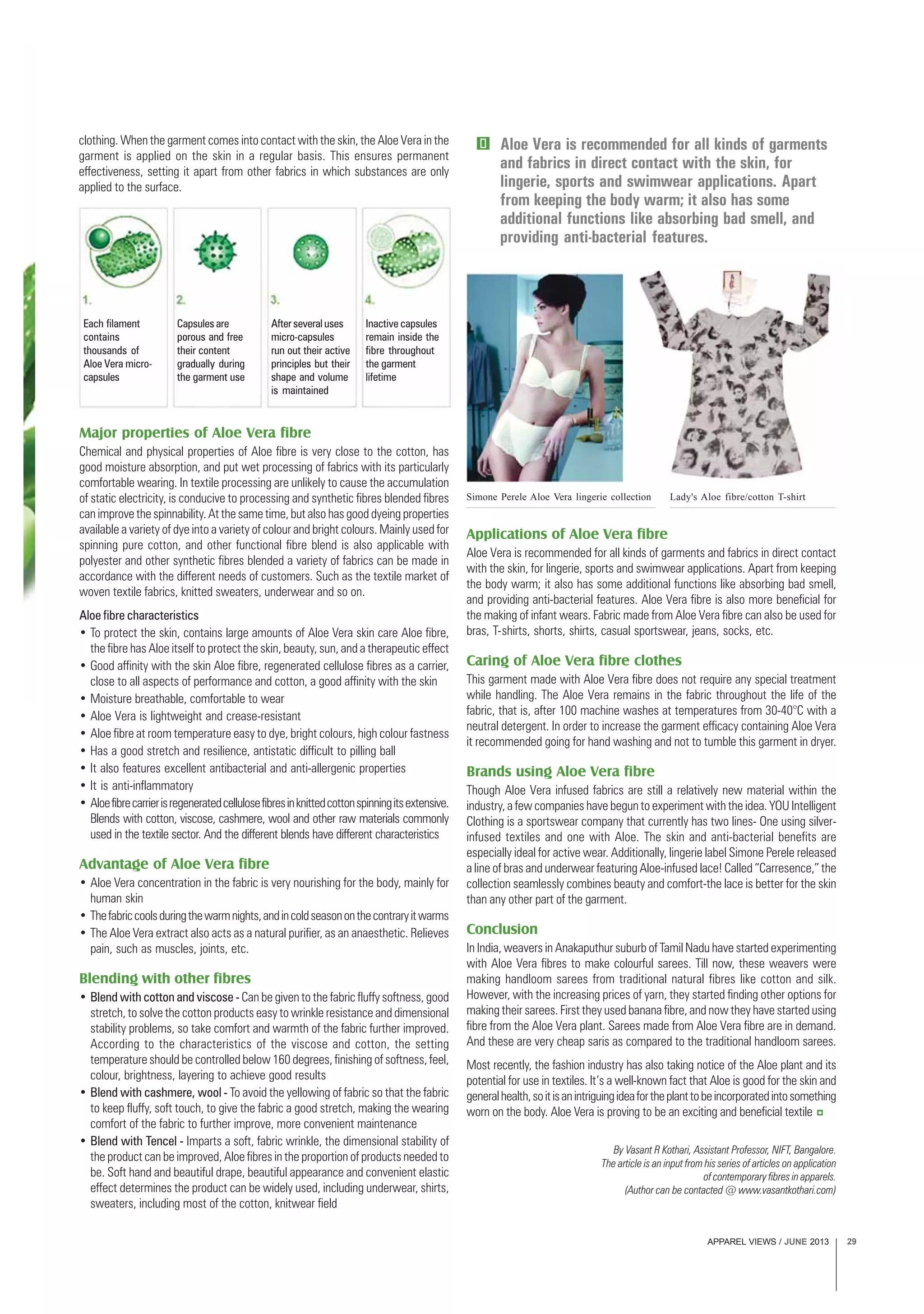 APPAREL VIEWS / JUNE 2013 29
Each filament
contains
thousands of
Aloe Vera micro-
capsules
Capsules are
porous and free
their content
gradually during
the garment use
After several uses
micro-capsules
run out their active
principles but their
shape and volume
is maintained
Inactive capsules
remain inside the
fibre throughout
the garment
lifetime
By Vasant R Kothari, Assistant Professor, NIFT, Bangalore.
The article is an input from his series of articles on application
of contemporary fibres in apparels.
(Author can be contacted @ www.vasantkothari.com)
Aloe Vera is recommended for all kinds of garments
and fabrics in direct contact with the skin, for
lingerie, sports and swimwear applications. Apart
from keeping the body warm; it also has some
additional functions like absorbing bad smell, and
providing anti-bacterial features.
clothing. When the garment comes into contact with the skin, the Aloe Vera in the
garment is applied on the skin in a regular basis. This ensures permanent
effectiveness, setting it apart from other fabrics in which substances are only
applied to the surface.
Applications of Aloe Vera fibre
Aloe Vera is recommended for all kinds of garments and fabrics in direct contact
with the skin, for lingerie, sports and swimwear applications. Apart from keeping
the body warm; it also has some additional functions like absorbing bad smell,
and providing anti-bacterial features. Aloe Vera fibre is also more beneficial for
the making of infant wears. Fabric made from Aloe Vera fibre can also be used for
bras, T-shirts, shorts, shirts, casual sportswear, jeans, socks, etc.
Caring of Aloe Vera fibre clothes
This garment made with Aloe Vera fibre does not require any special treatment
while handling. The Aloe Vera remains in the fabric throughout the life of the
fabric, that is, after 100 machine washes at temperatures from 30-40°C with a
neutral detergent. In order to increase the garment efficacy containing Aloe Vera
it recommended going for hand washing and not to tumble this garment in dryer.
Brands using Aloe Vera fibre
Though Aloe Vera infused fabrics are still a relatively new material within the
industry, a few companies have begun to experiment with the idea. YOU Intelligent
Clothing is a sportswear company that currently has two lines- One using silver-
infused textiles and one with Aloe. The skin and anti-bacterial benefits are
especially ideal for active wear. Additionally, lingerie label Simone Perele released
a line of bras and underwear featuring Aloe-infused lace! Called “Carresence,” the
collection seamlessly combines beauty and comfort-the lace is better for the skin
than any other part of the garment.
Conclusion
In India, weavers in Anakaputhur suburb of Tamil Nadu have started experimenting
with Aloe Vera fibres to make colourful sarees. Till now, these weavers were
making handloom sarees from traditional natural fibres like cotton and silk.
However, with the increasing prices of yarn, they started finding other options for
making their sarees. First they used banana fibre, and now they have started using
fibre from the Aloe Vera plant. Sarees made from Aloe Vera fibre are in demand.
And these are very cheap saris as compared to the traditional handloom sarees.
Most recently, the fashion industry has also taking notice of the Aloe plant and its
potential for use in textiles. It’s a well-known fact that Aloe is good for the skin and
generalhealth,soitisanintriguingideafortheplanttobeincorporatedintosomething
worn on the body. Aloe Vera is proving to be an exciting and beneficial textile
Major properties of Aloe Vera fibre
Chemical and physical properties of Aloe fibre is very close to the cotton, has
good moisture absorption, and put wet processing of fabrics with its particularly
comfortable wearing. In textile processing are unlikely to cause the accumulation
of static electricity, is conducive to processing and synthetic fibres blended fibres
can improve the spinnability. At the same time, but also has good dyeing properties
available a variety of dye into a variety of colour and bright colours. Mainly used for
spinning pure cotton, and other functional fibre blend is also applicable with
polyester and other synthetic fibres blended a variety of fabrics can be made in
accordance with the different needs of customers. Such as the textile market of
woven textile fabrics, knitted sweaters, underwear and so on.
Aloe fibre characteristics
• To protect the skin, contains large amounts of Aloe Vera skin care Aloe fibre,
the fibre has Aloe itself to protect the skin, beauty, sun, and a therapeutic effect
• Good affinity with the skin Aloe fibre, regenerated cellulose fibres as a carrier,
close to all aspects of performance and cotton, a good affinity with the skin
• Moisture breathable, comfortable to wear
• Aloe Vera is lightweight and crease-resistant
• Aloe fibre at room temperature easy to dye, bright colours, high colour fastness
• Has a good stretch and resilience, antistatic difficult to pilling ball
• It also features excellent antibacterial and anti-allergenic properties
• It is anti-inflammatory
• Aloefibrecarrierisregeneratedcellulosefibresinknittedcottonspinningitsextensive.
Blends with cotton, viscose, cashmere, wool and other raw materials commonly
used in the textile sector. And the different blends have different characteristics
Advantage of Aloe Vera fibre
• Aloe Vera concentration in the fabric is very nourishing for the body, mainly for
human skin
• Thefabriccoolsduringthewarmnights,andincoldseasononthecontraryitwarms
• The Aloe Vera extract also acts as a natural purifier, as an anaesthetic. Relieves
pain, such as muscles, joints, etc.
Blending with other fibres
• Blend with cotton and viscose - Can be given to the fabric fluffy softness, good
stretch, to solve the cotton products easy to wrinkle resistance and dimensional
stability problems, so take comfort and warmth of the fabric further improved.
According to the characteristics of the viscose and cotton, the setting
temperature should be controlled below 160 degrees, finishing of softness, feel,
colour, brightness, layering to achieve good results
• Blend with cashmere, wool - To avoid the yellowing of fabric so that the fabric
to keep fluffy, soft touch, to give the fabric a good stretch, making the wearing
comfort of the fabric to further improve, more convenient maintenance
• Blend with Tencel - Imparts a soft, fabric wrinkle, the dimensional stability of
the product can be improved, Aloe fibres in the proportion of products needed to
be. Soft hand and beautiful drape, beautiful appearance and convenient elastic
effect determines the product can be widely used, including underwear, shirts,
sweaters, including most of the cotton, knitwear field
Simone Perele Aloe Vera lingerie collection Lady's Aloe fibre/cotton T-shirt
 
