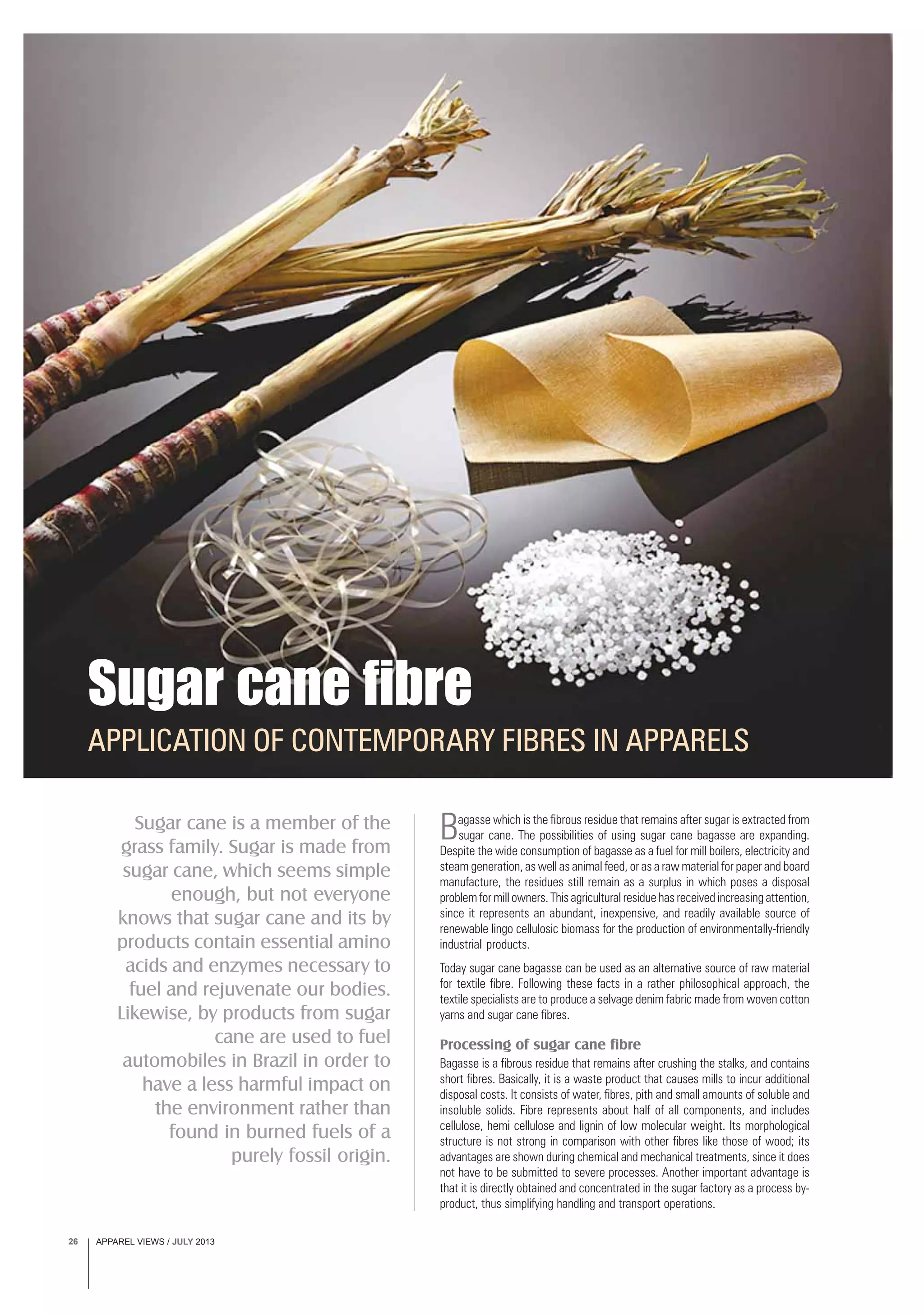 APPAREL VIEWS / JULY 201326
Sugar cane is a member of the
grass family. Sugar is made from
sugar cane, which seems simple
enough, but not everyone
knows that sugar cane and its by
products contain essential amino
acids and enzymes necessary to
fuel and rejuvenate our bodies.
Likewise, by products from sugar
cane are used to fuel
automobiles in Brazil in order to
have a less harmful impact on
the environment rather than
found in burned fuels of a
purely fossil origin.
APPLICATION OF CONTEMPORARY FIBRES IN APPARELS
Sugar cane fibre
Bagasse which is the fibrous residue that remains after sugar is extracted from
sugar cane. The possibilities of using sugar cane bagasse are expanding.
Despite the wide consumption of bagasse as a fuel for mill boilers, electricity and
steam generation, as well as animal feed, or as a raw material for paper and board
manufacture, the residues still remain as a surplus in which poses a disposal
problem for mill owners. This agricultural residue has received increasing attention,
since it represents an abundant, inexpensive, and readily available source of
renewable lingo cellulosic biomass for the production of environmentally-friendly
industrial products.
Today sugar cane bagasse can be used as an alternative source of raw material
for textile fibre. Following these facts in a rather philosophical approach, the
textile specialists are to produce a selvage denim fabric made from woven cotton
yarns and sugar cane fibres.
Processing of sugar cane fibre
Bagasse is a fibrous residue that remains after crushing the stalks, and contains
short fibres. Basically, it is a waste product that causes mills to incur additional
disposal costs. It consists of water, fibres, pith and small amounts of soluble and
insoluble solids. Fibre represents about half of all components, and includes
cellulose, hemi cellulose and lignin of low molecular weight. Its morphological
structure is not strong in comparison with other fibres like those of wood; its
advantages are shown during chemical and mechanical treatments, since it does
not have to be submitted to severe processes. Another important advantage is
that it is directly obtained and concentrated in the sugar factory as a process by-
product, thus simplifying handling and transport operations.
 