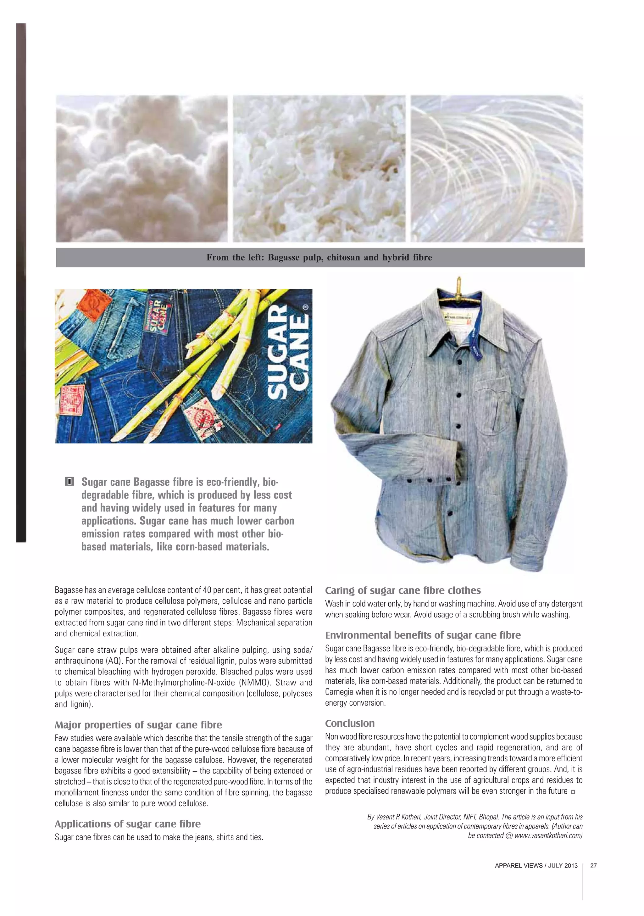 APPAREL VIEWS / JULY 2013 27
By Vasant R Kothari, Joint Director, NIFT, Bhopal. The article is an input from his
series of articles on application of contemporary fibres in apparels. (Author can
be contacted @ www.vasantkothari.com)
Bagasse has an average cellulose content of 40 per cent, it has great potential
as a raw material to produce cellulose polymers, cellulose and nano particle
polymer composites, and regenerated cellulose fibres. Bagasse fibres were
extracted from sugar cane rind in two different steps: Mechanical separation
and chemical extraction.
Sugar cane straw pulps were obtained after alkaline pulping, using soda/
anthraquinone (AQ). For the removal of residual lignin, pulps were submitted
to chemical bleaching with hydrogen peroxide. Bleached pulps were used
to obtain fibres with N-Methylmorpholine-N-oxide (NMMO). Straw and
pulps were characterised for their chemical composition (cellulose, polyoses
and lignin).
Major properties of sugar cane fibre
Few studies were available which describe that the tensile strength of the sugar
cane bagasse fibre is lower than that of the pure-wood cellulose fibre because of
a lower molecular weight for the bagasse cellulose. However, the regenerated
bagasse fibre exhibits a good extensibility – the capability of being extended or
stretched – that is close to that of the regenerated pure-wood fibre. In terms of the
monofilament fineness under the same condition of fibre spinning, the bagasse
cellulose is also similar to pure wood cellulose.
Applications of sugar cane fibre
Sugar cane fibres can be used to make the jeans, shirts and ties.
Sugar cane Bagasse fibre is eco-friendly, bio-
degradable fibre, which is produced by less cost
and having widely used in features for many
applications. Sugar cane has much lower carbon
emission rates compared with most other bio-
based materials, like corn-based materials.
Caring of sugar cane fibre clothes
Wash in cold water only, by hand or washing machine. Avoid use of any detergent
when soaking before wear. Avoid usage of a scrubbing brush while washing.
Environmental benefits of sugar cane fibre
Sugar cane Bagasse fibre is eco-friendly, bio-degradable fibre, which is produced
by less cost and having widely used in features for many applications. Sugar cane
has much lower carbon emission rates compared with most other bio-based
materials, like corn-based materials. Additionally, the product can be returned to
Carnegie when it is no longer needed and is recycled or put through a waste-to-
energy conversion.
Conclusion
Nonwoodfibreresourceshavethepotentialtocomplementwoodsuppliesbecause
they are abundant, have short cycles and rapid regeneration, and are of
comparatively low price. In recent years, increasing trends toward a more efficient
use of agro-industrial residues have been reported by different groups. And, it is
expected that industry interest in the use of agricultural crops and residues to
produce specialised renewable polymers will be even stronger in the future
From the left: Bagasse pulp, chitosan and hybrid fibre
 