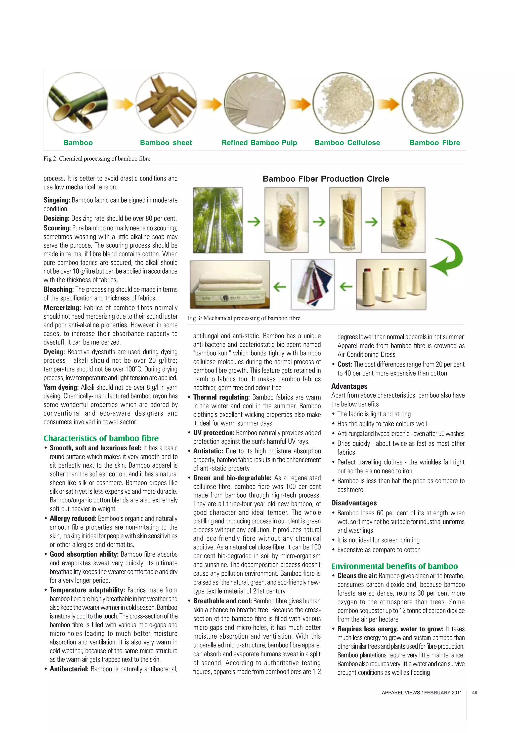 APPAREL VIEWS / FEBRUARY 2011 49
Fig 3: Mechanical processing of bamboo fibre
process. It is better to avoid drastic conditions and
use low mechanical tension.
Singeing: Bamboo fabric can be signed in moderate
condition.
Desizing: Desizing rate should be over 80 per cent.
Scouring: Pure bamboo normally needs no scouring;
sometimes washing with a little alkaline soap may
serve the purpose. The scouring process should be
made in terms, if fibre blend contains cotton. When
pure bamboo fabrics are scoured, the alkali should
not be over 10 g/litre but can be applied in accordance
with the thickness of fabrics.
Bleaching: The processing should be made in terms
of the specification and thickness of fabrics.
Mercerizing: Fabrics of bamboo fibres normally
should not need mercerizing due to their sound luster
and poor anti-alkaline properties. However, in some
cases, to increase their absorbance capacity to
dyestuff, it can be mercerized.
Dyeing: Reactive dyestuffs are used during dyeing
process - alkali should not be over 20 g/litre;
temperature should not be over 100°C. During drying
process,lowtemperatureandlighttensionareapplied.
Yarn dyeing: Alkali should not be over 8 g/l in yarn
dyeing. Chemically-manufactured bamboo rayon has
some wonderful properties which are adored by
conventional and eco-aware designers and
consumers involved in towel sector:
Characteristics of bamboo fibre
• Smooth, soft and luxurious feel: It has a basic
round surface which makes it very smooth and to
sit perfectly next to the skin. Bamboo apparel is
softer than the softest cotton, and it has a natural
sheen like silk or cashmere. Bamboo drapes like
silk or satin yet is less expensive and more durable.
Bamboo/organic cotton blends are also extremely
soft but heavier in weight
• Allergy reduced: Bamboo’s organic and naturally
smooth fibre properties are non-irritating to the
skin,makingitidealforpeoplewithskinsensitivities
or other allergies and dermatitis.
• Good absorption ability: Bamboo fibre absorbs
and evaporates sweat very quickly. Its ultimate
breathability keeps the wearer comfortable and dry
for a very longer period.
• Temperature adaptability: Fabrics made from
bamboofibrearehighlybreathableinhotweatherand
alsokeepthewearerwarmerincoldseason.Bamboo
isnaturallycooltothetouch.Thecross-sectionofthe
bamboo fibre is filled with various micro-gaps and
micro-holes leading to much better moisture
absorption and ventilation. It is also very warm in
cold weather, because of the same micro structure
as the warm air gets trapped next to the skin.
• Antibacterial: Bamboo is naturally antibacterial,
Fig 2: Chemical processing of bamboo fibre
antifungal and anti-static. Bamboo has a unique
anti-bacteria and bacteriostatic bio-agent named
"bamboo kun," which bonds tightly with bamboo
cellulose molecules during the normal process of
bamboo fibre growth. This feature gets retained in
bamboo fabrics too. It makes bamboo fabrics
healthier, germ free and odour free
• Thermal regulating: Bamboo fabrics are warm
in the winter and cool in the summer. Bamboo
clothing's excellent wicking properties also make
it ideal for warm summer days.
• UV protection: Bamboo naturally provides added
protection against the sun's harmful UV rays.
• Antistatic: Due to its high moisture absorption
property,bamboofabricresultsintheenhancement
of anti-static property
• Green and bio-degradable: As a regenerated
cellulose fibre, bamboo fibre was 100 per cent
made from bamboo through high-tech process.
They are all three-four year old new bamboo, of
good character and ideal temper. The whole
distilling and producing process in our plant is green
process without any pollution. It produces natural
and eco-friendly fibre without any chemical
additive. As a natural cellulose fibre, it can be 100
per cent bio-degraded in soil by micro-organism
and sunshine. The decomposition process doesn't
cause any pollution environment. Bamboo fibre is
praisedas"thenatural,green,andeco-friendlynew-
type textile material of 21st century"
• Breathable and cool: Bamboo fibre gives human
skin a chance to breathe free. Because the cross-
section of the bamboo fibre is filled with various
micro-gaps and micro-holes, it has much better
moisture absorption and ventilation. With this
unparalleled micro-structure, bamboo fibre apparel
can absorb and evaporate humans sweat in a split
of second. According to authoritative testing
figures, apparels made from bamboo fibres are 1-2
degrees lower than normal apparels in hot summer.
Apparel made from bamboo fibre is crowned as
Air Conditioning Dress
• Cost: The cost differences range from 20 per cent
to 40 per cent more expensive than cotton
Advantages
Apart from above characteristics, bamboo also have
the below benefits
• The fabric is light and strong
• Has the ability to take colours well
• Anti-fungalandhypoallergenic-evenafter50washes
• Dries quickly - about twice as fast as most other
fabrics
• Perfect travelling clothes - the wrinkles fall right
out so there's no need to iron
• Bamboo is less than half the price as compare to
cashmere
Disadvantages
• Bamboo loses 60 per cent of its strength when
wet,soitmaynotbesuitableforindustrialuniforms
and washings
• It is not ideal for screen printing
• Expensive as compare to cotton
Environmental benefits of bamboo
• Cleans the air: Bamboo gives clean air to breathe,
consumes carbon dioxide and, because bamboo
forests are so dense, returns 30 per cent more
oxygen to the atmosphere than trees. Some
bamboo sequester up to 12 tonne of carbon dioxide
from the air per hectare
• Requires less energy, water to grow: It takes
much less energy to grow and sustain bamboo than
othersimilartreesandplantsusedforfibreproduction.
Bamboo plantations require very little maintenance.
Bambooalsorequiresverylittlewaterandcansurvive
drought conditions as well as flooding
Bamboo Fiber Production Circle
Bamboo Bamboo sheet Refined Bamboo Pulp Bamboo Cellulose Bamboo Fibre
 