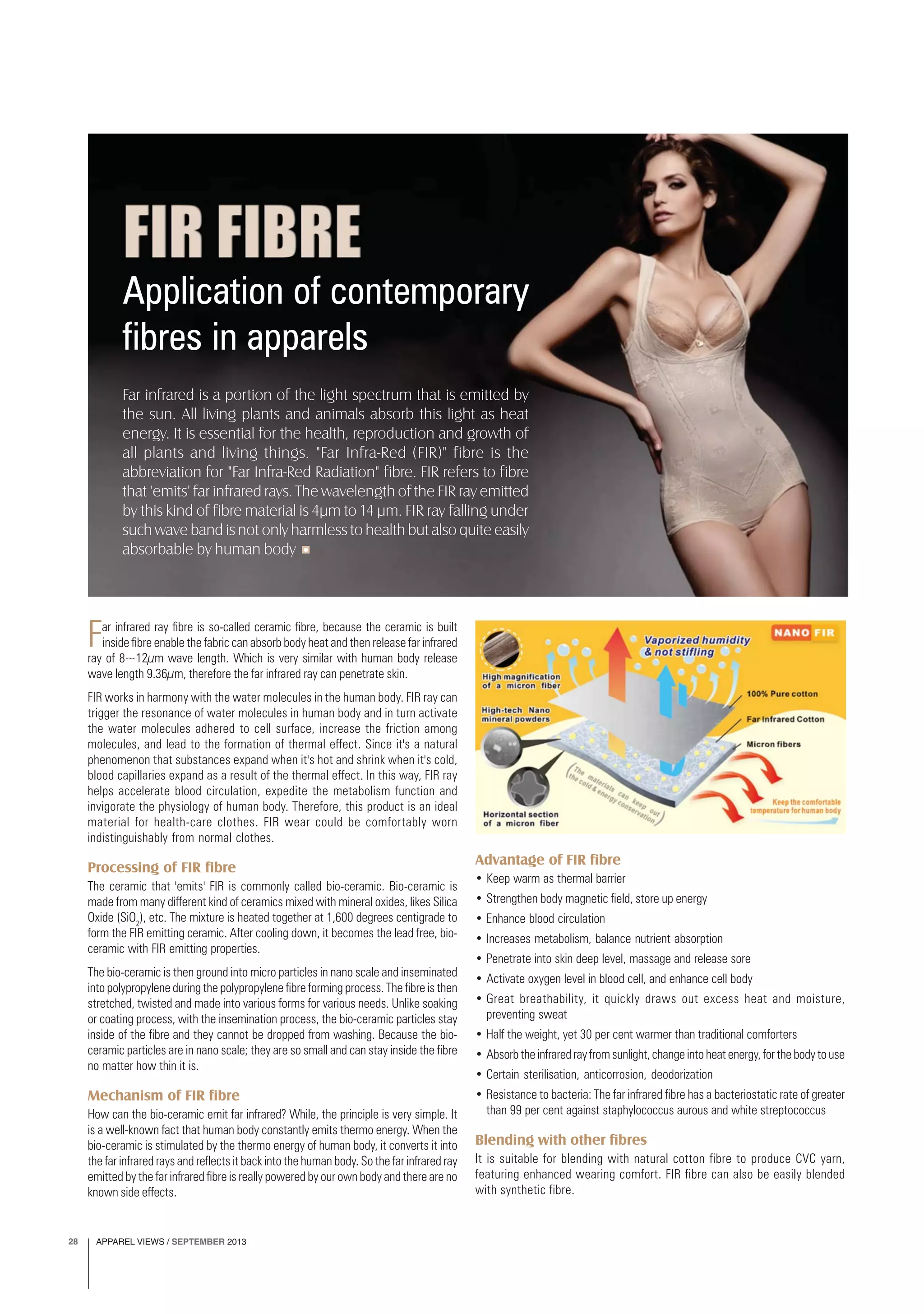 APPAREL VIEWS / SEPTEMBER 201328
Application of contemporary
fibres in apparels
Far infrared ray fibre is so-called ceramic fibre, because the ceramic is built
inside fibre enable the fabric can absorb body heat and then release far infrared
ray of 8~12μm wave length. Which is very similar with human body release
wave length 9.36μm, therefore the far infrared ray can penetrate skin.
FIR works in harmony with the water molecules in the human body. FIR ray can
trigger the resonance of water molecules in human body and in turn activate
the water molecules adhered to cell surface, increase the friction among
molecules, and lead to the formation of thermal effect. Since it's a natural
phenomenon that substances expand when it's hot and shrink when it's cold,
blood capillaries expand as a result of the thermal effect. In this way, FIR ray
helps accelerate blood circulation, expedite the metabolism function and
invigorate the physiology of human body. Therefore, this product is an ideal
material for health-care clothes. FIR wear could be comfortably worn
indistinguishably from normal clothes.
Processing of FIR fibre
The ceramic that 'emits' FIR is commonly called bio-ceramic. Bio-ceramic is
made from many different kind of ceramics mixed with mineral oxides, likes Silica
Oxide (SiO2
), etc. The mixture is heated together at 1,600 degrees centigrade to
form the FIR emitting ceramic. After cooling down, it becomes the lead free, bio-
ceramic with FIR emitting properties.
The bio-ceramic is then ground into micro particles in nano scale and inseminated
into polypropylene during the polypropylene fibre forming process. The fibre is then
stretched, twisted and made into various forms for various needs. Unlike soaking
or coating process, with the insemination process, the bio-ceramic particles stay
inside of the fibre and they cannot be dropped from washing. Because the bio-
ceramic particles are in nano scale; they are so small and can stay inside the fibre
no matter how thin it is.
Mechanism of FIR fibre
How can the bio-ceramic emit far infrared? While, the principle is very simple. It
is a well-known fact that human body constantly emits thermo energy. When the
bio-ceramic is stimulated by the thermo energy of human body, it converts it into
the far infrared rays and reflects it back into the human body. So the far infrared ray
emitted by the far infrared fibre is really powered by our own body and there are no
known side effects.
Advantage of FIR fibre
• Keep warm as thermal barrier
• Strengthen body magnetic field, store up energy
• Enhance blood circulation
• Increases metabolism, balance nutrient absorption
• Penetrate into skin deep level, massage and release sore
• Activate oxygen level in blood cell, and enhance cell body
• Great breathability, it quickly draws out excess heat and moisture,
preventing sweat
• Half the weight, yet 30 per cent warmer than traditional comforters
• Absorbtheinfraredrayfromsunlight,changeintoheatenergy,forthebodytouse
• Certain sterilisation, anticorrosion, deodorization
• Resistance to bacteria: The far infrared fibre has a bacteriostatic rate of greater
than 99 per cent against staphylococcus aurous and white streptococcus
Blending with other fibres
It is suitable for blending with natural cotton fibre to produce CVC yarn,
featuring enhanced wearing comfort. FIR fibre can also be easily blended
with synthetic fibre.
Far infrared is a portion of the light spectrum that is emitted by
the sun. All living plants and animals absorb this light as heat
energy. It is essential for the health, reproduction and growth of
all plants and living things. "Far Infra-Red (FIR)" fibre is the
abbreviation for "Far Infra-Red Radiation" fibre. FIR refers to fibre
that 'emits' far infrared rays. The wavelength of the FIR ray emitted
by this kind of fibre material is 4μm to 14 μm. FIR ray falling under
such wave band is not only harmless to health but also quite easily
absorbable by human body
 