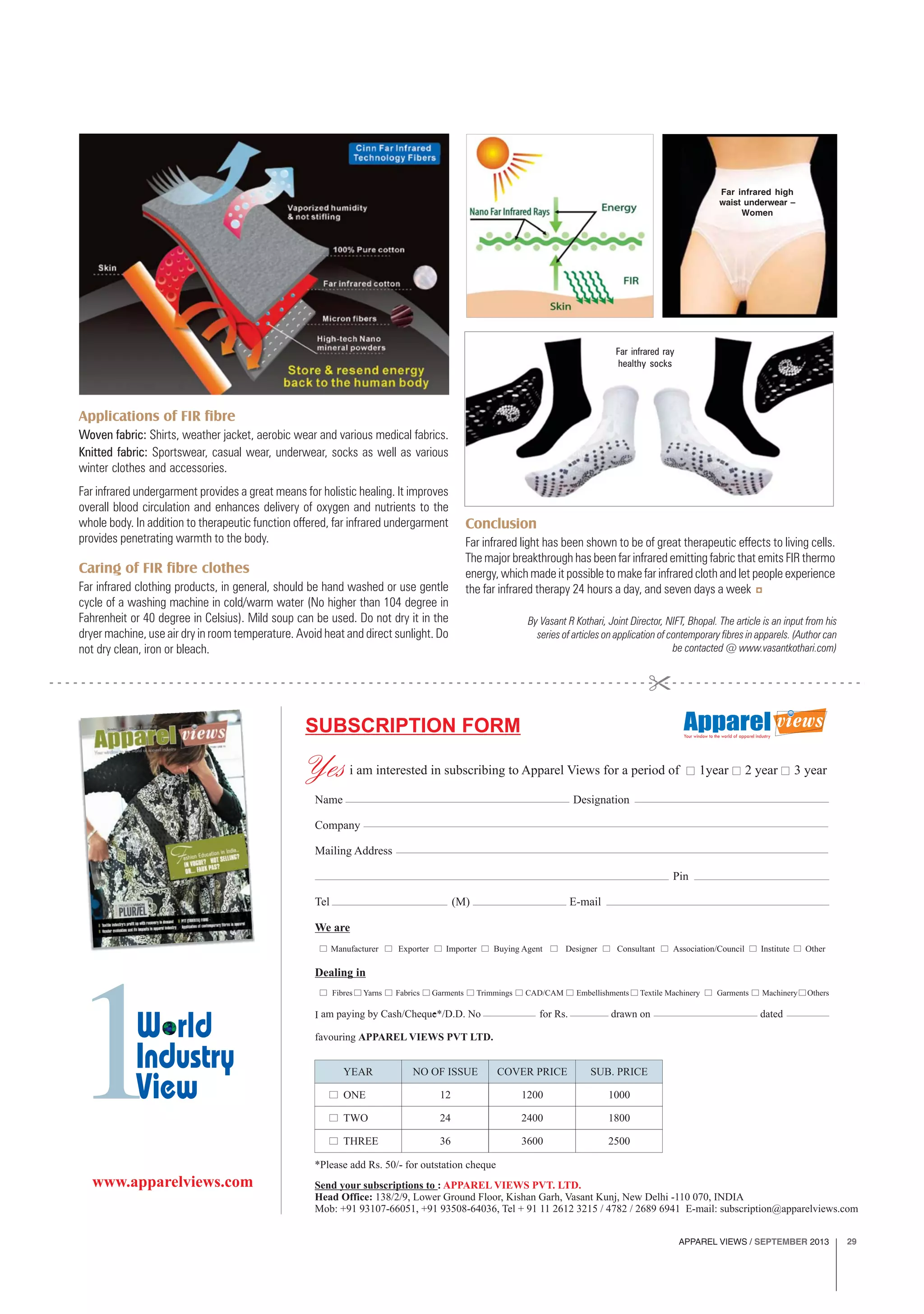 APPAREL VIEWS / SEPTEMBER 2013 29
By Vasant R Kothari, Joint Director, NIFT, Bhopal. The article is an input from his
series of articles on application of contemporary fibres in apparels. (Author can
be contacted @ www.vasantkothari.com)
Applications of FIR fibre
Woven fabric: Shirts, weather jacket, aerobic wear and various medical fabrics.
Knitted fabric: Sportswear, casual wear, underwear, socks as well as various
winter clothes and accessories.
Far infrared undergarment provides a great means for holistic healing. It improves
overall blood circulation and enhances delivery of oxygen and nutrients to the
whole body. In addition to therapeutic function offered, far infrared undergarment
provides penetrating warmth to the body.
Caring of FIR fibre clothes
Far infrared clothing products, in general, should be hand washed or use gentle
cycle of a washing machine in cold/warm water (No higher than 104 degree in
Fahrenheit or 40 degree in Celsius). Mild soup can be used. Do not dry it in the
dryer machine, use air dry in room temperature. Avoid heat and direct sunlight. Do
not dry clean, iron or bleach.
Conclusion
Far infrared light has been shown to be of great therapeutic effects to living cells.
The major breakthrough has been far infrared emitting fabric that emits FIR thermo
energy, which made it possible to make far infrared cloth and let people experience
the far infrared therapy 24 hours a day, and seven days a week
Far infrared high
waist underwear –
Women
Far infrared ray
healthy socks
 