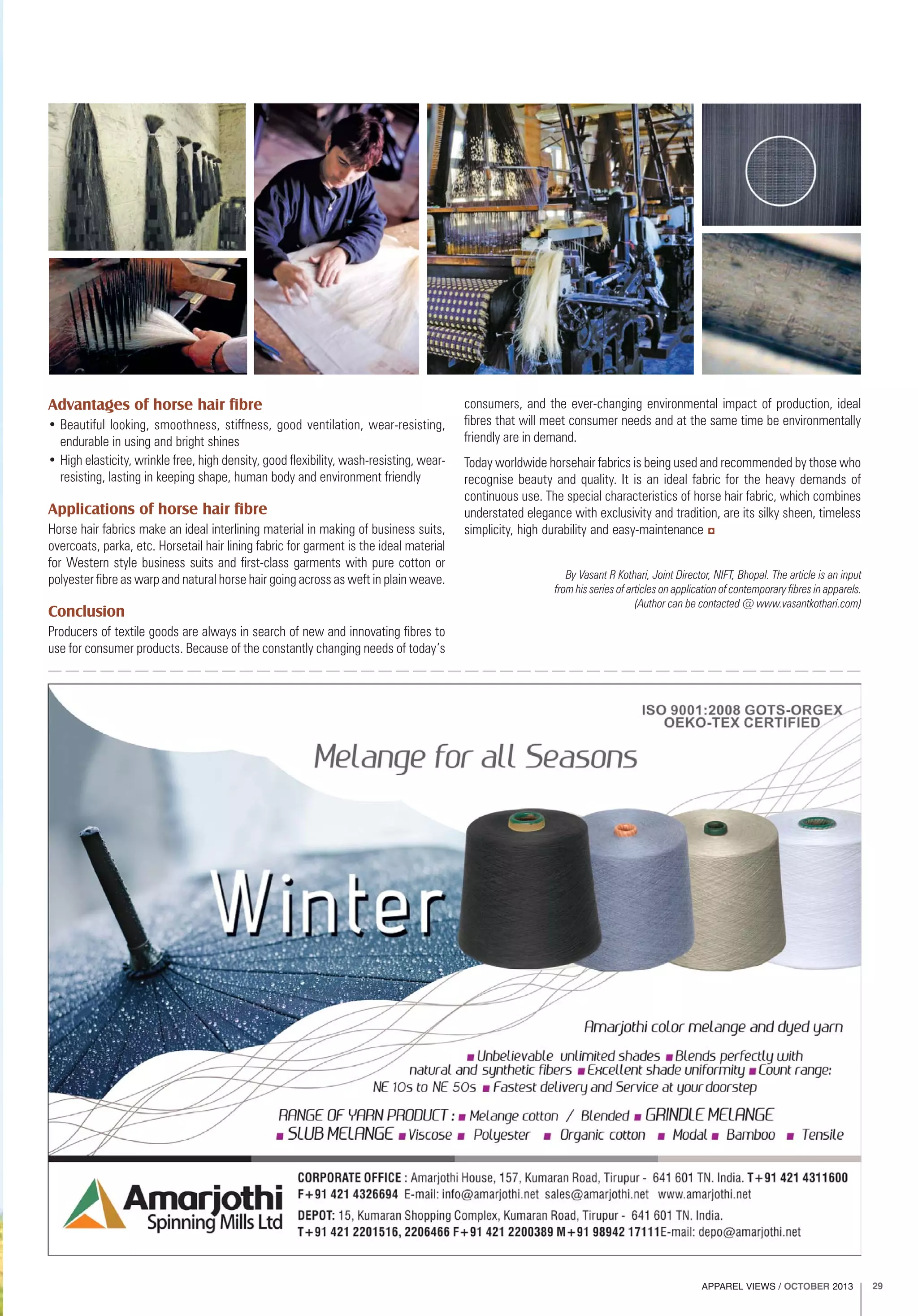 APPAREL VIEWS / OCTOBER 2013 29
By Vasant R Kothari, Joint Director, NIFT, Bhopal. The article is an input
from his series of articles on application of contemporary fibres in apparels.
(Author can be contacted @ www.vasantkothari.com)
Advantages of horse hair fibre
• Beautiful looking, smoothness, stiffness, good ventilation, wear-resisting,
endurable in using and bright shines
• High elasticity, wrinkle free, high density, good flexibility, wash-resisting, wear-
resisting, lasting in keeping shape, human body and environment friendly
Applications of horse hair fibre
Horse hair fabrics make an ideal interlining material in making of business suits,
overcoats, parka, etc. Horsetail hair lining fabric for garment is the ideal material
for Western style business suits and first-class garments with pure cotton or
polyester fibre as warp and natural horse hair going across as weft in plain weave.
Conclusion
Producers of textile goods are always in search of new and innovating fibres to
use for consumer products. Because of the constantly changing needs of today’s
consumers, and the ever-changing environmental impact of production, ideal
fibres that will meet consumer needs and at the same time be environmentally
friendly are in demand.
Today worldwide horsehair fabrics is being used and recommended by those who
recognise beauty and quality. It is an ideal fabric for the heavy demands of
continuous use. The special characteristics of horse hair fabric, which combines
understated elegance with exclusivity and tradition, are its silky sheen, timeless
simplicity, high durability and easy-maintenance
 