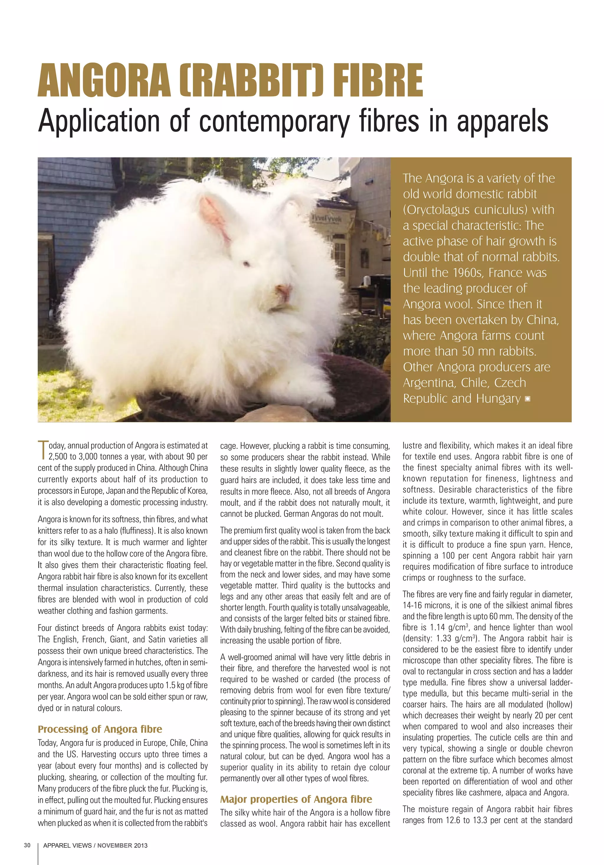 APPAREL VIEWS / NOVEMBER 201330
Application of contemporary fibres in apparels
ANGORA (RABBIT) FIBRE
The Angora is a variety of the
old world domestic rabbit
(Oryctolagus cuniculus) with
a special characteristic: The
active phase of hair growth is
double that of normal rabbits.
Until the 1960s, France was
the leading producer of
Angora wool. Since then it
has been overtaken by China,
where Angora farms count
more than 50 mn rabbits.
Other Angora producers are
Argentina, Chile, Czech
Republic and Hungary
Today, annual production of Angora is estimated at
2,500 to 3,000 tonnes a year, with about 90 per
cent of the supply produced in China. Although China
currently exports about half of its production to
processorsinEurope,JapanandtheRepublicofKorea,
it is also developing a domestic processing industry.
Angora is known for its softness, thin fibres, and what
knitters refer to as a halo (fluffiness). It is also known
for its silky texture. It is much warmer and lighter
than wool due to the hollow core of the Angora fibre.
It also gives them their characteristic floating feel.
Angora rabbit hair fibre is also known for its excellent
thermal insulation characteristics. Currently, these
fibres are blended with wool in production of cold
weather clothing and fashion garments.
Four distinct breeds of Angora rabbits exist today:
The English, French, Giant, and Satin varieties all
possess their own unique breed characteristics. The
Angora is intensively farmed in hutches, often in semi-
darkness, and its hair is removed usually every three
months. An adult Angora produces upto 1.5 kg of fibre
per year. Angora wool can be sold either spun or raw,
dyed or in natural colours.
Processing of Angora fibre
Today, Angora fur is produced in Europe, Chile, China
and the US. Harvesting occurs upto three times a
year (about every four months) and is collected by
plucking, shearing, or collection of the moulting fur.
Many producers of the fibre pluck the fur. Plucking is,
in effect, pulling out the moulted fur. Plucking ensures
a minimum of guard hair, and the fur is not as matted
when plucked as when it is collected from the rabbit's
cage. However, plucking a rabbit is time consuming,
so some producers shear the rabbit instead. While
these results in slightly lower quality fleece, as the
guard hairs are included, it does take less time and
results in more fleece. Also, not all breeds of Angora
moult, and if the rabbit does not naturally moult, it
cannot be plucked. German Angoras do not moult.
The premium first quality wool is taken from the back
anduppersidesoftherabbit.Thisisusuallythelongest
and cleanest fibre on the rabbit. There should not be
hay or vegetable matter in the fibre. Second quality is
from the neck and lower sides, and may have some
vegetable matter. Third quality is the buttocks and
legs and any other areas that easily felt and are of
shorter length. Fourth quality is totally unsalvageable,
and consists of the larger felted bits or stained fibre.
With daily brushing, felting of the fibre can be avoided,
increasing the usable portion of fibre.
A well-groomed animal will have very little debris in
their fibre, and therefore the harvested wool is not
required to be washed or carded (the process of
removing debris from wool for even fibre texture/
continuitypriortospinning).Therawwoolisconsidered
pleasing to the spinner because of its strong and yet
softtexture,eachofthebreedshavingtheirowndistinct
and unique fibre qualities, allowing for quick results in
the spinning process. The wool is sometimes left in its
natural colour, but can be dyed. Angora wool has a
superior quality in its ability to retain dye colour
permanently over all other types of wool fibres.
Major properties of Angora fibre
The silky white hair of the Angora is a hollow fibre
classed as wool. Angora rabbit hair has excellent
lustre and flexibility, which makes it an ideal fibre
for textile end uses. Angora rabbit fibre is one of
the finest specialty animal fibres with its well-
known reputation for fineness, lightness and
softness. Desirable characteristics of the fibre
include its texture, warmth, lightweight, and pure
white colour. However, since it has little scales
and crimps in comparison to other animal fibres, a
smooth, silky texture making it difficult to spin and
it is difficult to produce a fine spun yarn. Hence,
spinning a 100 per cent Angora rabbit hair yarn
requires modification of fibre surface to introduce
crimps or roughness to the surface.
The fibres are very fine and fairly regular in diameter,
14-16 microns, it is one of the silkiest animal fibres
and the fibre length is upto 60 mm. The density of the
fibre is 1.14 g/cm3
, and hence lighter than wool
(density: 1.33 g/cm3
). The Angora rabbit hair is
considered to be the easiest fibre to identify under
microscope than other speciality fibres. The fibre is
oval to rectangular in cross section and has a ladder
type medulla. Fine fibres show a universal ladder-
type medulla, but this became multi-serial in the
coarser hairs. The hairs are all modulated (hollow)
which decreases their weight by nearly 20 per cent
when compared to wool and also increases their
insulating properties. The cuticle cells are thin and
very typical, showing a single or double chevron
pattern on the fibre surface which becomes almost
coronal at the extreme tip. A number of works have
been reported on differentiation of wool and other
speciality fibres like cashmere, alpaca and Angora.
The moisture regain of Angora rabbit hair fibres
ranges from 12.6 to 13.3 per cent at the standard
 