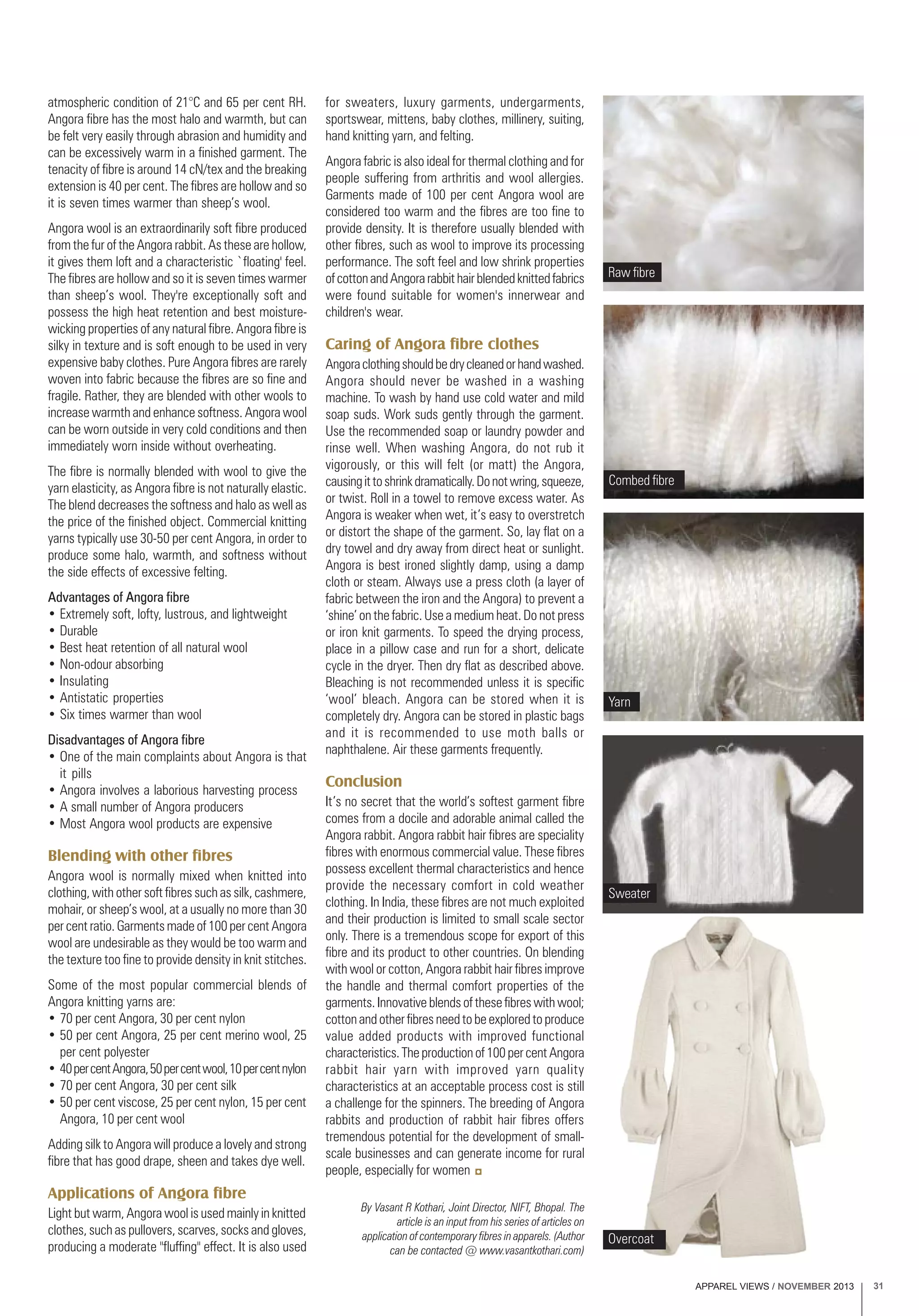 APPAREL VIEWS / NOVEMBER 2013 31
atmospheric condition of 21°C and 65 per cent RH.
Angora fibre has the most halo and warmth, but can
be felt very easily through abrasion and humidity and
can be excessively warm in a finished garment. The
tenacity of fibre is around 14 cN/tex and the breaking
extension is 40 per cent. The fibres are hollow and so
it is seven times warmer than sheep’s wool.
Angora wool is an extraordinarily soft fibre produced
from the fur of the Angora rabbit. As these are hollow,
it gives them loft and a characteristic `floating' feel.
The fibres are hollow and so it is seven times warmer
than sheep’s wool. They're exceptionally soft and
possess the high heat retention and best moisture-
wicking properties of any natural fibre. Angora fibre is
silky in texture and is soft enough to be used in very
expensive baby clothes. Pure Angora fibres are rarely
woven into fabric because the fibres are so fine and
fragile. Rather, they are blended with other wools to
increase warmth and enhance softness. Angora wool
can be worn outside in very cold conditions and then
immediately worn inside without overheating.
The fibre is normally blended with wool to give the
yarn elasticity, as Angora fibre is not naturally elastic.
The blend decreases the softness and halo as well as
the price of the finished object. Commercial knitting
yarns typically use 30-50 per cent Angora, in order to
produce some halo, warmth, and softness without
the side effects of excessive felting.
Advantages of Angora fibre
• Extremely soft, lofty, lustrous, and lightweight
• Durable
• Best heat retention of all natural wool
• Non-odour absorbing
• Insulating
• Antistatic properties
• Six times warmer than wool
Disadvantages of Angora fibre
• One of the main complaints about Angora is that
it pills
• Angora involves a laborious harvesting process
• A small number of Angora producers
• Most Angora wool products are expensive
Blending with other fibres
Angora wool is normally mixed when knitted into
clothing, with other soft fibres such as silk, cashmere,
mohair, or sheep’s wool, at a usually no more than 30
per cent ratio. Garments made of 100 per cent Angora
wool are undesirable as they would be too warm and
the texture too fine to provide density in knit stitches.
Some of the most popular commercial blends of
Angora knitting yarns are:
• 70 per cent Angora, 30 per cent nylon
• 50 per cent Angora, 25 per cent merino wool, 25
per cent polyester
• 40percentAngora,50percentwool,10percentnylon
• 70 per cent Angora, 30 per cent silk
• 50 per cent viscose, 25 per cent nylon, 15 per cent
Angora, 10 per cent wool
Adding silk to Angora will produce a lovely and strong
fibre that has good drape, sheen and takes dye well.
Applications of Angora fibre
Light but warm, Angora wool is used mainly in knitted
clothes, such as pullovers, scarves, socks and gloves,
producing a moderate "fluffing" effect. It is also used
for sweaters, luxury garments, undergarments,
sportswear, mittens, baby clothes, millinery, suiting,
hand knitting yarn, and felting.
Angora fabric is also ideal for thermal clothing and for
people suffering from arthritis and wool allergies.
Garments made of 100 per cent Angora wool are
considered too warm and the fibres are too fine to
provide density. It is therefore usually blended with
other fibres, such as wool to improve its processing
performance. The soft feel and low shrink properties
ofcottonandAngorarabbithairblendedknittedfabrics
were found suitable for women's innerwear and
children's wear.
Caring of Angora fibre clothes
Angoraclothingshouldbedrycleanedorhandwashed.
Angora should never be washed in a washing
machine. To wash by hand use cold water and mild
soap suds. Work suds gently through the garment.
Use the recommended soap or laundry powder and
rinse well. When washing Angora, do not rub it
vigorously, or this will felt (or matt) the Angora,
causingittoshrinkdramatically.Donotwring,squeeze,
or twist. Roll in a towel to remove excess water. As
Angora is weaker when wet, it’s easy to overstretch
or distort the shape of the garment. So, lay flat on a
dry towel and dry away from direct heat or sunlight.
Angora is best ironed slightly damp, using a damp
cloth or steam. Always use a press cloth (a layer of
fabric between the iron and the Angora) to prevent a
‘shine’ on the fabric. Use a medium heat. Do not press
or iron knit garments. To speed the drying process,
place in a pillow case and run for a short, delicate
cycle in the dryer. Then dry flat as described above.
Bleaching is not recommended unless it is specific
‘wool’ bleach. Angora can be stored when it is
completely dry. Angora can be stored in plastic bags
and it is recommended to use moth balls or
naphthalene. Air these garments frequently.
Conclusion
It’s no secret that the world’s softest garment fibre
comes from a docile and adorable animal called the
Angora rabbit. Angora rabbit hair fibres are speciality
fibres with enormous commercial value. These fibres
possess excellent thermal characteristics and hence
provide the necessary comfort in cold weather
clothing. In India, these fibres are not much exploited
and their production is limited to small scale sector
only. There is a tremendous scope for export of this
fibre and its product to other countries. On blending
with wool or cotton, Angora rabbit hair fibres improve
the handle and thermal comfort properties of the
garments. Innovative blends of these fibres with wool;
cottonandotherfibresneedtobeexploredtoproduce
value added products with improved functional
characteristics.Theproductionof100percentAngora
rabbit hair yarn with improved yarn quality
characteristics at an acceptable process cost is still
a challenge for the spinners. The breeding of Angora
rabbits and production of rabbit hair fibres offers
tremendous potential for the development of small-
scale businesses and can generate income for rural
people, especially for women
Raw fibre
Combed fibre
Overcoat
By Vasant R Kothari, Joint Director, NIFT, Bhopal. The
article is an input from his series of articles on
application of contemporary fibres in apparels. (Author
can be contacted @ www.vasantkothari.com)
Yarn
Sweater
 