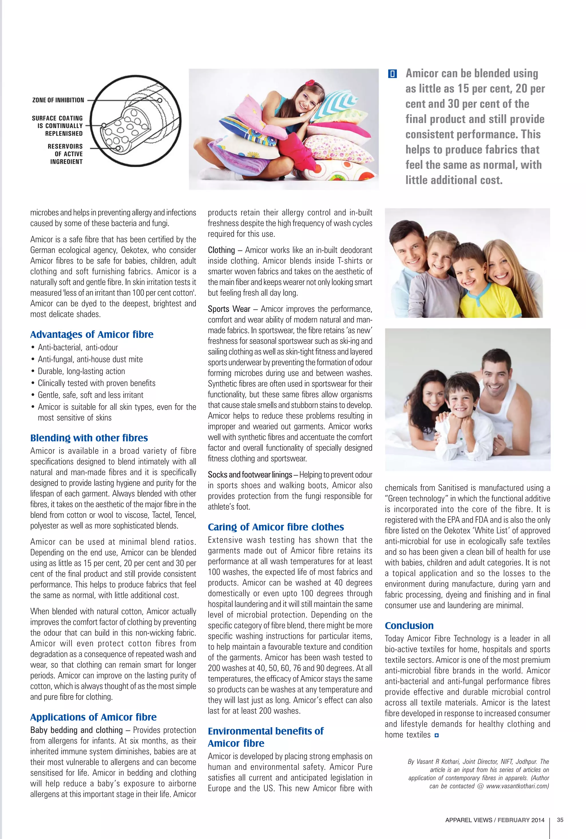 APPAREL VIEWS / FEBRUARY 2014 35
microbes and helps in preventing allergy and infections
caused by some of these bacteria and fungi.
Amicor is a safe fibre that has been certified by the
German ecological agency, Oekotex, who consider
Amicor fibres to be safe for babies, children, adult
clothing and soft furnishing fabrics. Amicor is a
naturally soft and gentle fibre. In skin irritation tests it
measured 'less of an irritant than 100 per cent cotton'.
Amicor can be dyed to the deepest, brightest and
most delicate shades.
Advantages of Amicor fibre
• Anti-bacterial, anti-odour
• Anti-fungal, anti-house dust mite
• Durable, long-lasting action
• Clinically tested with proven benefits
• Gentle, safe, soft and less irritant
• Amicor is suitable for all skin types, even for the
most sensitive of skins
Blending with other fibres
Amicor is available in a broad variety of fibre
specifications designed to blend intimately with all
natural and man-made fibres and it is specifically
designed to provide lasting hygiene and purity for the
lifespan of each garment. Always blended with other
fibres, it takes on the aesthetic of the major fibre in the
blend from cotton or wool to viscose, Tactel, Tencel,
polyester as well as more sophisticated blends.
Amicor can be used at minimal blend ratios.
Depending on the end use, Amicor can be blended
using as little as 15 per cent, 20 per cent and 30 per
cent of the final product and still provide consistent
performance. This helps to produce fabrics that feel
the same as normal, with little additional cost.
When blended with natural cotton, Amicor actually
improves the comfort factor of clothing by preventing
the odour that can build in this non-wicking fabric.
Amicor will even protect cotton fibres from
degradation as a consequence of repeated wash and
wear, so that clothing can remain smart for longer
periods. Amicor can improve on the lasting purity of
cotton, which is always thought of as the most simple
and pure fibre for clothing.
Applications of Amicor fibre
Baby bedding and clothing – Provides protection
from allergens for infants. At six months, as their
inherited immune system diminishes, babies are at
their most vulnerable to allergens and can become
sensitised for life. Amicor in bedding and clothing
will help reduce a baby’s exposure to airborne
allergens at this important stage in their life. Amicor
products retain their allergy control and in-built
freshness despite the high frequency of wash cycles
required for this use.
Clothing – Amicor works like an in-built deodorant
inside clothing. Amicor blends inside T-shirts or
smarter woven fabrics and takes on the aesthetic of
themainfiberandkeepswearernotonlylookingsmart
but feeling fresh all day long.
Sports Wear – Amicor improves the performance,
comfort and wear ability of modern natural and man-
made fabrics. In sportswear, the fibre retains ‘as new’
freshness for seasonal sportswear such as ski-ing and
sailingclothingaswellasskin-tightfitnessandlayered
sportsunderwearbypreventingtheformationofodour
forming microbes during use and between washes.
Synthetic fibres are often used in sportswear for their
functionality, but these same fibres allow organisms
thatcausestalesmellsandstubbornstainstodevelop.
Amicor helps to reduce these problems resulting in
improper and wearied out garments. Amicor works
well with synthetic fibres and accentuate the comfort
factor and overall functionality of specially designed
fitness clothing and sportswear.
Socksandfootwearlinings–Helpingtopreventodour
in sports shoes and walking boots, Amicor also
provides protection from the fungi responsible for
athlete’s foot.
Caring of Amicor fibre clothes
Extensive wash testing has shown that the
garments made out of Amicor fibre retains its
performance at all wash temperatures for at least
100 washes, the expected life of most fabrics and
products. Amicor can be washed at 40 degrees
domestically or even upto 100 degrees through
hospital laundering and it will still maintain the same
level of microbial protection. Depending on the
specific category of fibre blend, there might be more
specific washing instructions for particular items,
to help maintain a favourable texture and condition
of the garments. Amicor has been wash tested to
200 washes at 40, 50, 60, 76 and 90 degrees. At all
temperatures, the efficacy of Amicor stays the same
so products can be washes at any temperature and
they will last just as long. Amicor’s effect can also
last for at least 200 washes.
Environmental benefits of
Amicor fibre
Amicor is developed by placing strong emphasis on
human and environmental safety. Amicor Pure
satisfies all current and anticipated legislation in
Europe and the US. This new Amicor fibre with
chemicals from Sanitised is manufactured using a
“Green technology” in which the functional additive
is incorporated into the core of the fibre. It is
registered with the EPA and FDA and is also the only
fibre listed on the Oekotex ‘White List’ of approved
anti-microbial for use in ecologically safe textiles
and so has been given a clean bill of health for use
with babies, children and adult categories. It is not
a topical application and so the losses to the
environment during manufacture, during yarn and
fabric processing, dyeing and finishing and in final
consumer use and laundering are minimal.
Conclusion
Today Amicor Fibre Technology is a leader in all
bio-active textiles for home, hospitals and sports
textile sectors. Amicor is one of the most premium
anti-microbial fibre brands in the world. Amicor
anti-bacterial and anti-fungal performance fibres
provide effective and durable microbial control
across all textile materials. Amicor is the latest
fibre developed in response to increased consumer
and lifestyle demands for healthy clothing and
home textiles
ZONE OF INHIBITION
SURFACE COATING
IS CONTINUALLY
REPLENISHED
RESERVOIRS
OF ACTIVE
INGREOIENT
Amicor can be blended using
as little as 15 per cent, 20 per
cent and 30 per cent of the
final product and still provide
consistent performance. This
helps to produce fabrics that
feel the same as normal, with
little additional cost.
By Vasant R Kothari, Joint Director, NIFT, Jodhpur. The
article is an input from his series of articles on
application of contemporary fibres in apparels. (Author
can be contacted @ www.vasantkothari.com)
 