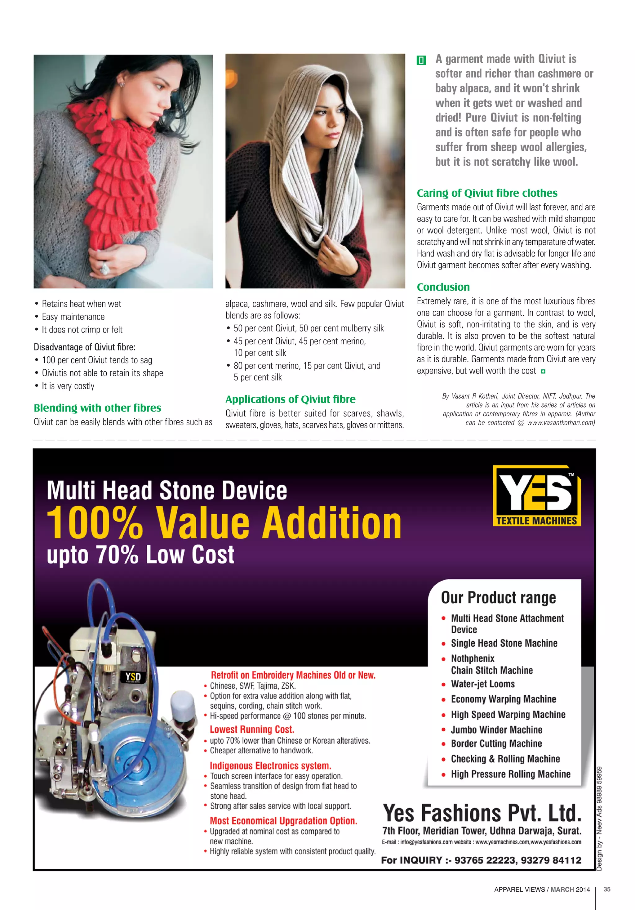 APPAREL VIEWS / MARCH 2014 35
A garment made with Qiviut is
softer and richer than cashmere or
baby alpaca, and it won't shrink
when it gets wet or washed and
dried! Pure Qiviut is non-felting
and is often safe for people who
suffer from sheep wool allergies,
but it is not scratchy like wool.
By Vasant R Kothari, Joint Director, NIFT, Jodhpur. The
article is an input from his series of articles on
application of contemporary fibres in apparels. (Author
can be contacted @ www.vasantkothari.com)
• Retains heat when wet
• Easy maintenance
• It does not crimp or felt
Disadvantage of Qiviut fibre:
• 100 per cent Qiviut tends to sag
• Qiviutis not able to retain its shape
• It is very costly
Blending with other fibres
Qiviut can be easily blends with other fibres such as
alpaca, cashmere, wool and silk. Few popular Qiviut
blends are as follows:
• 50 per cent Qiviut, 50 per cent mulberry silk
• 45 per cent Qiviut, 45 per cent merino,
10 per cent silk
• 80 per cent merino, 15 per cent Qiviut, and
5 per cent silk
Applications of Qiviut fibre
Qiviut fibre is better suited for scarves, shawls,
sweaters,gloves,hats,scarveshats,glovesormittens.
Caring of Qiviut fibre clothes
Garments made out of Qiviut will last forever, and are
easy to care for. It can be washed with mild shampoo
or wool detergent. Unlike most wool, Qiviut is not
scratchyandwillnotshrinkinanytemperatureofwater.
Hand wash and dry flat is advisable for longer life and
Qiviut garment becomes softer after every washing.
Conclusion
Extremely rare, it is one of the most luxurious fibres
one can choose for a garment. In contrast to wool,
Qiviut is soft, non-irritating to the skin, and is very
durable. It is also proven to be the softest natural
fibre in the world. Qiviut garments are worn for years
as it is durable. Garments made from Qiviut are very
expensive, but well worth the cost
 