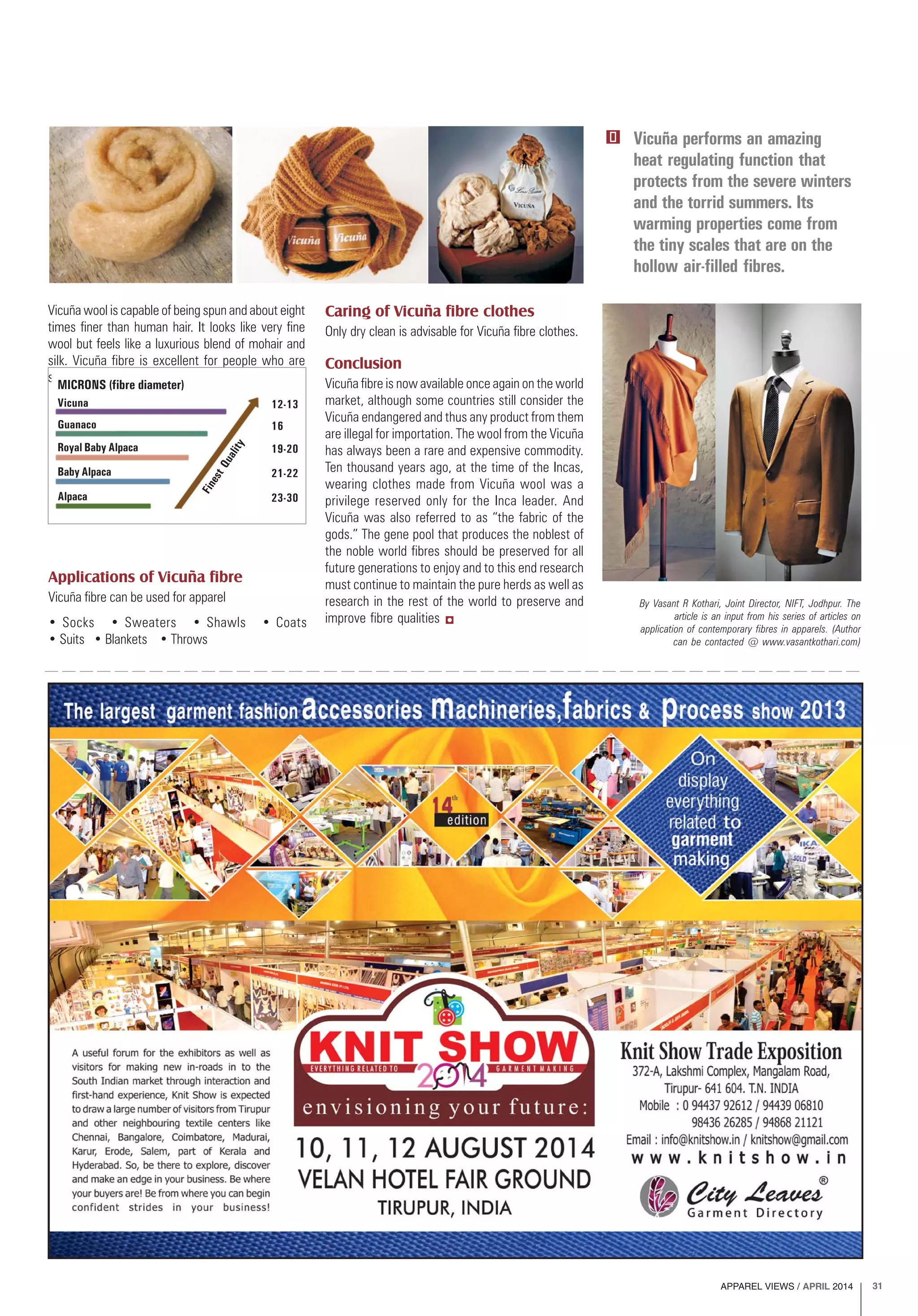 APPAREL VIEWS / APRIL 2014 31
Vicuña performs an amazing
heat regulating function that
protects from the severe winters
and the torrid summers. Its
warming properties come from
the tiny scales that are on the
hollow air-filled fibres.
By Vasant R Kothari, Joint Director, NIFT, Jodhpur. The
article is an input from his series of articles on
application of contemporary fibres in apparels. (Author
can be contacted @ www.vasantkothari.com)
Vicuña wool is capable of being spun and about eight
times finer than human hair. It looks like very fine
wool but feels like a luxurious blend of mohair and
silk. Vicuña fibre is excellent for people who are
sensitive or allergic.
Applications of Vicuña fibre
Vicuña fibre can be used for apparel
• Socks • Sweaters • Shawls • Coats
• Suits • Blankets • Throws
Caring of Vicuña fibre clothes
Only dry clean is advisable for Vicuña fibre clothes.
Conclusion
Vicuña fibre is now available once again on the world
market, although some countries still consider the
Vicuña endangered and thus any product from them
are illegal for importation. The wool from the Vicuña
has always been a rare and expensive commodity.
Ten thousand years ago, at the time of the Incas,
wearing clothes made from Vicuña wool was a
privilege reserved only for the Inca leader. And
Vicuña was also referred to as “the fabric of the
gods.” The gene pool that produces the noblest of
the noble world fibres should be preserved for all
future generations to enjoy and to this end research
must continue to maintain the pure herds as well as
research in the rest of the world to preserve and
improve fibre qualities
Guanaco
Vicuna
Royal Baby Alpaca
Baby Alpaca
Alpaca
16
12-13
19-20
21-22
23-30
MICRONS (fibre diameter)
FinestQuality
 