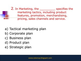2. In Marketing, the _________ specifies the
          marketing tactics, including product
          features, promotion, merchandising,
          pricing, sales channels and service.


a)   Tactical marketing plan
b)   Corporate plan
c)   Business plan
d)   Product plan
e)   Strategic plan


                 www.catansay.blogspot.com
 