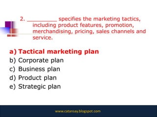 2. _________ specifies the marketing tactics,
        including product features, promotion,
        merchandising, pricing, sales channels and
        service.

a) Tactical marketing plan
b) Corporate plan
c) Business plan
d) Product plan
e) Strategic plan


                www.catansay.blogspot.com
 
