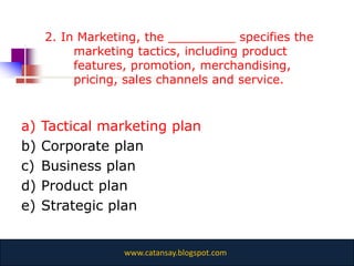 2. In Marketing, the _________ specifies the
          marketing tactics, including product
          features, promotion, merchandising,
          pricing, sales channels and service.


a)   Tactical marketing plan
b)   Corporate plan
c)   Business plan
d)   Product plan
e)   Strategic plan


                  www.catansay.blogspot.com
 