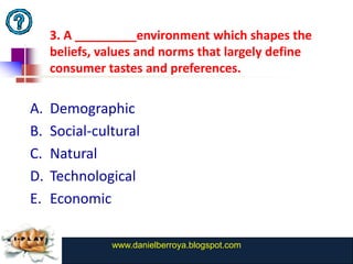 3. A _________environment which shapes the
     beliefs, values and norms that largely define
     consumer tastes and preferences.

A.   Demographic
B.   Social-cultural
C.   Natural
D.   Technological
E.   Economic

               www.danielberroya.blogspot.com
                 www.catansay.blogspot.com
 