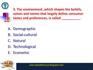 3. The environment ,which shapes the beliefs,
     values and norms that largely define consumer
     tastes and preferences, is called __________.

A.   Demographic
B.   Social-cultural
C.   Natural
D.   Technological
E.   Economic

               www.danielberroya.blogspot.com
                 www.catansay.blogspot.com
 