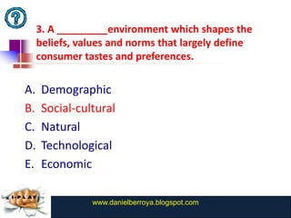 3. A _________environment which shapes the
     beliefs, values and norms that largely define
     consumer tastes and preferences.

A.    Demographic
B.    Social-cultural
C.    Natural
D.    Technological
E.    Economic

                www.danielberroya.blogspot.com
                  www.catansay.blogspot.com
 