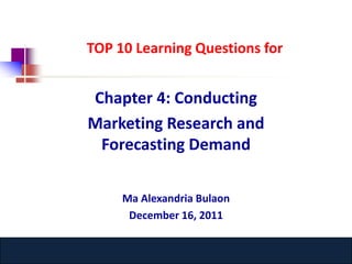 TOP 10 Learning Questions for


Chapter 4: Conducting
Marketing Research and
 Forecasting Demand

     Ma Alexandria Bulaon
      December 16, 2011

     www.catansay.blogspot.com
 