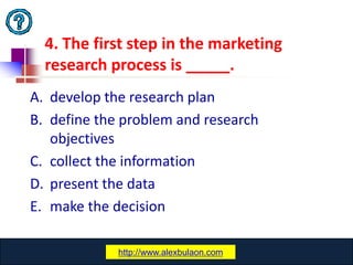 4. The first step in the marketing
  research process is _____.
A. develop the research plan
B. define the problem and research
   objectives
C. collect the information
D. present the data
E. make the decision

              www.catansay.blogspot.com
             http://www.alexbulaon.com
                           23
 