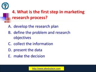 4. What is the first step in marketing
  research process?
A. develop the research plan
B. define the problem and research
   objectives
C. collect the information
D. present the data
E. make the decision

              www.catansay.blogspot.com
             http://www.alexbulaon.com
                           24
 
