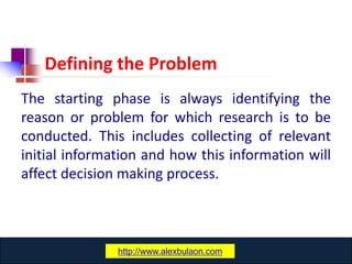 Defining the Problem
The starting phase is always identifying the
reason or problem for which research is to be
conducted. This includes collecting of relevant
initial information and how this information will
affect decision making process.



                www.catansay.blogspot.com
               http://www.alexbulaon.com
 