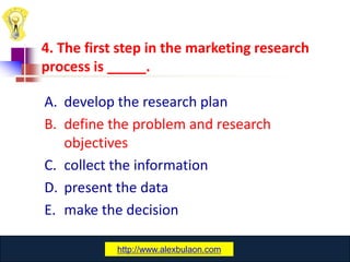 4. The first step in the marketing research
process is _____.

A. develop the research plan
B. define the problem and research
   objectives
C. collect the information
D. present the data
E. make the decision

             www.catansay.blogspot.com
            http://www.alexbulaon.com
                          28
 